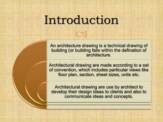 
An architecture drawing is a technical drawing of
building (or building falls within the defination of
architecture.
Architectural drawing are made according to a set
of convention, which includes particular views like
floor plan, section, sheet sizes, units etc.
Architectural drawing are use by architect to
develop their design ideas to clients and also to
communicate ideas and concepts.
Introduction
 