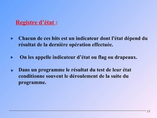 Registre d’état :

 Chacun de ces bits est un indicateur dont l'état dépend du
 résultat de la dernière opération effectuée.

 On les appelle indicateur d’état ou flag ou drapeaux.

 Dans un programme le résultat du test de leur état
 conditionne souvent le déroulement de la suite du
 programme.




                                                          13
 