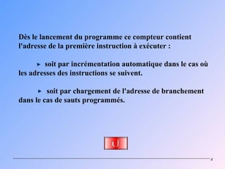 Dès le lancement du programme ce compteur contient
l'adresse de la première instruction à exécuter :

        soit par incrémentation automatique dans le cas où
les adresses des instructions se suivent.

         soit par chargement de l'adresse de branchement
dans le cas de sauts programmés.




                                                             4
 