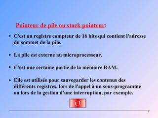 Pointeur de pile ou stack pointeur:
C'est un registre compteur de 16 bits qui contient l'adresse
du sommet de la pile.

La pile est externe au microprocesseur.

C'est une certaine partie de la mémoire RAM.

Elle est utilisée pour sauvegarder les contenus des
différents registres, lors de l'appel à un sous-programme
ou lors de la gestion d'une interruption, par exemple.


                                                               8
 