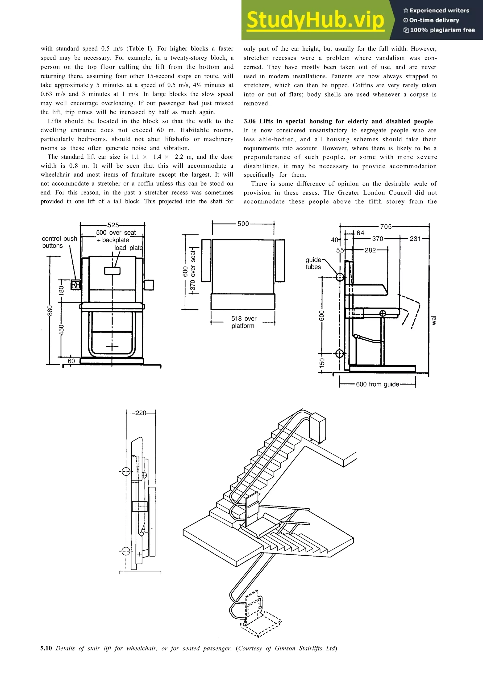 with standard speed 0.5 m/s (Table I). For higher blocks a faster
speed may be necessary. For example, in a twenty-storey block, a
person on the top floor calling the lift from the bottom and
returning there, assuming four other 15-second stops en route, will
take approximately 5 minutes at a speed of 0.5 m/s, 4½ minutes at
0.63 m/s and 3 minutes at 1 m/s. In large blocks the slow speed
may well encourage overloading. If our passenger had just missed
the lift, trip times will be increased by half as much again.
Lifts should be located in the block so that the walk to the
dwelling entrance does not exceed 60 m. Habitable rooms,
particularly bedrooms, should not abut liftshafts or machinery
rooms as these often generate noise and vibration.
The standard lift car size is 1.1 × 1.4 × 2.2 m, and the door
width is 0.8 m. It will be seen that this will accommodate a
wheelchair and most items of furniture except the largest. It will
not accommodate a stretcher or a coffin unless this can be stood on
end. For this reason, in the past a stretcher recess was sometimes
provided in one lift of a tall block. This projected into the shaft for
Aids to pedestrian movement 5-7
only part of the car height, but usually for the full width. However,
stretcher recesses were a problem where vandalism was con-
cerned. They have mostly been taken out of use, and are never
used in modern installations. Patients are now always strapped to
stretchers, which can then be tipped. Coffins are very rarely taken
into or out of flats; body shells are used whenever a corpse is
removed.
3.06 Lifts in special housing for elderly and disabled people
It is now considered unsatisfactory to segregate people who are
less able-bodied, and all housing schemes should take their
requirements into account. However, where there is likely to be a
preponderance of such people, or some with more severe
disabilities, it may be necessary to provide accommodation
specifically for them.
There is some difference of opinion on the desirable scale of
provision in these cases. The Greater London Council did not
accommodate these people above the fifth storey from the
500
64
231
370
40
705
500 over seat
+ backplate
load plate
525
control push
buttons
55
guide
tubes
282
518 over
platform
60
600 from guide
wall
5.10 Details of stair lift for wheelchair, or for seated passenger. (Courtesy of Gimson Stairlifts Ltd)
220
370
over
seat
600
880
180
450
600
150
 