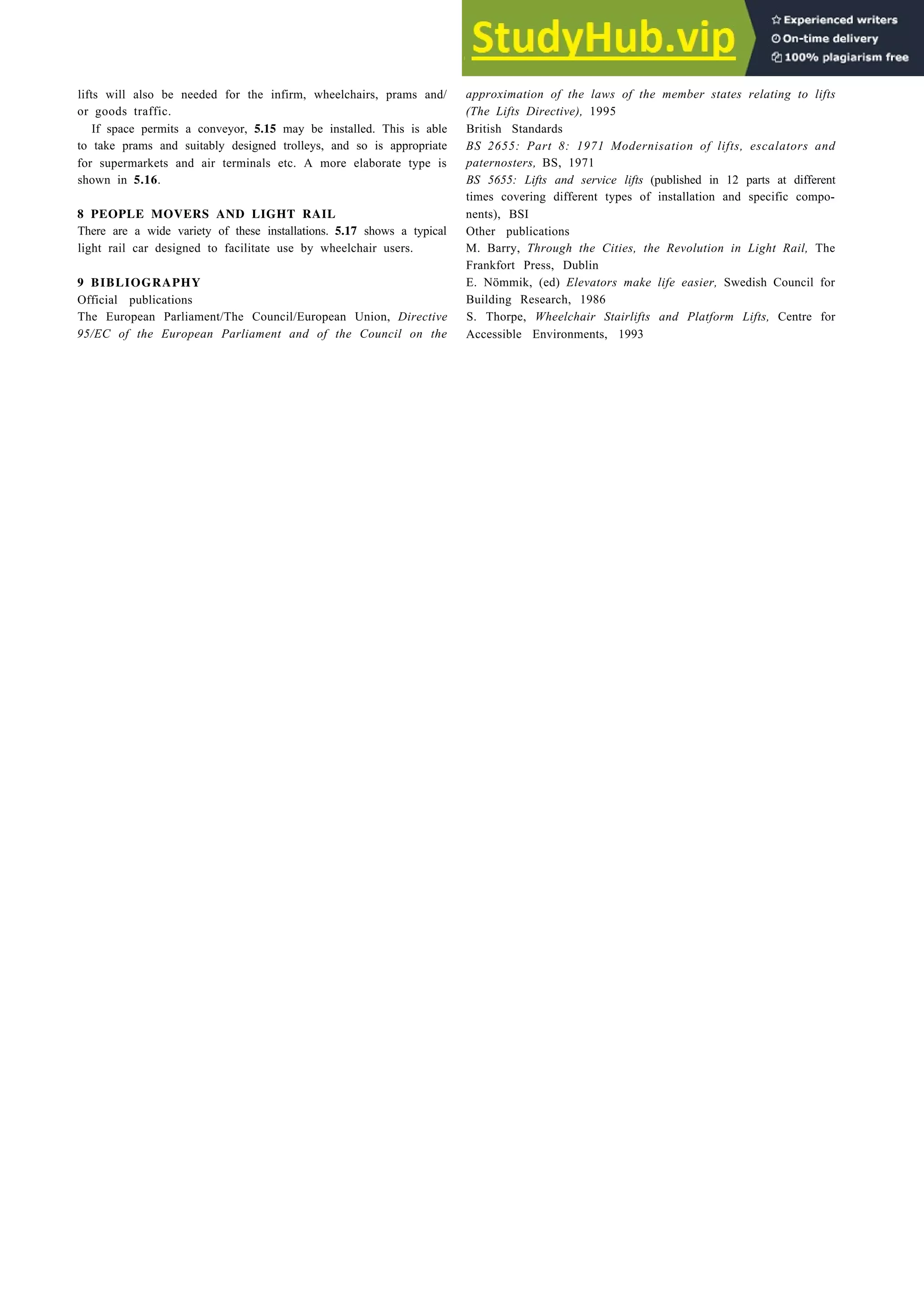 lifts will also be needed for the infirm, wheelchairs, prams and/
or goods traffic.
If space permits a conveyor, 5.15 may be installed. This is able
to take prams and suitably designed trolleys, and so is appropriate
for supermarkets and air terminals etc. A more elaborate type is
shown in 5.16.
8 PEOPLE MOVERS AND LIGHT RAIL
There are a wide variety of these installations. 5.17 shows a typical
light rail car designed to facilitate use by wheelchair users.
9 BIBLIOGRAPHY
Official publications
The European Parliament/The Council/European Union, Directive
95/EC of the European Parliament and of the Council on the
Aids to pedestrian movement 5-11
approximation of the laws of the member states relating to lifts
(The Lifts Directive), 1995
British Standards
BS 2655: Part 8: 1971 Modernisation of lifts, escalators and
paternosters, BS, 1971
BS 5655: Lifts and service lifts (published in 12 parts at different
times covering different types of installation and specific compo-
nents), BSI
Other publications
M. Barry, Through the Cities, the Revolution in Light Rail, The
Frankfort Press, Dublin
E. Nömmik, (ed) Elevators make life easier, Swedish Council for
Building Research, 1986
S. Thorpe, Wheelchair Stairlifts and Platform Lifts, Centre for
Accessible Environments, 1993
 