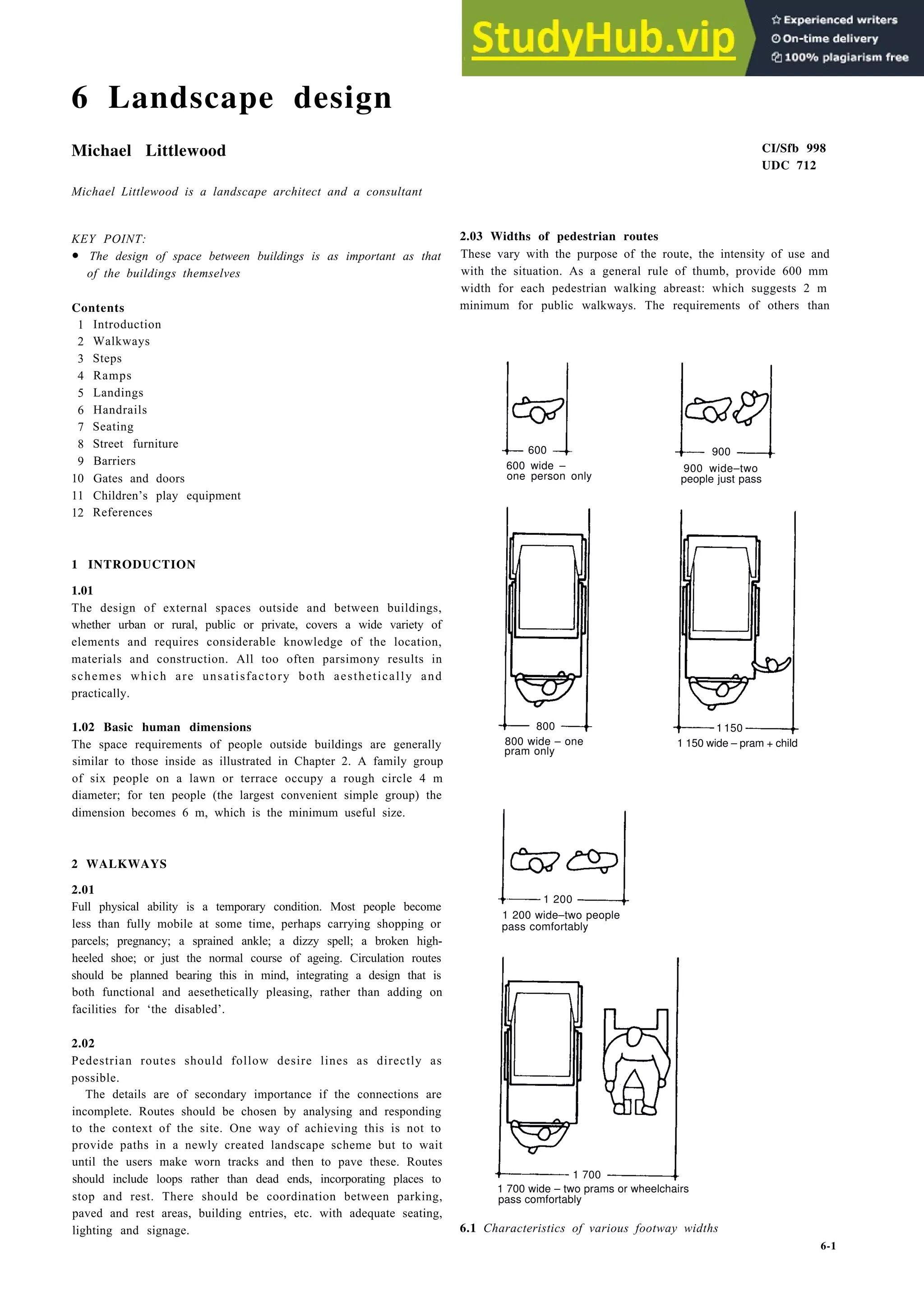 6 Landscape design
Michael Littlewood
Michael Littlewood is a landscape architect and a consultant
KEY POINT:
• The design of space between buildings is as important as that
of the buildings themselves
Contents
1 Introduction
2 Walkways
3 Steps
4 Ramps
5 Landings
6 Handrails
7 Seating
8 Street furniture
9 Barriers
10 Gates and doors
11 Children’s play equipment
12 References
1 INTRODUCTION
1.01
The design of external spaces outside and between buildings,
whether urban or rural, public or private, covers a wide variety of
elements and requires considerable knowledge of the location,
materials and construction. All too often parsimony results in
schemes which are unsatisfactory both aesthetically and
practically.
1.02 Basic human dimensions
The space requirements of people outside buildings are generally
similar to those inside as illustrated in Chapter 2. A family group
of six people on a lawn or terrace occupy a rough circle 4 m
diameter; for ten people (the largest convenient simple group) the
dimension becomes 6 m, which is the minimum useful size.
2 WALKWAYS
2.01
Full physical ability is a temporary condition. Most people become
less than fully mobile at some time, perhaps carrying shopping or
parcels; pregnancy; a sprained ankle; a dizzy spell; a broken high-
heeled shoe; or just the normal course of ageing. Circulation routes
should be planned bearing this in mind, integrating a design that is
both functional and aesethetically pleasing, rather than adding on
facilities for ‘the disabled’.
2.02
Pedestrian routes should follow desire lines as directly as
possible.
The details are of secondary importance if the connections are
incomplete. Routes should be chosen by analysing and responding
to the context of the site. One way of achieving this is not to
provide paths in a newly created landscape scheme but to wait
until the users make worn tracks and then to pave these. Routes
should include loops rather than dead ends, incorporating places to
stop and rest. There should be coordination between parking,
paved and rest areas, building entries, etc. with adequate seating,
lighting and signage.
CI/Sfb 998
UDC 712
2.03 Widths of pedestrian routes
These vary with the purpose of the route, the intensity of use and
with the situation. As a general rule of thumb, provide 600 mm
width for each pedestrian walking abreast: which suggests 2 m
minimum for public walkways. The requirements of others than
600 wide –
one person only
800 wide – one
pram only
1 200
1 200 wide–two people
pass comfortably
900
900 wide–two
people just pass
1 150 wide – pram + child
1 700
1 700 wide – two prams or wheelchairs
pass comfortably
6.1 Characteristics of various footway widths
6-1
600
800 1 150
 