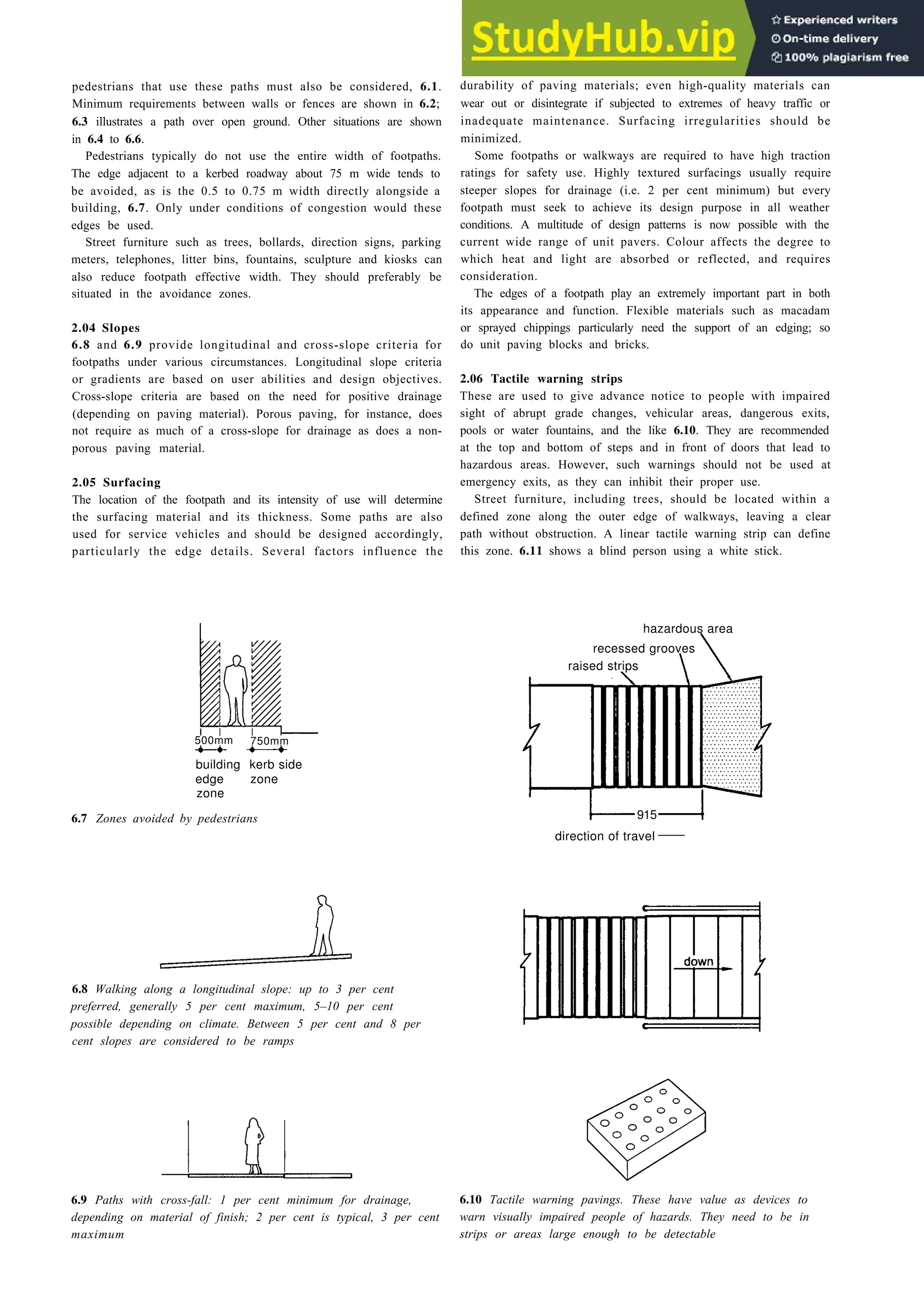 pedestrians that use these paths must also be considered, 6.1.
Minimum requirements between walls or fences are shown in 6.2;
6.3 illustrates a path over open ground. Other situations are shown
in 6.4 to 6.6.
Pedestrians typically do not use the entire width of footpaths.
The edge adjacent to a kerbed roadway about 75 m wide tends to
be avoided, as is the 0.5 to 0.75 m width directly alongside a
building, 6.7. Only under conditions of congestion would these
edges be used.
Street furniture such as trees, bollards, direction signs, parking
meters, telephones, litter bins, fountains, sculpture and kiosks can
also reduce footpath effective width. They should preferably be
situated in the avoidance zones.
2.04 Slopes
6.8 and 6.9 provide longitudinal and cross-slope criteria for
footpaths under various circumstances. Longitudinal slope criteria
or gradients are based on user abilities and design objectives.
Cross-slope criteria are based on the need for positive drainage
(depending on paving material). Porous paving, for instance, does
not require as much of a cross-slope for drainage as does a non-
porous paving material.
2.05 Surfacing
The location of the footpath and its intensity of use will determine
the surfacing material and its thickness. Some paths are also
used for service vehicles and should be designed accordingly,
particularly the edge details. Several factors influence the
building kerb side
edge zone
zone
6.7 Zones avoided by pedestrians
6.8 Walking along a longitudinal slope: up to 3 per cent
preferred, generally 5 per cent maximum, 5–10 per cent
possible depending on climate. Between 5 per cent and 8 per
cent slopes are considered to be ramps
Landscape design 6-3
durability of paving materials; even high-quality materials can
wear out or disintegrate if subjected to extremes of heavy traffic or
inadequate maintenance. Surfacing irregularities should be
minimized.
Some footpaths or walkways are required to have high traction
ratings for safety use. Highly textured surfacings usually require
steeper slopes for drainage (i.e. 2 per cent minimum) but every
footpath must seek to achieve its design purpose in all weather
conditions. A multitude of design patterns is now possible with the
current wide range of unit pavers. Colour affects the degree to
which heat and light are absorbed or reflected, and requires
consideration.
The edges of a footpath play an extremely important part in both
its appearance and function. Flexible materials such as macadam
or sprayed chippings particularly need the support of an edging; so
do unit paving blocks and bricks.
2.06 Tactile warning strips
These are used to give advance notice to people with impaired
sight of abrupt grade changes, vehicular areas, dangerous exits,
pools or water fountains, and the like 6.10. They are recommended
at the top and bottom of steps and in front of doors that lead to
hazardous areas. However, such warnings should not be used at
emergency exits, as they can inhibit their proper use.
Street furniture, including trees, should be located within a
defined zone along the outer edge of walkways, leaving a clear
path without obstruction. A linear tactile warning strip can define
this zone. 6.11 shows a blind person using a white stick.
hazardous area
recessed grooves
915
direction of travel
6.9 Paths with cross-fall: 1 per cent minimum for drainage, 6.10 Tactile warning pavings. These have value as devices to
depending on material of finish; 2 per cent is typical, 3 per cent warn visually impaired people of hazards. They need to be in
maximum strips or areas large enough to be detectable
500mm 750mm
raised strips
 