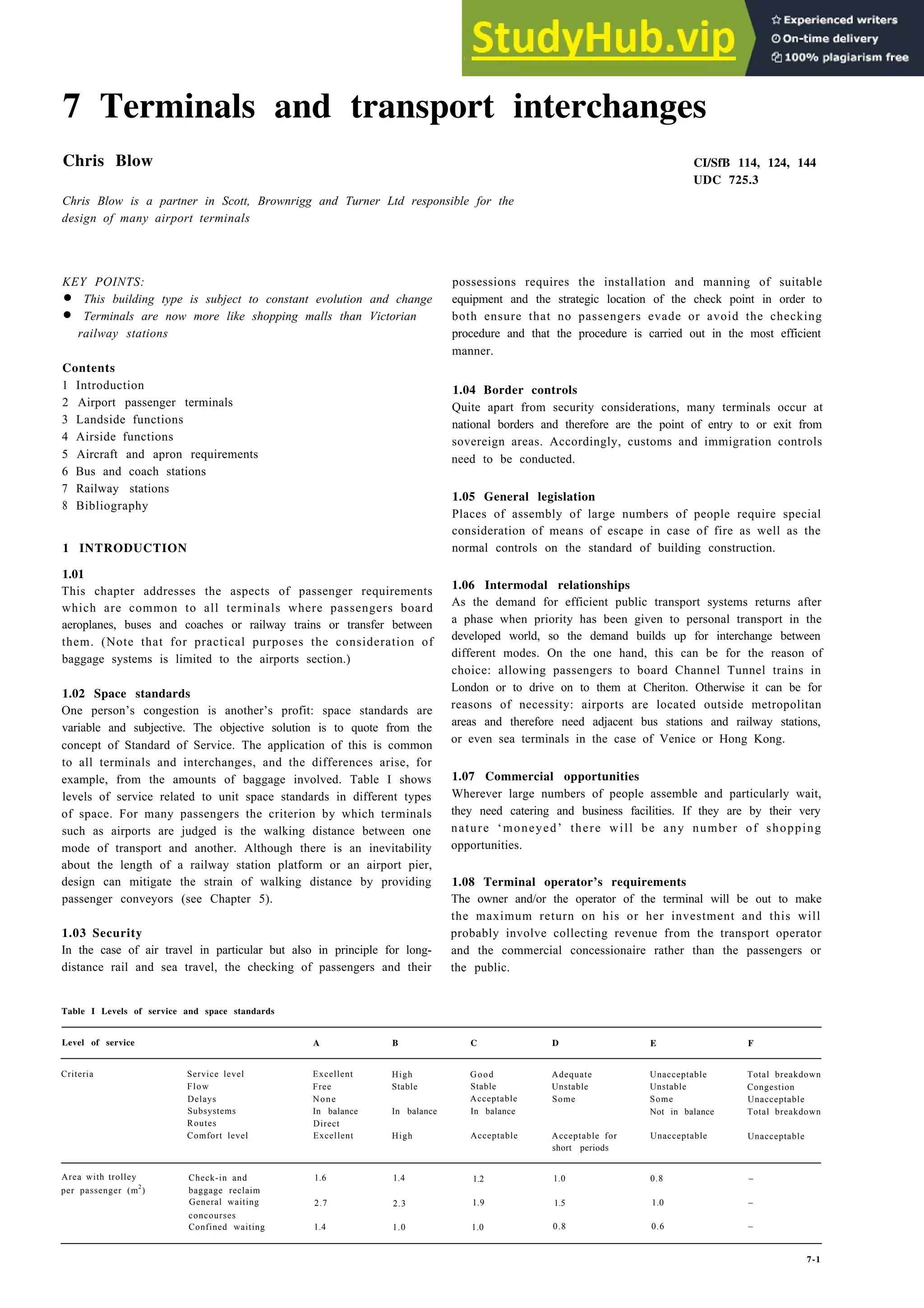 7 Terminals and transport interchanges
Chris Blow CI/SfB 114, 124, 144
UDC 725.3
Chris Blow is a partner in Scott, Brownrigg and Turner Ltd responsible for the
design of many airport terminals
KEY POINTS:
• This building type is subject to constant evolution and change
• Terminals are now more like shopping malls than Victorian
railway stations
Contents
1 Introduction
2 Airport passenger terminals
3 Landside functions
4 Airside functions
5 Aircraft and apron requirements
6 Bus and coach stations
7 Railway stations
8 Bibliography
1 INTRODUCTION
1.01
This chapter addresses the aspects of passenger requirements
which are common to all terminals where passengers board
aeroplanes, buses and coaches or railway trains or transfer between
them. (Note that for practical purposes the consideration of
baggage systems is limited to the airports section.)
1.02 Space standards
One person’s congestion is another’s profit: space standards are
variable and subjective. The objective solution is to quote from the
concept of Standard of Service. The application of this is common
to all terminals and interchanges, and the differences arise, for
example, from the amounts of baggage involved. Table I shows
levels of service related to unit space standards in different types
of space. For many passengers the criterion by which terminals
such as airports are judged is the walking distance between one
mode of transport and another. Although there is an inevitability
about the length of a railway station platform or an airport pier,
design can mitigate the strain of walking distance by providing
passenger conveyors (see Chapter 5).
1.03 Security
In the case of air travel in particular but also in principle for long-
distance rail and sea travel, the checking of passengers and their
Table I Levels of service and space standards
possessions requires the installation and manning of suitable
equipment and the strategic location of the check point in order to
both ensure that no passengers evade or avoid the checking
procedure and that the procedure is carried out in the most efficient
manner.
1.04 Border controls
Quite apart from security considerations, many terminals occur at
national borders and therefore are the point of entry to or exit from
sovereign areas. Accordingly, customs and immigration controls
need to be conducted.
1.05 General legislation
Places of assembly of large numbers of people require special
consideration of means of escape in case of fire as well as the
normal controls on the standard of building construction.
1.06 Intermodal relationships
As the demand for efficient public transport systems returns after
a phase when priority has been given to personal transport in the
developed world, so the demand builds up for interchange between
different modes. On the one hand, this can be for the reason of
choice: allowing passengers to board Channel Tunnel trains in
London or to drive on to them at Cheriton. Otherwise it can be for
reasons of necessity: airports are located outside metropolitan
areas and therefore need adjacent bus stations and railway stations,
or even sea terminals in the case of Venice or Hong Kong.
1.07 Commercial opportunities
Wherever large numbers of people assemble and particularly wait,
they need catering and business facilities. If they are by their very
nature ‘moneyed’ there will be any number of shopping
opportunities.
1.08 Terminal operator’s requirements
The owner and/or the operator of the terminal will be out to make
the maximum return on his or her investment and this will
probably involve collecting revenue from the transport operator
and the commercial concessionaire rather than the passengers or
the public.
Level of service A B C D E F
Criteria Service level Excellent
Flow Free
Delays None
Subsystems In balance
Routes Direct
Comfort level Excellent
High
Stable
In balance
High
Good
Stable
Acceptable
In balance
Acceptable
Adequate
Unstable
Some
Acceptable for
short periods
Unacceptable
Unstable
Some
Not in balance
Unacceptable
Total breakdown
Congestion
Unacceptable
Total breakdown
Unacceptable
Area with trolley
per passenger (m
2
)
Check-in and
baggage reclaim
General waiting
concourses
Confined waiting
1.6 1.4 1.2 1.0 0.8 –
2.7 2.3 1.9 1.5 1.0 –
1.4 1.0 1.0 0.8 0.6 –
7-1
 