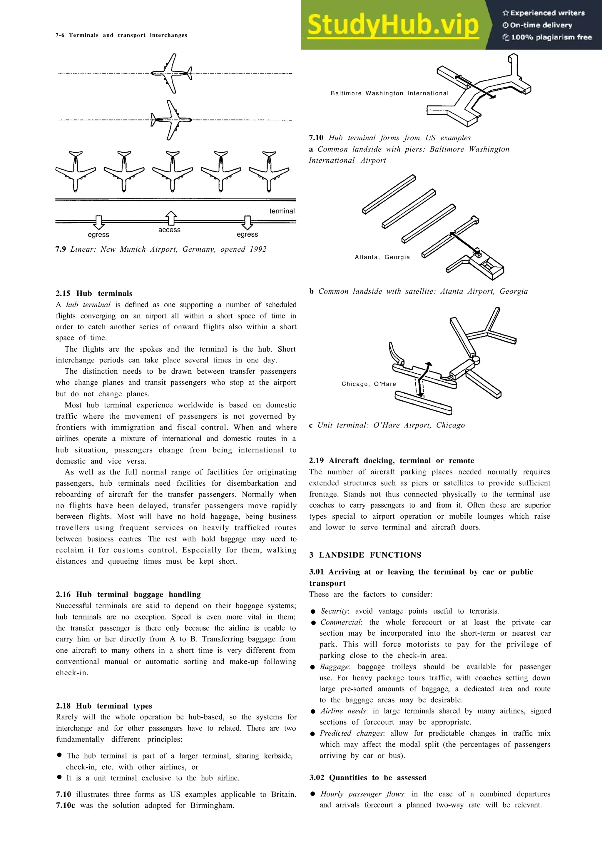 7-6 Terminals and transport interchanges
egress egress
7.9 Linear: New Munich Airport, Germany, opened 1992
2.15 Hub terminals
A hub terminal is defined as one supporting a number of scheduled
flights converging on an airport all within a short space of time in
order to catch another series of onward flights also within a short
space of time.
The flights are the spokes and the terminal is the hub. Short
interchange periods can take place several times in one day.
The distinction needs to be drawn between transfer passengers
who change planes and transit passengers who stop at the airport
but do not change planes.
Most hub terminal experience worldwide is based on domestic
traffic where the movement of passengers is not governed by
frontiers with immigration and fiscal control. When and where
airlines operate a mixture of international and domestic routes in a
hub situation, passengers change from being international to
domestic and vice versa.
As well as the full normal range of facilities for originating
passengers, hub terminals need facilities for disembarkation and
reboarding of aircraft for the transfer passengers. Normally when
no flights have been delayed, transfer passengers move rapidly
between flights. Most will have no hold baggage, being business
travellers using frequent services on heavily trafficked routes
between business centres. The rest with hold baggage may need to
reclaim it for customs control. Especially for them, walking
distances and queueing times must be kept short.
2.16 Hub terminal baggage handling
Successful terminals are said to depend on their baggage systems;
hub terminals are no exception. Speed is even more vital in them;
the transfer passenger is there only because the airline is unable to
carry him or her directly from A to B. Transferring baggage from
one aircraft to many others in a short time is very different from
conventional manual or automatic sorting and make-up following
check-in.
2.18 Hub terminal types
Rarely will the whole operation be hub-based, so the systems for
interchange and for other passengers have to related. There are two
fundamentally different principles:
• The hub terminal is part of a larger terminal, sharing kerbside,
check-in, etc. with other airlines, or
• It is a unit terminal exclusive to the hub airline.
7.10 illustrates three forms as US examples applicable to Britain.
7.10c was the solution adopted for Birmingham.
Baltimore Washington International
7.10 Hub terminal forms from US examples
a Common landside with piers: Baltimore Washington
International Airport
Atlanta, Georgia
b Common landside with satellite: Atanta Airport, Georgia
c Unit terminal: O’Hare Airport, Chicago
2.19 Aircraft docking, terminal or remote
The number of aircraft parking places needed normally requires
extended structures such as piers or satellites to provide sufficient
frontage. Stands not thus connected physically to the terminal use
coaches to carry passengers to and from it. Often these are superior
types special to airport operation or mobile lounges which raise
and lower to serve terminal and aircraft doors.
3 LANDSIDE FUNCTIONS
3.01 Arriving at or leaving the terminal by car or public
transport
These are the factors to consider:
• Security: avoid vantage points useful to terrorists.
• Commercial: the whole forecourt or at least the private car
section may be incorporated into the short-term or nearest car
park. This will force motorists to pay for the privilege of
parking close to the check-in area.
• Baggage: baggage trolleys should be available for passenger
use. For heavy package tours traffic, with coaches setting down
large pre-sorted amounts of baggage, a dedicated area and route
to the baggage areas may be desirable.
• Airline needs: in large terminals shared by many airlines, signed
sections of forecourt may be appropriate.
• Predicted changes: allow for predictable changes in traffic mix
which may affect the modal split (the percentages of passengers
arriving by car or bus).
3.02 Quantities to be assessed
• Hourly passenger flows: in the case of a combined departures
and arrivals forecourt a planned two-way rate will be relevant.
access
terminal
Chicago, O'Hare
 