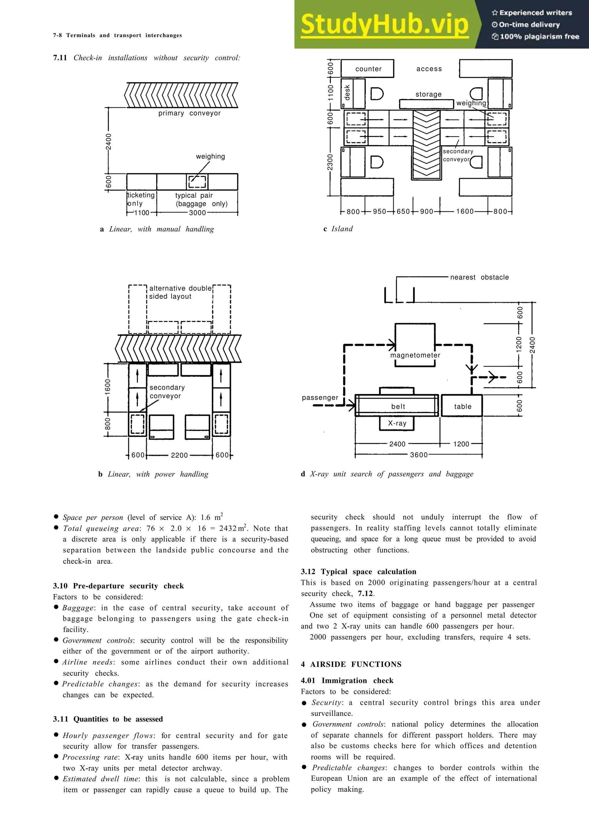 7-8 Terminals and transport interchanges
7.11 Check-in installations without security control:
a Linear, with manual handling c Island
b Linear, with power handling
• Space per person (level of service A): 1.6 m2
• Total queueing area: 76 × 2.0 × 16 = 2432 m2
. Note that
a discrete area is only applicable if there is a security-based
separation between the landside public concourse and the
check-in area.
3.10 Pre-departure security check
Factors to be considered:
• Baggage: in the case of central security, take account of
baggage belonging to passengers using the gate check-in
facility.
• Government controls: security control will be the responsibility
either of the government or of the airport authority.
• Airline needs: some airlines conduct their own additional
security checks.
• Predictable changes: as the demand for security increases
changes can be expected.
3.11 Quantities to be assessed
• Hourly passenger flows: for central security and for gate
security allow for transfer passengers.
• Processing rate: X-ray units handle 600 items per hour, with
two X-ray units per metal detector archway.
• Estimated dwell time: this is not calculable, since a problem
item or passenger can rapidly cause a queue to build up. The
d X-ray unit search of passengers and baggage
security check should not unduly interrupt the flow of
passengers. In reality staffing levels cannot totally eliminate
queueing, and space for a long queue must be provided to avoid
obstructing other functions.
3.12 Typical space calculation
This is based on 2000 originating passengers/hour at a central
security check, 7.12.
Assume two items of baggage or hand baggage per passenger
One set of equipment consisting of a personnel metal detector
and two 2 X-ray units can handle 600 passengers per hour.
2000 passengers per hour, excluding transfers, require 4 sets.
4 AIRSIDE FUNCTIONS
4.01 Immigration check
Factors to be considered:
• Security: a central security control brings this area under
surveillance.
• Government controls: national policy determines the allocation
of separate channels for different passport holders. There may
also be customs checks here for which offices and detention
rooms will be required.
• Predictable changes: changes to border controls within the
European Union are an example of the effect of international
policy making.
primary conveyor
weighing
2400
600
ticketing typical pair
only (baggage only)
1100 3000
600
600
600
1100
2300
desk
counter access
storage
weighing
800 950 650 900 1600 800
secondary
conveyor
600
600
600
1200
2400
passenger
belt table
X-ray
1200
3600
2400
magnetometer
600 600
2200
alternative double
sided layout
1600
800
secondary
conveyor
nearest obstacle
 