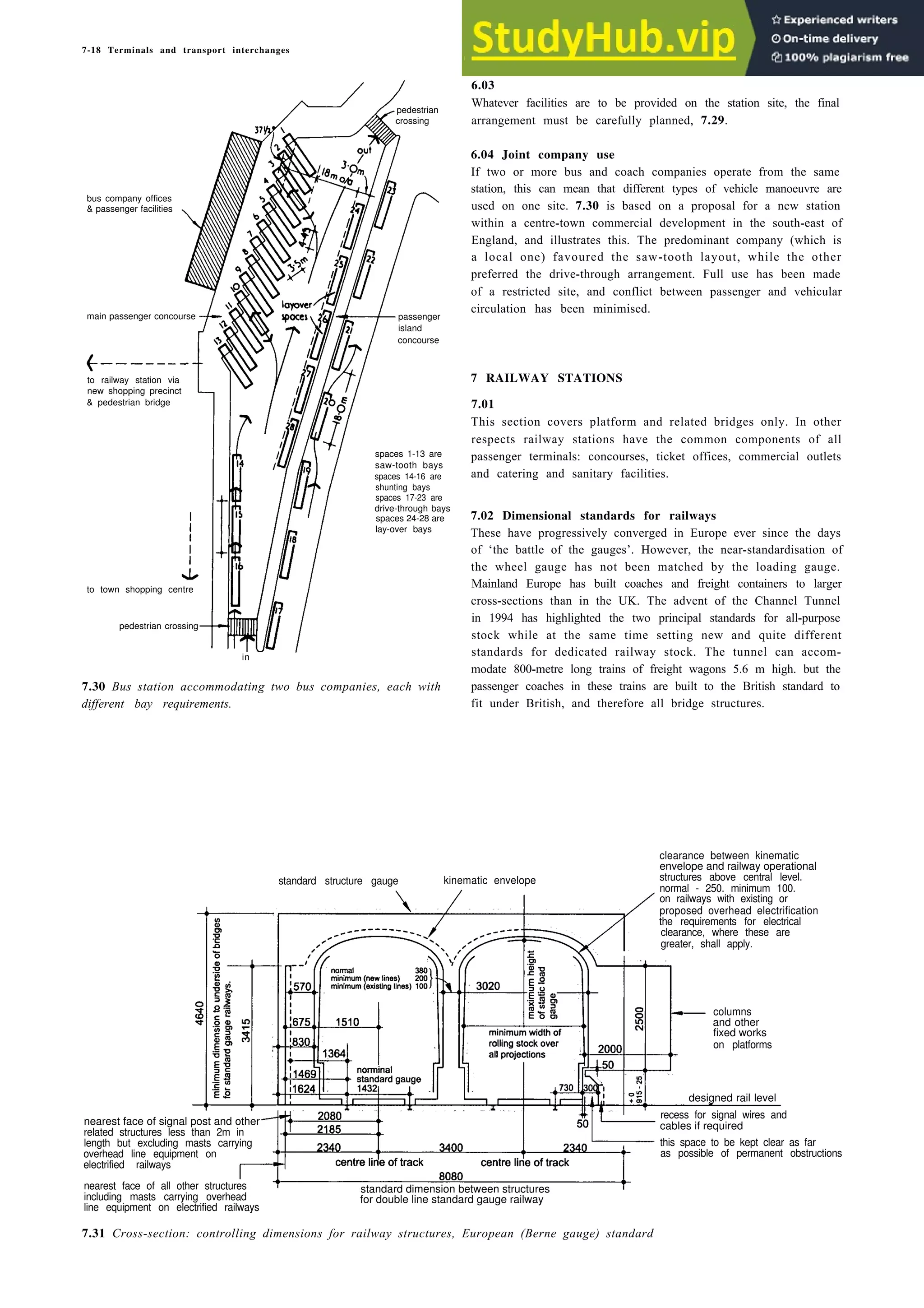 7-18 Terminals and transport interchanges
bus company offices
& passenger facilities
to railway station via
new shopping precinct
& pedestrian bridge
in
7.30 Bus station accommodating two bus companies, each with
different bay requirements.
6.03
Whatever facilities are to be provided on the station site, the final
arrangement must be carefully planned, 7.29.
6.04 Joint company use
If two or more bus and coach companies operate from the same
station, this can mean that different types of vehicle manoeuvre are
used on one site. 7.30 is based on a proposal for a new station
within a centre-town commercial development in the south-east of
England, and illustrates this. The predominant company (which is
a local one) favoured the saw-tooth layout, while the other
preferred the drive-through arrangement. Full use has been made
of a restricted site, and conflict between passenger and vehicular
circulation has been minimised.
7 RAILWAY STATIONS
7.01
This section covers platform and related bridges only. In other
respects railway stations have the common components of all
passenger terminals: concourses, ticket offices, commercial outlets
and catering and sanitary facilities.
7.02 Dimensional standards for railways
These have progressively converged in Europe ever since the days
of ‘the battle of the gauges’. However, the near-standardisation of
the wheel gauge has not been matched by the loading gauge.
Mainland Europe has built coaches and freight containers to larger
cross-sections than in the UK. The advent of the Channel Tunnel
in 1994 has highlighted the two principal standards for all-purpose
stock while at the same time setting new and quite different
standards for dedicated railway stock. The tunnel can accom-
modate 800-metre long trains of freight wagons 5.6 m high. but the
passenger coaches in these trains are built to the British standard to
fit under British, and therefore all bridge structures.
standard structure gauge kinematic envelope
7.31 Cross-section: controlling dimensions for railway structures, European (Berne gauge) standard
pedestrian
crossing
main passenger concourse passenger
island
concourse
spaces 1-13 are
saw-tooth bays
spaces 14-16 are
shunting bays
spaces 17-23 are
drive-through bays
spaces 24-28 are
lay-over bays
to town shopping centre
pedestrian crossing
clearance between kinematic
envelope and railway operational
structures above central level.
normal - 250. minimum 100.
on railways with existing or
proposed overhead electrification
the requirements for electrical
clearance, where these are
greater, shall apply.
columns
and other
fixed works
on platforms
recess for signal wires and
cables if required
this space to be kept clear as far
as possible of permanent obstructions
designed rail level
for double line standard gauge railway
standard dimension between structures
nearest face of signal post and other
related structures less than 2m in
length but excluding masts carrying
overhead line equipment on
electrified railways
nearest face of all other structures
including masts carrying overhead
line equipment on electrified railways
 