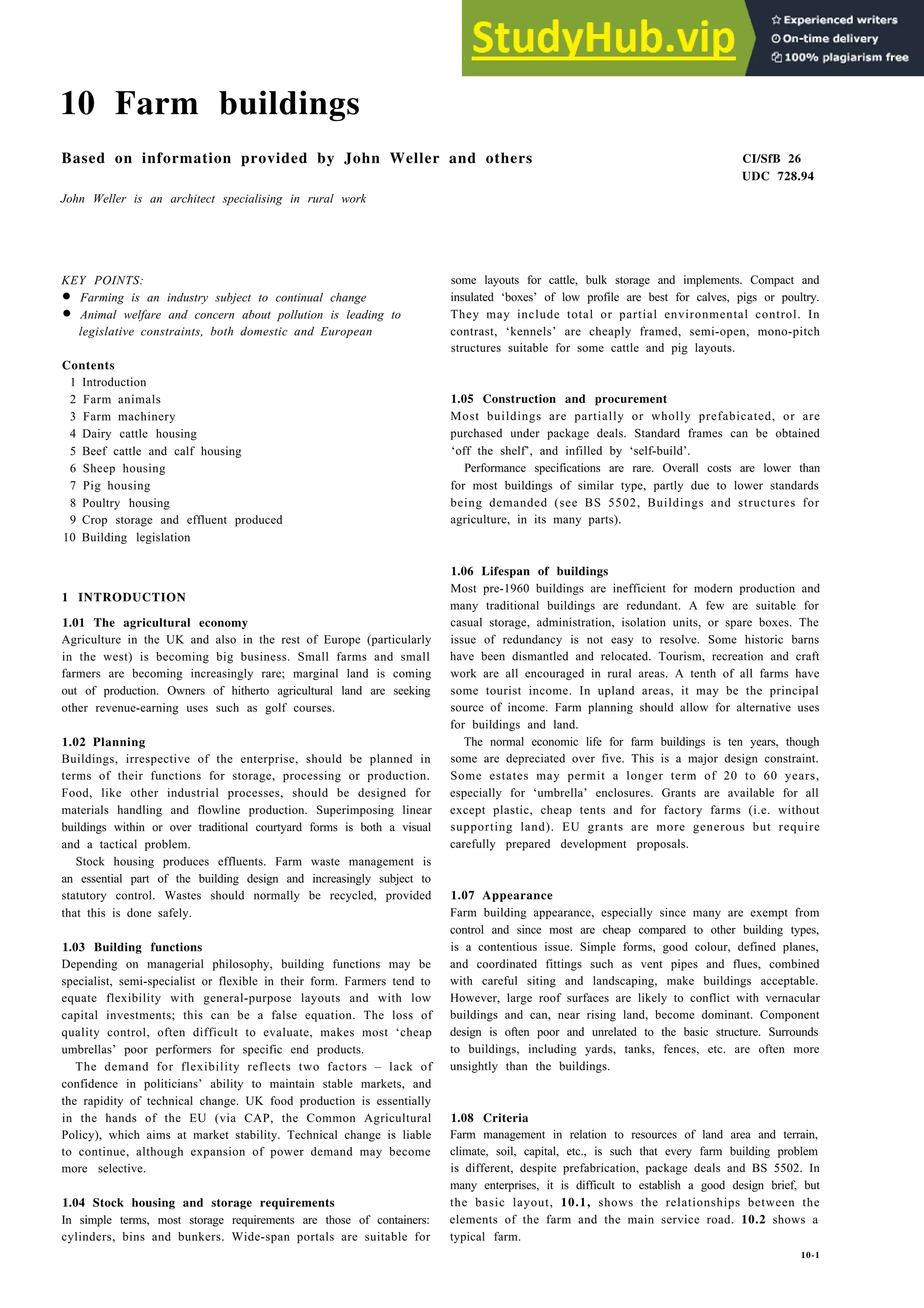 10 Farm buildings
Based on information provided by John Weller and others CI/SfB 26
UDC 728.94
John Weller is an architect specialising in rural work
KEY POINTS:
• Farming is an industry subject to continual change
• Animal welfare and concern about pollution is leading to
legislative constraints, both domestic and European
Contents
1 Introduction
2 Farm animals
3 Farm machinery
4 Dairy cattle housing
5 Beef cattle and calf housing
6 Sheep housing
7 Pig housing
8 Poultry housing
9 Crop storage and effluent produced
10 Building legislation
1 INTRODUCTION
1.01 The agricultural economy
Agriculture in the UK and also in the rest of Europe (particularly
in the west) is becoming big business. Small farms and small
farmers are becoming increasingly rare; marginal land is coming
out of production. Owners of hitherto agricultural land are seeking
other revenue-earning uses such as golf courses.
1.02 Planning
Buildings, irrespective of the enterprise, should be planned in
terms of their functions for storage, processing or production.
Food, like other industrial processes, should be designed for
materials handling and flowline production. Superimposing linear
buildings within or over traditional courtyard forms is both a visual
and a tactical problem.
Stock housing produces effluents. Farm waste management is
an essential part of the building design and increasingly subject to
statutory control. Wastes should normally be recycled, provided
that this is done safely.
1.03 Building functions
Depending on managerial philosophy, building functions may be
specialist, semi-specialist or flexible in their form. Farmers tend to
equate flexibility with general-purpose layouts and with low
capital investments; this can be a false equation. The loss of
quality control, often difficult to evaluate, makes most ‘cheap
umbrellas’ poor performers for specific end products.
The demand for flexibility reflects two factors – lack of
confidence in politicians’ ability to maintain stable markets, and
the rapidity of technical change. UK food production is essentially
in the hands of the EU (via CAP, the Common Agricultural
Policy), which aims at market stability. Technical change is liable
to continue, although expansion of power demand may become
more selective.
1.04 Stock housing and storage requirements
In simple terms, most storage requirements are those of containers:
cylinders, bins and bunkers. Wide-span portals are suitable for
some layouts for cattle, bulk storage and implements. Compact and
insulated ‘boxes’ of low profile are best for calves, pigs or poultry.
They may include total or partial environmental control. In
contrast, ‘kennels’ are cheaply framed, semi-open, mono-pitch
structures suitable for some cattle and pig layouts.
1.05 Construction and procurement
Most buildings are partially or wholly prefabicated, or are
purchased under package deals. Standard frames can be obtained
‘off the shelf’, and infilled by ‘self-build’.
Performance specifications are rare. Overall costs are lower than
for most buildings of similar type, partly due to lower standards
being demanded (see BS 5502, Buildings and structures for
agriculture, in its many parts).
1.06 Lifespan of buildings
Most pre-1960 buildings are inefficient for modern production and
many traditional buildings are redundant. A few are suitable for
casual storage, administration, isolation units, or spare boxes. The
issue of redundancy is not easy to resolve. Some historic barns
have been dismantled and relocated. Tourism, recreation and craft
work are all encouraged in rural areas. A tenth of all farms have
some tourist income. In upland areas, it may be the principal
source of income. Farm planning should allow for alternative uses
for buildings and land.
The normal economic life for farm buildings is ten years, though
some are depreciated over five. This is a major design constraint.
Some estates may permit a longer term of 20 to 60 years,
especially for ‘umbrella’ enclosures. Grants are available for all
except plastic, cheap tents and for factory farms (i.e. without
supporting land). EU grants are more generous but require
carefully prepared development proposals.
1.07 Appearance
Farm building appearance, especially since many are exempt from
control and since most are cheap compared to other building types,
is a contentious issue. Simple forms, good colour, defined planes,
and coordinated fittings such as vent pipes and flues, combined
with careful siting and landscaping, make buildings acceptable.
However, large roof surfaces are likely to conflict with vernacular
buildings and can, near rising land, become dominant. Component
design is often poor and unrelated to the basic structure. Surrounds
to buildings, including yards, tanks, fences, etc. are often more
unsightly than the buildings.
1.08 Criteria
Farm management in relation to resources of land area and terrain,
climate, soil, capital, etc., is such that every farm building problem
is different, despite prefabrication, package deals and BS 5502. In
many enterprises, it is difficult to establish a good design brief, but
the basic layout, 10.1, shows the relationships between the
elements of the farm and the main service road. 10.2 shows a
typical farm.
10-1
 