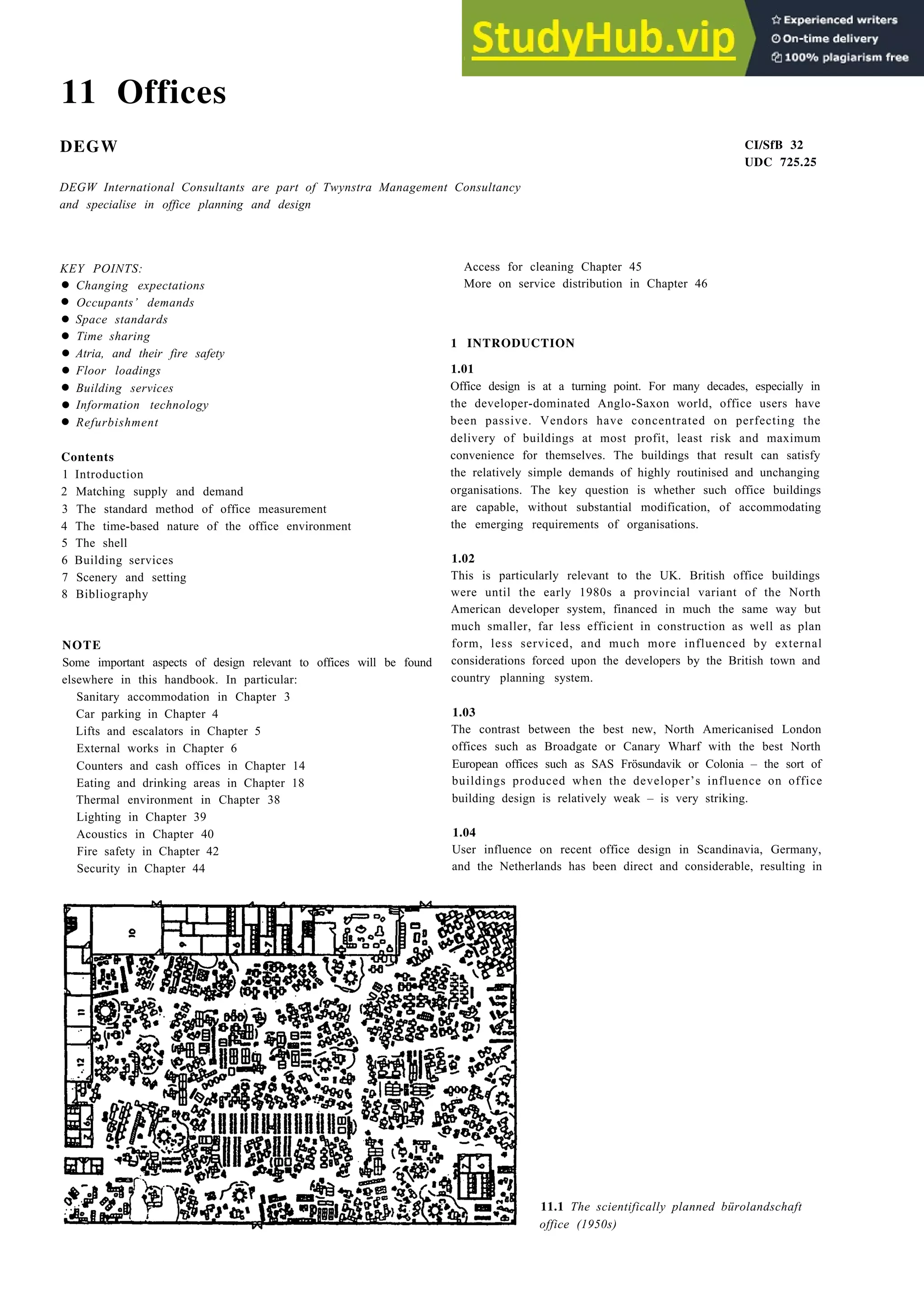 11 Offices
•
•
•
•
•
•
•
•
•
DEGW
DEGW International Consultants are part of Twynstra Management Consultancy
and specialise in office planning and design
KEY POINTS:
Changing expectations
Occupants’ demands
Space standards
Time sharing
Atria, and their fire safety
Floor loadings
Building services
Information technology
Refurbishment
Contents
1 Introduction
2 Matching supply and demand
3 The standard method of office measurement
4 The time-based nature of the office environment
5 The shell
6 Building services
7 Scenery and setting
8 Bibliography
NOTE
Some important aspects of design relevant to offices will be found
elsewhere in this handbook. In particular:
Sanitary accommodation in Chapter 3
Car parking in Chapter 4
Lifts and escalators in Chapter 5
External works in Chapter 6
Counters and cash offices in Chapter 14
Eating and drinking areas in Chapter 18
Thermal environment in Chapter 38
Lighting in Chapter 39
Acoustics in Chapter 40
Fire safety in Chapter 42
Security in Chapter 44
Access for cleaning Chapter 45
More on service distribution in Chapter 46
CI/SfB 32
UDC 725.25
1 INTRODUCTION
1.01
Office design is at a turning point. For many decades, especially in
the developer-dominated Anglo-Saxon world, office users have
been passive. Vendors have concentrated on perfecting the
delivery of buildings at most profit, least risk and maximum
convenience for themselves. The buildings that result can satisfy
the relatively simple demands of highly routinised and unchanging
organisations. The key question is whether such office buildings
are capable, without substantial modification, of accommodating
the emerging requirements of organisations.
1.02
This is particularly relevant to the UK. British office buildings
were until the early 1980s a provincial variant of the North
American developer system, financed in much the same way but
much smaller, far less efficient in construction as well as plan
form, less serviced, and much more influenced by external
considerations forced upon the developers by the British town and
country planning system.
1.03
The contrast between the best new, North Americanised London
offices such as Broadgate or Canary Wharf with the best North
European offices such as SAS Frösundavik or Colonia – the sort of
buildings produced when the developer’s influence on office
building design is relatively weak – is very striking.
1.04
User influence on recent office design in Scandinavia, Germany,
and the Netherlands has been direct and considerable, resulting in
11.1 The scientifically planned bürolandschaft
office (1950s)
 