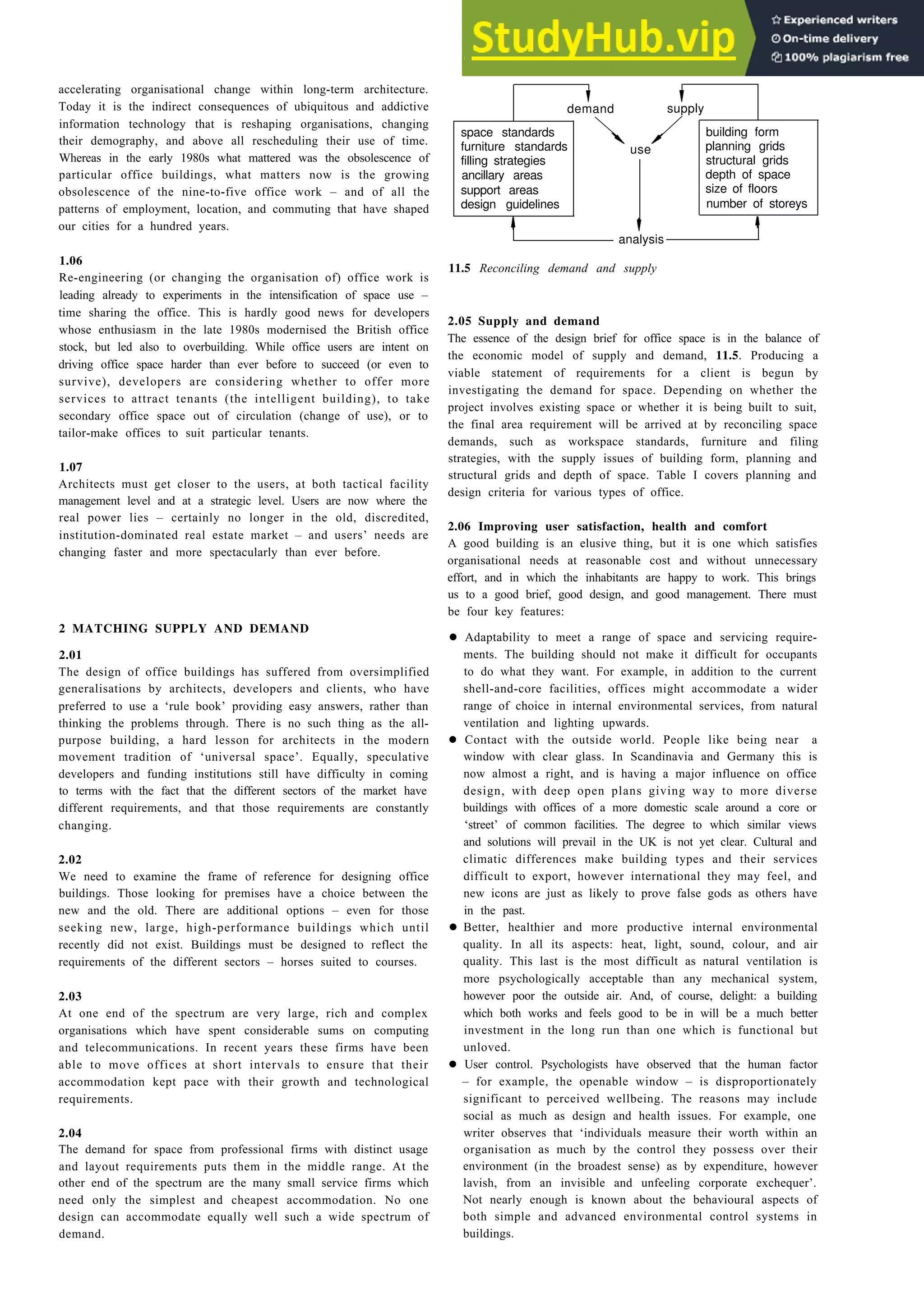 Offices 11-3
accelerating organisational change within long-term architecture.
Today it is the indirect consequences of ubiquitous and addictive
information technology that is reshaping organisations, changing
their demography, and above all rescheduling their use of time.
Whereas in the early 1980s what mattered was the obsolescence of
particular office buildings, what matters now is the growing
obsolescence of the nine-to-five office work – and of all the
patterns of employment, location, and commuting that have shaped
our cities for a hundred years.
1.06
Re-engineering (or changing the organisation of) office work is
leading already to experiments in the intensification of space use –
time sharing the office. This is hardly good news for developers
whose enthusiasm in the late 1980s modernised the British office
stock, but led also to overbuilding. While office users are intent on
driving office space harder than ever before to succeed (or even to
survive), developers are considering whether to offer more
services to attract tenants (the intelligent building), to take
secondary office space out of circulation (change of use), or to
tailor-make offices to suit particular tenants.
1.07
Architects must get closer to the users, at both tactical facility
management level and at a strategic level. Users are now where the
real power lies – certainly no longer in the old, discredited,
institution-dominated real estate market – and users’ needs are
changing faster and more spectacularly than ever before.
2 MATCHING SUPPLY AND DEMAND
2.01
The design of office buildings has suffered from oversimplified
generalisations by architects, developers and clients, who have
preferred to use a ‘rule book’ providing easy answers, rather than
thinking the problems through. There is no such thing as the all-
purpose building, a hard lesson for architects in the modern
movement tradition of ‘universal space’. Equally, speculative
developers and funding institutions still have difficulty in coming
to terms with the fact that the different sectors of the market have
different requirements, and that those requirements are constantly
changing.
2.02
We need to examine the frame of reference for designing office
buildings. Those looking for premises have a choice between the
new and the old. There are additional options – even for those
seeking new, large, high-performance buildings which until
recently did not exist. Buildings must be designed to reflect the
requirements of the different sectors – horses suited to courses.
2.03
At one end of the spectrum are very large, rich and complex
organisations which have spent considerable sums on computing
and telecommunications. In recent years these firms have been
able to move offices at short intervals to ensure that their
accommodation kept pace with their growth and technological
requirements.
2.04
The demand for space from professional firms with distinct usage
and layout requirements puts them in the middle range. At the
other end of the spectrum are the many small service firms which
need only the simplest and cheapest accommodation. No one
design can accommodate equally well such a wide spectrum of
demand.
demand supply
space standards building form
furniture standards use planning grids
filling strategies structural grids
ancillary areas depth of space
support areas size of floors
design guidelines number of storeys
analysis
11.5 Reconciling demand and supply
2.05 Supply and demand
The essence of the design brief for office space is in the balance of
the economic model of supply and demand, 11.5. Producing a
viable statement of requirements for a client is begun by
investigating the demand for space. Depending on whether the
project involves existing space or whether it is being built to suit,
the final area requirement will be arrived at by reconciling space
demands, such as workspace standards, furniture and filing
strategies, with the supply issues of building form, planning and
structural grids and depth of space. Table I covers planning and
design criteria for various types of office.
2.06 Improving user satisfaction, health and comfort
A good building is an elusive thing, but it is one which satisfies
organisational needs at reasonable cost and without unnecessary
effort, and in which the inhabitants are happy to work. This brings
us to a good brief, good design, and good management. There must
be four key features:
• Adaptability to meet a range of space and servicing require-
ments. The building should not make it difficult for occupants
to do what they want. For example, in addition to the current
shell-and-core facilities, offices might accommodate a wider
range of choice in internal environmental services, from natural
ventilation and lighting upwards.
• Contact with the outside world. People like being near a
window with clear glass. In Scandinavia and Germany this is
now almost a right, and is having a major influence on office
design, with deep open plans giving way to more diverse
buildings with offices of a more domestic scale around a core or
‘street’ of common facilities. The degree to which similar views
and solutions will prevail in the UK is not yet clear. Cultural and
climatic differences make building types and their services
difficult to export, however international they may feel, and
new icons are just as likely to prove false gods as others have
in the past.
• Better, healthier and more productive internal environmental
quality. In all its aspects: heat, light, sound, colour, and air
quality. This last is the most difficult as natural ventilation is
more psychologically acceptable than any mechanical system,
however poor the outside air. And, of course, delight: a building
which both works and feels good to be in will be a much better
investment in the long run than one which is functional but
unloved.
• User control. Psychologists have observed that the human factor
– for example, the openable window – is disproportionately
significant to perceived wellbeing. The reasons may include
social as much as design and health issues. For example, one
writer observes that ‘individuals measure their worth within an
organisation as much by the control they possess over their
environment (in the broadest sense) as by expenditure, however
lavish, from an invisible and unfeeling corporate exchequer’.
Not nearly enough is known about the behavioural aspects of
both simple and advanced environmental control systems in
buildings.
 