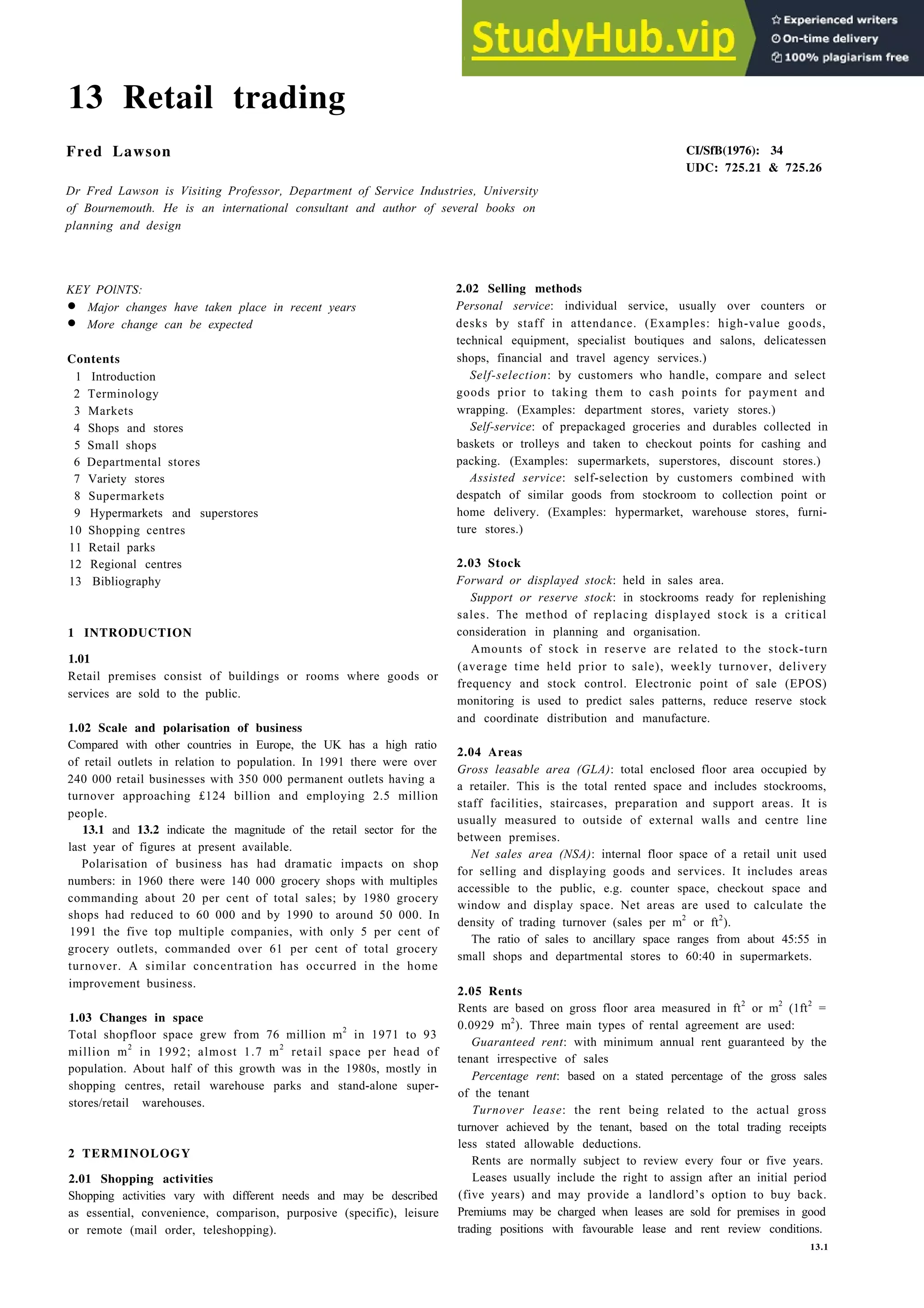 13 Retail trading
Fred Lawson
Dr Fred Lawson is Visiting Professor, Department of Service Industries, University
of Bournemouth. He is an international consultant and author of several books on
planning and design
KEY POlNTS:
• Major changes have taken place in recent years
• More change can be expected
Contents
1 Introduction
2 Terminology
3 Markets
4 Shops and stores
5 Small shops
6 Departmental stores
7 Variety stores
8 Supermarkets
9 Hypermarkets and superstores
10 Shopping centres
11 Retail parks
12 Regional centres
13 Bibliography
1 INTRODUCTION
1.01
Retail premises consist of buildings or rooms where goods or
services are sold to the public.
1.02 Scale and polarisation of business
Compared with other countries in Europe, the UK has a high ratio
of retail outlets in relation to population. In 1991 there were over
240 000 retail businesses with 350 000 permanent outlets having a
turnover approaching £124 billion and employing 2.5 million
people.
13.1 and 13.2 indicate the magnitude of the retail sector for the
last year of figures at present available.
Polarisation of business has had dramatic impacts on shop
numbers: in 1960 there were 140 000 grocery shops with multiples
commanding about 20 per cent of total sales; by 1980 grocery
shops had reduced to 60 000 and by 1990 to around 50 000. In
1991 the five top multiple companies, with only 5 per cent of
grocery outlets, commanded over 61 per cent of total grocery
turnover. A similar concentration has occurred in the home
improvement business.
1.03 Changes in space
Total shopfloor space grew from 76 million m2
in 1971 to 93
million m2
in 1992; almost 1.7 m2
retail space per head of
population. About half of this growth was in the 1980s, mostly in
shopping centres, retail warehouse parks and stand-alone super-
stores/retail warehouses.
2 TERMINOLOGY
2.01 Shopping activities
Shopping activities vary with different needs and may be described
as essential, convenience, comparison, purposive (specific), leisure
or remote (mail order, teleshopping).
CI/SfB(1976): 34
UDC: 725.21 & 725.26
2.02 Selling methods
Personal service: individual service, usually over counters or
desks by staff in attendance. (Examples: high-value goods,
technical equipment, specialist boutiques and salons, delicatessen
shops, financial and travel agency services.)
Self-selection: by customers who handle, compare and select
goods prior to taking them to cash points for payment and
wrapping. (Examples: department stores, variety stores.)
Self-service: of prepackaged groceries and durables collected in
baskets or trolleys and taken to checkout points for cashing and
packing. (Examples: supermarkets, superstores, discount stores.)
Assisted service: self-selection by customers combined with
despatch of similar goods from stockroom to collection point or
home delivery. (Examples: hypermarket, warehouse stores, furni-
ture stores.)
2.03 Stock
Forward or displayed stock: held in sales area.
Support or reserve stock: in stockrooms ready for replenishing
sales. The method of replacing displayed stock is a critical
consideration in planning and organisation.
Amounts of stock in reserve are related to the stock-turn
(average time held prior to sale), weekly turnover, delivery
frequency and stock control. Electronic point of sale (EPOS)
monitoring is used to predict sales patterns, reduce reserve stock
and coordinate distribution and manufacture.
2.04 Areas
Gross leasable area (GLA): total enclosed floor area occupied by
a retailer. This is the total rented space and includes stockrooms,
staff facilities, staircases, preparation and support areas. It is
usually measured to outside of external walls and centre line
between premises.
Net sales area (NSA): internal floor space of a retail unit used
for selling and displaying goods and services. It includes areas
accessible to the public, e.g. counter space, checkout space and
window and display space. Net areas are used to calculate the
density of trading turnover (sales per m2
or ft2
).
The ratio of sales to ancillary space ranges from about 45:55 in
small shops and departmental stores to 60:40 in supermarkets.
2.05 Rents
Rents are based on gross floor area measured in ft2
or m2
(1ft2
=
0.0929 m2
). Three main types of rental agreement are used:
Guaranteed rent: with minimum annual rent guaranteed by the
tenant irrespective of sales
Percentage rent: based on a stated percentage of the gross sales
of the tenant
Turnover lease: the rent being related to the actual gross
turnover achieved by the tenant, based on the total trading receipts
less stated allowable deductions.
Rents are normally subject to review every four or five years.
Leases usually include the right to assign after an initial period
(five years) and may provide a landlord’s option to buy back.
Premiums may be charged when leases are sold for premises in good
trading positions with favourable lease and rent review conditions.
13.1
 