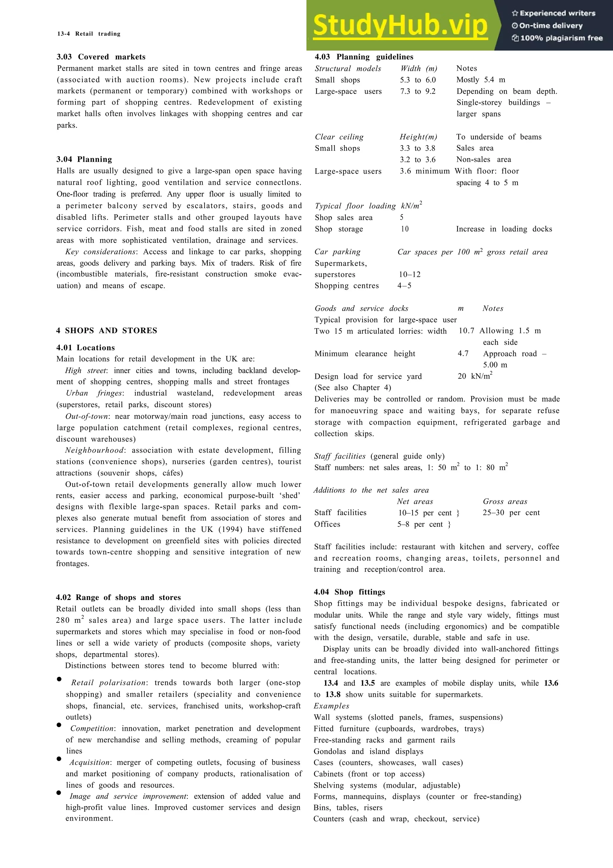 13-4 Retail trading
3.03 Covered markets
Permanent market stalls are sited in town centres and fringe areas
(associated with auction rooms). New projects include craft
markets (permanent or temporary) combined with workshops or
forming part of shopping centres. Redevelopment of existing
market halls often involves linkages with shopping centres and car
parks.
3.04 Planning
Halls are usually designed to give a large-span open space having
natural roof lighting, good ventilation and service connectlons.
One-floor trading is preferred. Any upper floor is usually limited to
a perimeter balcony served by escalators, stairs, goods and
disabled lifts. Perimeter stalls and other grouped layouts have
service corridors. Fish, meat and food stalls are sited in zoned
areas with more sophisticated ventilation, drainage and services.
Key considerations: Access and linkage to car parks, shopping
areas, goods delivery and parking bays. Mix of traders. Risk of fire
(incombustible materials, fire-resistant construction smoke evac-
uation) and means of escape.
4 SHOPS AND STORES
4.01 Locations
Main locations for retail development in the UK are:
High street: inner cities and towns, including backland develop-
ment of shopping centres, shopping malls and street frontages
Urban fringes: industrial wasteland, redevelopment areas
(superstores, retail parks, discount stores)
Out-of-town: near motorway/main road junctions, easy access to
large population catchment (retail complexes, regional centres,
discount warehouses)
Neighbourhood: association with estate development, filling
stations (convenience shops), nurseries (garden centres), tourist
attractions (souvenir shops, cáfes)
Out-of-town retail developments generally allow much lower
rents, easier access and parking, economical purpose-built ‘shed’
designs with flexible large-span spaces. Retail parks and com-
plexes also generate mutual benefit from association of stores and
services. Planning guidelines in the UK (1994) have stiffened
resistance to development on greenfield sites with policies directed
towards town-centre shopping and sensitive integration of new
frontages.
4.02 Range of shops and stores
Retail outlets can be broadly divided into small shops (less than
280 m2
sales area) and large space users. The latter include
supermarkets and stores which may specialise in food or non-food
lines or sell a wide variety of products (composite shops, variety
shops, departmental stores).
Distinctions between stores tend to become blurred with:
• Retail polarisation: trends towards both larger (one-stop
shopping) and smaller retailers (speciality and convenience
shops, financial, etc. services, franchised units, workshop-craft
outlets)
• Competition: innovation, market penetration and development
of new merchandise and selling methods, creaming of popular
lines
• Acquisition: merger of competing outlets, focusing of business
and market positioning of company products, rationalisation of
lines of goods and resources.
• Image and service improvement: extension of added value and
high-profit value lines. Improved customer services and design
environment.
4.03 Planning guidelines
Structural models Width (m)
Small shops 5.3 to 6.0
Large-space users 7.3 to 9.2
Notes
Mostly 5.4 m
Depending on beam depth.
Single-storey buildings –
larger spans
Clear ceiling
Small shops
Large-space users
Height(m) To underside of beams
3.3 to 3.8 Sales area
3.2 to 3.6 Non-sales area
3.6 minimum With floor: floor
spacing 4 to 5 m
Typical floor loading kN/m2
Shop sales area 5
Shop storage 10 Increase in loading docks
Car parking
Supermarkets,
superstores
Shopping centres
Car spaces per 100 m2 gross retail area
10–12
4–5
Goods and service docks m Notes
Typical provision for large-space user
Two 15 m articulated lorries: width 10.7 Allowing 1.5 m
each side
Minimum clearance height 4.7 Approach road –
5.00 m
Design load for service yard
(See also Chapter 4)
20 kN/m2
Deliveries may be controlled or random. Provision must be made
for manoeuvring space and waiting bays, for separate refuse
storage with compaction equipment, refrigerated garbage and
collection skips.
Staff facilities (general guide only)
Staff numbers: net sales areas, 1: 50 m2
to 1: 80 m2
Additions to the net sales area
Staff facilities
Offices
Net areas
10–15 per cent }
5–8 per cent }
Gross areas
25–30 per cent
Staff facilities include: restaurant with kitchen and servery, coffee
and recreation rooms, changing areas, toilets, personnel and
training and reception/control area.
4.04 Shop fittings
Shop fittings may be individual bespoke designs, fabricated or
modular units. While the range and style vary widely, fittings must
satisfy functional needs (including ergonomics) and be compatible
with the design, versatile, durable, stable and safe in use.
Display units can be broadly divided into wall-anchored fittings
and free-standing units, the latter being designed for perimeter or
central locations.
13.4 and 13.5 are examples of mobile display units, while 13.6
to 13.8 show units suitable for supermarkets.
Examples
Wall systems (slotted panels, frames, suspensions)
Fitted furniture (cupboards, wardrobes, trays)
Free-standing racks and garment rails
Gondolas and island displays
Cases (counters, showcases, wall cases)
Cabinets (front or top access)
Shelving systems (modular, adjustable)
Forms, mannequins, displays (counter or free-standing)
Bins, tables, risers
Counters (cash and wrap, checkout, service)
 