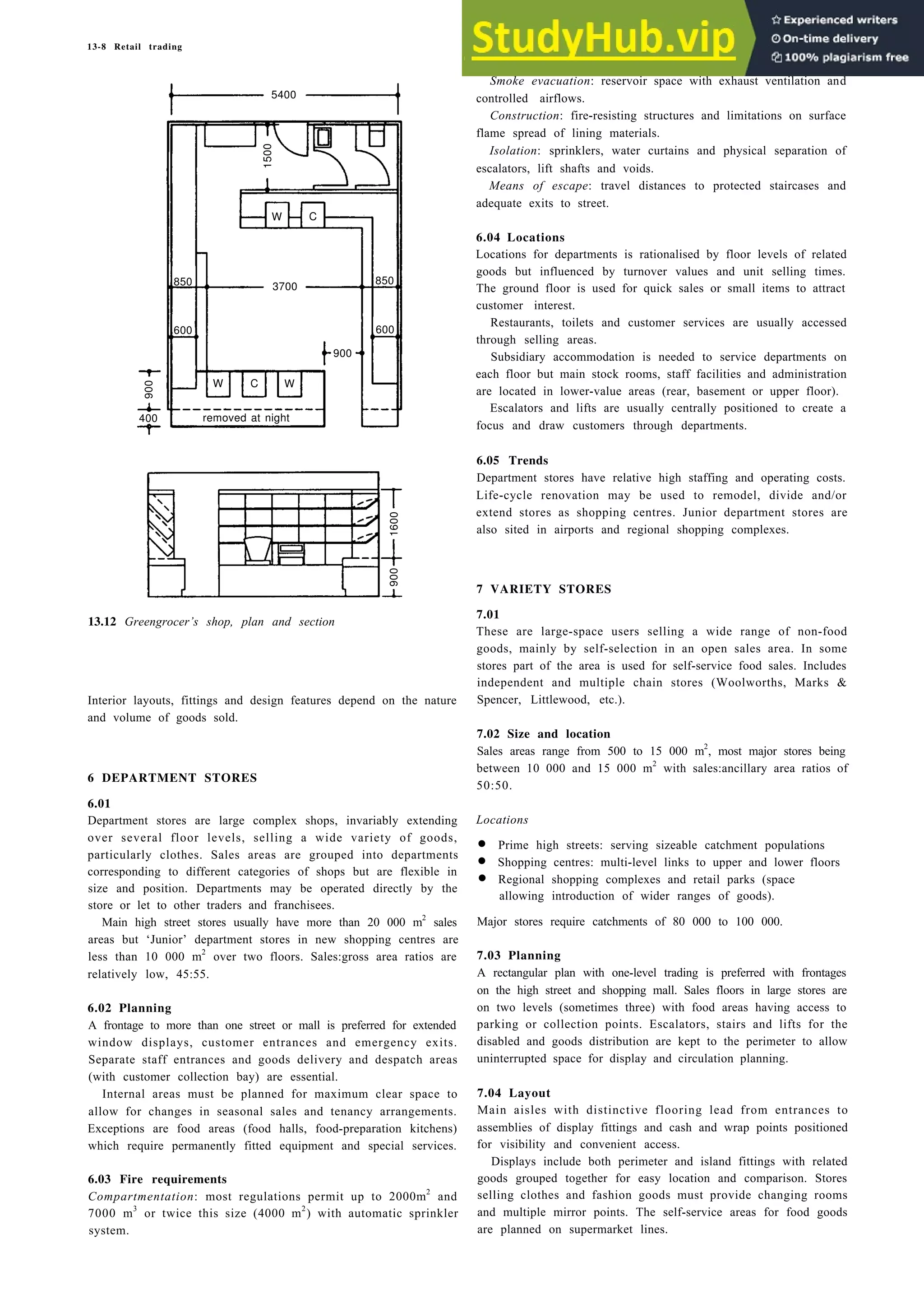13-8 Retail trading
13.12 Greengrocer’s shop, plan and section
Interior layouts, fittings and design features depend on the nature
and volume of goods sold.
6 DEPARTMENT STORES
6.01
Department stores are large complex shops, invariably extending
over several floor levels, selling a wide variety of goods,
particularly clothes. Sales areas are grouped into departments
corresponding to different categories of shops but are flexible in
size and position. Departments may be operated directly by the
store or let to other traders and franchisees.
Main high street stores usually have more than 20 000 m2
sales
areas but ‘Junior’ department stores in new shopping centres are
less than 10 000 m2
over two floors. Sales:gross area ratios are
relatively low, 45:55.
6.02 Planning
A frontage to more than one street or mall is preferred for extended
window displays, customer entrances and emergency exits.
Separate staff entrances and goods delivery and despatch areas
(with customer collection bay) are essential.
Internal areas must be planned for maximum clear space to
allow for changes in seasonal sales and tenancy arrangements.
Exceptions are food areas (food halls, food-preparation kitchens)
which require permanently fitted equipment and special services.
6.03 Fire requirements
Compartmentation: most regulations permit up to 2000m2
and
7000 m3
or twice this size (4000 m2
) with automatic sprinkler
system.
Smoke evacuation: reservoir space with exhaust ventilation and
controlled airflows.
Construction: fire-resisting structures and limitations on surface
flame spread of lining materials.
Isolation: sprinklers, water curtains and physical separation of
escalators, lift shafts and voids.
Means of escape: travel distances to protected staircases and
adequate exits to street.
6.04 Locations
Locations for departments is rationalised by floor levels of related
goods but influenced by turnover values and unit selling times.
The ground floor is used for quick sales or small items to attract
customer interest.
Restaurants, toilets and customer services are usually accessed
through selling areas.
Subsidiary accommodation is needed to service departments on
each floor but main stock rooms, staff facilities and administration
are located in lower-value areas (rear, basement or upper floor).
Escalators and lifts are usually centrally positioned to create a
focus and draw customers through departments.
6.05 Trends
Department stores have relative high staffing and operating costs.
Life-cycle renovation may be used to remodel, divide and/or
extend stores as shopping centres. Junior department stores are
also sited in airports and regional shopping complexes.
7 VARIETY STORES
7.01
These are large-space users selling a wide range of non-food
goods, mainly by self-selection in an open sales area. In some
stores part of the area is used for self-service food sales. Includes
independent and multiple chain stores (Woolworths, Marks &
Spencer, Littlewood, etc.).
7.02 Size and location
Sales areas range from 500 to 15 000 m2
, most major stores being
between 10 000 and 15 000 m2
with sales:ancillary area ratios of
50:50.
Locations
• Prime high streets: serving sizeable catchment populations
• Shopping centres: multi-level links to upper and lower floors
• Regional shopping complexes and retail parks (space
allowing introduction of wider ranges of goods).
Major stores require catchments of 80 000 to 100 000.
7.03 Planning
A rectangular plan with one-level trading is preferred with frontages
on the high street and shopping mall. Sales floors in large stores are
on two levels (sometimes three) with food areas having access to
parking or collection points. Escalators, stairs and lifts for the
disabled and goods distribution are kept to the perimeter to allow
uninterrupted space for display and circulation planning.
7.04 Layout
Main aisles with distinctive flooring lead from entrances to
assemblies of display fittings and cash and wrap points positioned
for visibility and convenient access.
Displays include both perimeter and island fittings with related
goods grouped together for easy location and comparison. Stores
selling clothes and fashion goods must provide changing rooms
and multiple mirror points. The self-service areas for food goods
are planned on supermarket lines.
5400
1500
850
600
3700
900
W C W
400 removed at night
900
850
600
W C
1600
900
 
