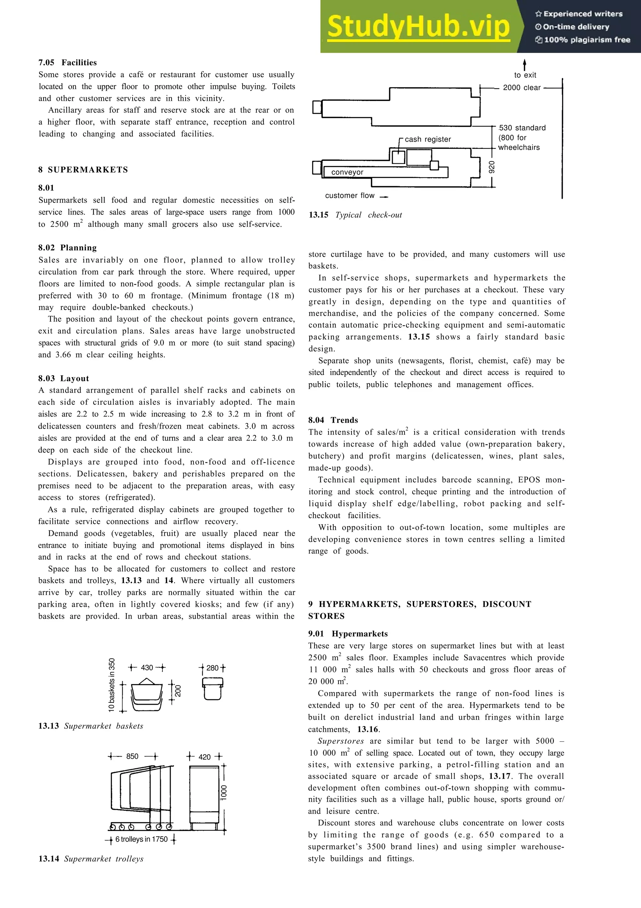 Retail trading 13-9
7.05 Facilities
Some stores provide a café or restaurant for customer use usually
located on the upper floor to promote other impulse buying. Toilets
and other customer services are in this vicinity.
Ancillary areas for staff and reserve stock are at the rear or on
a higher floor, with separate staff entrance, reception and control
leading to changing and associated facilities.
2000 clear
530 standard
(800 for
wheelchairs
8 SUPERMARKETS
8.01
Supermarkets sell food and regular domestic necessities on self-
service lines. The sales areas of large-space users range from 1000
to 2500 m2
although many small grocers also use self-service.
8.02 Planning
Sales are invariably on one floor, planned to allow trolley
circulation from car park through the store. Where required, upper
floors are limited to non-food goods. A simple rectangular plan is
preferred with 30 to 60 m frontage. (Minimum frontage (18 m)
may require double-banked checkouts.)
The position and layout of the checkout points govern entrance,
exit and circulation plans. Sales areas have large unobstructed
spaces with structural grids of 9.0 m or more (to suit stand spacing)
and 3.66 m clear ceiling heights.
8.03 Layout
A standard arrangement of parallel shelf racks and cabinets on
each side of circulation aisles is invariably adopted. The main
aisles are 2.2 to 2.5 m wide increasing to 2.8 to 3.2 m in front of
delicatessen counters and fresh/frozen meat cabinets. 3.0 m across
aisles are provided at the end of turns and a clear area 2.2 to 3.0 m
deep on each side of the checkout line.
Displays are grouped into food, non-food and off-licence
sections. Delicatessen, bakery and perishables prepared on the
premises need to be adjacent to the preparation areas, with easy
access to stores (refrigerated).
As a rule, refrigerated display cabinets are grouped together to
facilitate service connections and airflow recovery.
Demand goods (vegetables, fruit) are usually placed near the
entrance to initiate buying and promotional items displayed in bins
and in racks at the end of rows and checkout stations.
Space has to be allocated for customers to collect and restore
baskets and trolleys, 13.13 and 14. Where virtually all customers
arrive by car, trolley parks are normally situated within the car
parking area, often in lightly covered kiosks; and few (if any)
baskets are provided. In urban areas, substantial areas within the
13.13 Supermarket baskets
13.14 Supermarket trolleys
customer flow
13.15 Typical check-out
store curtilage have to be provided, and many customers will use
baskets.
In self-service shops, supermarkets and hypermarkets the
customer pays for his or her purchases at a checkout. These vary
greatly in design, depending on the type and quantities of
merchandise, and the policies of the company concerned. Some
contain automatic price-checking equipment and semi-automatic
packing arrangements. 13.15 shows a fairly standard basic
design.
Separate shop units (newsagents, florist, chemist, café) may be
sited independently of the checkout and direct access is required to
public toilets, public telephones and management offices.
8.04 Trends
The intensity of sales/m2
is a critical consideration with trends
towards increase of high added value (own-preparation bakery,
butchery) and profit margins (delicatessen, wines, plant sales,
made-up goods).
Technical equipment includes barcode scanning, EPOS mon-
itoring and stock control, cheque printing and the introduction of
liquid display shelf edge/labelling, robot packing and self-
checkout facilities.
With opposition to out-of-town location, some multiples are
developing convenience stores in town centres selling a limited
range of goods.
9 HYPERMARKETS, SUPERSTORES, DISCOUNT
STORES
9.01 Hypermarkets
These are very large stores on supermarket lines but with at least
2500 m2
sales floor. Examples include Savacentres which provide
11 000 m2
sales halls with 50 checkouts and gross floor areas of
20 000 m2
.
Compared with supermarkets the range of non-food lines is
extended up to 50 per cent of the area. Hypermarkets tend to be
built on derelict industrial land and urban fringes within large
catchments, 13.16.
Superstores are similar but tend to be larger with 5000 –
10 000 m2
of selling space. Located out of town, they occupy large
sites, with extensive parking, a petrol-filling station and an
associated square or arcade of small shops, 13.17. The overall
development often combines out-of-town shopping with commu-
nity facilities such as a village hall, public house, sports ground or/
and leisure centre.
Discount stores and warehouse clubs concentrate on lower costs
by limiting the range of goods (e.g. 650 compared to a
supermarket’s 3500 brand lines) and using simpler warehouse-
style buildings and fittings.
conveyor
cash register
920
to exit
10
baskets
in
350
430
200
280
850 420
6 trolleys in 1750
1000
 