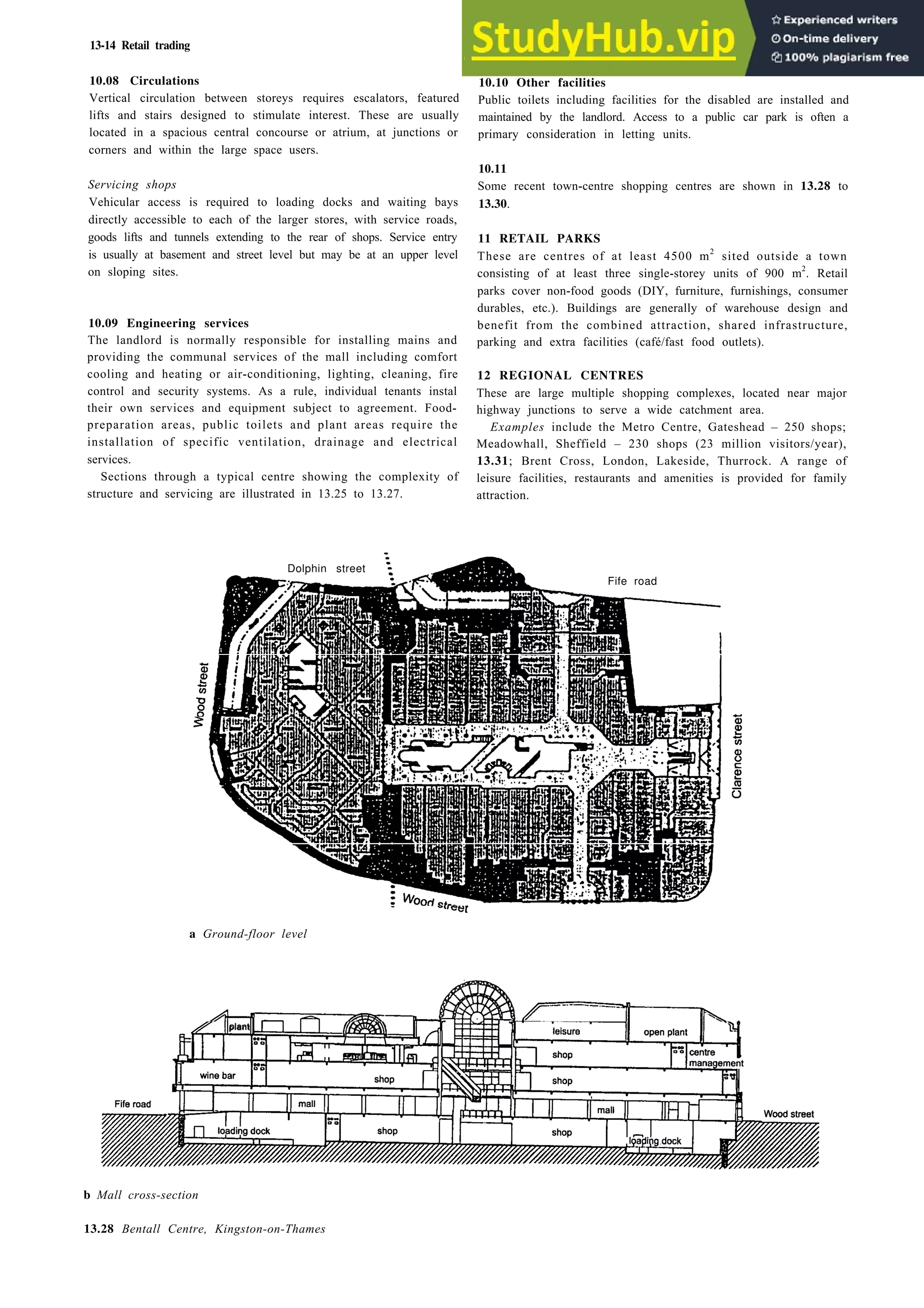 13-14 Retail trading
10.08 Circulations
Vertical circulation between storeys requires escalators, featured
lifts and stairs designed to stimulate interest. These are usually
located in a spacious central concourse or atrium, at junctions or
corners and within the large space users.
Servicing shops
Vehicular access is required to loading docks and waiting bays
directly accessible to each of the larger stores, with service roads,
goods lifts and tunnels extending to the rear of shops. Service entry
is usually at basement and street level but may be at an upper level
on sloping sites.
10.09 Engineering services
The landlord is normally responsible for installing mains and
providing the communal services of the mall including comfort
cooling and heating or air-conditioning, lighting, cleaning, fire
control and security systems. As a rule, individual tenants instal
their own services and equipment subject to agreement. Food-
preparation areas, public toilets and plant areas require the
installation of specific ventilation, drainage and electrical
services.
Sections through a typical centre showing the complexity of
structure and servicing are illustrated in 13.25 to 13.27.
10.10 Other facilities
Public toilets including facilities for the disabled are installed and
maintained by the landlord. Access to a public car park is often a
primary consideration in letting units.
10.11
Some recent town-centre shopping centres are shown in 13.28 to
13.30.
11 RETAIL PARKS
These are centres of at least 4500 m2
sited outside a town
consisting of at least three single-storey units of 900 m2
. Retail
parks cover non-food goods (DIY, furniture, furnishings, consumer
durables, etc.). Buildings are generally of warehouse design and
benefit from the combined attraction, shared infrastructure,
parking and extra facilities (café/fast food outlets).
12 REGIONAL CENTRES
These are large multiple shopping complexes, located near major
highway junctions to serve a wide catchment area.
Examples include the Metro Centre, Gateshead – 250 shops;
Meadowhall, Sheffield – 230 shops (23 million visitors/year),
13.31; Brent Cross, London, Lakeside, Thurrock. A range of
leisure facilities, restaurants and amenities is provided for family
attraction.
Dolphin street
Fife road
a Ground-floor level
p l a n t
b Mall cross-section
13.28 Bentall Centre, Kingston-on-Thames
 