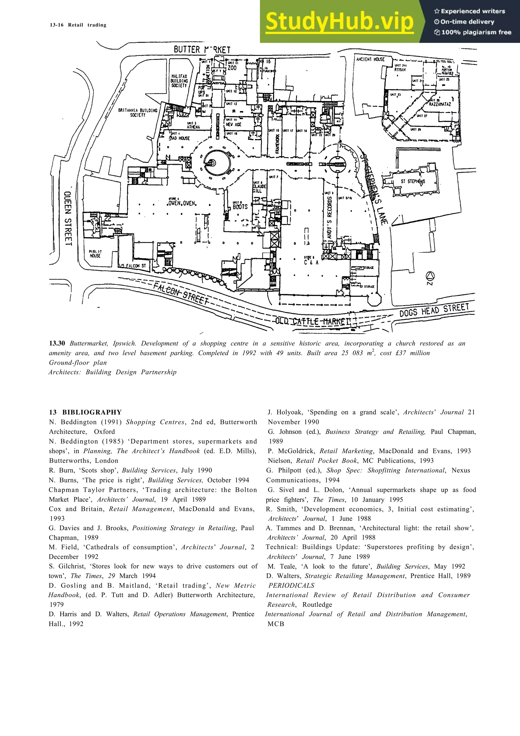 13-16 Retail trading
13.30 Buttermarket, Ipswich. Development of a shopping centre in a sensitive historic area, incorporating a church restored as an
amenity area, and two level basement parking. Completed in 1992 with 49 units. Built area 25 083 m2
, cost £37 million
Ground-floor plan
Architects: Building Design Partnership
13 BIBLIOGRAPHY J. Holyoak, ‘Spending on a grand scale’, Architects’ Journal 21
N. Beddington (1991) Shopping Centres, 2nd ed, Butterworth November 1990
Architecture, Oxford G. Johnson (ed.), Business Strategy and Retailing, Paul Chapman,
N. Beddington (1985) ‘Department stores, supermarkets and 1989
shops’, in Planning, The Architect’s Handbook (ed. E.D. Mills), P. McGoldrick, Retail Marketing, MacDonald and Evans, 1993
Butterworths, London Nielson, Retail Pocket Book, MC Publications, 1993
R. Burn, ‘Scots shop’, Building Services, July 1990 G. Philpott (ed.), Shop Spec: Shopfitting International, Nexus
N. Burns, ‘The price is right’, Building Services, October 1994 Communications, 1994
Chapman Taylor Partners, ‘Trading architecture: the Bolton G. Sivel and L. Dolon, ‘Annual supermarkets shape up as food
Market Place’, Architects’ Journal, 19 April 1989 price fighters’, The Times, 10 January 1995
Cox and Britain, Retail Management, MacDonald and Evans, R. Smith, ‘Development economics, 3, Initial cost estimating’,
1993 Architects’ Journal, 1 June 1988
G. Davies and J. Brooks, Positioning Strategy in Retailing, Paul A. Tammes and D. Brennan, ‘Architectural light: the retail show’,
Chapman, 1989 Architects’ Journal, 20 April 1988
M. Field, ‘Cathedrals of consumption’, Architects’ Journal, 2 Technical: Buildings Update: ‘Superstores profiting by design’,
December 1992 Architects’ Journal, 7 June 1989
S. Gilchrist, ‘Stores look for new ways to drive customers out of M. Teale, ‘A look to the future’, Building Services, May 1992
town’, The Times, 29 March 1994 D. Walters, Strategic Retailing Management, Prentice Hall, 1989
D. Gosling and B. Maitland, ‘Retail trading’, New Metric PERIODICALS
Handbook, (ed. P. Tutt and D. Adler) Butterworth Architecture, International Review of Retail Distribution and Consumer
1979 Research, Routledge
D. Harris and D. Walters, Retail Operations Management, Prentice International Journal of Retail and Distribution Management,
Hall., 1992 MCB
 