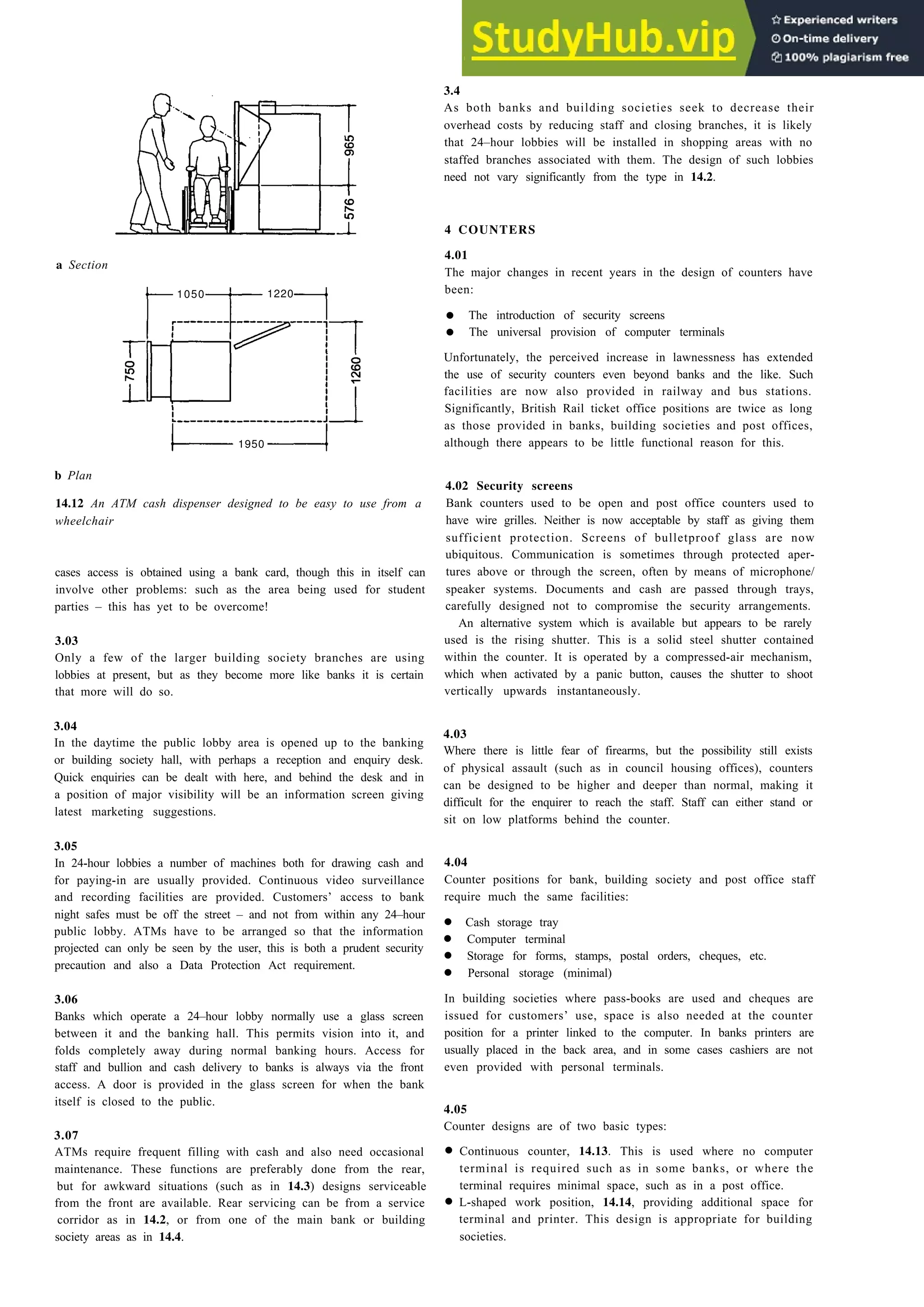 a Section
1050 1220
1950
b Plan
14.12 An ATM cash dispenser designed to be easy to use from a
wheelchair
cases access is obtained using a bank card, though this in itself can
involve other problems: such as the area being used for student
parties – this has yet to be overcome!
3.03
Only a few of the larger building society branches are using
lobbies at present, but as they become more like banks it is certain
that more will do so.
3.04
In the daytime the public lobby area is opened up to the banking
or building society hall, with perhaps a reception and enquiry desk.
Quick enquiries can be dealt with here, and behind the desk and in
a position of major visibility will be an information screen giving
latest marketing suggestions.
3.05
In 24-hour lobbies a number of machines both for drawing cash and
for paying-in are usually provided. Continuous video surveillance
and recording facilities are provided. Customers’ access to bank
night safes must be off the street – and not from within any 24–hour
public lobby. ATMs have to be arranged so that the information
projected can only be seen by the user, this is both a prudent security
precaution and also a Data Protection Act requirement.
3.06
Banks which operate a 24–hour lobby normally use a glass screen
between it and the banking hall. This permits vision into it, and
folds completely away during normal banking hours. Access for
staff and bullion and cash delivery to banks is always via the front
access. A door is provided in the glass screen for when the bank
itself is closed to the public.
3.07
ATMs require frequent filling with cash and also need occasional
maintenance. These functions are preferably done from the rear,
but for awkward situations (such as in 14.3) designs serviceable
from the front are available. Rear servicing can be from a service
corridor as in 14.2, or from one of the main bank or building
society areas as in 14.4.
Payment and counselling offices 14-7
3.4
As both banks and building societies seek to decrease their
overhead costs by reducing staff and closing branches, it is likely
that 24–hour lobbies will be installed in shopping areas with no
staffed branches associated with them. The design of such lobbies
need not vary significantly from the type in 14.2.
4 COUNTERS
4.01
The major changes in recent years in the design of counters have
been:
• The introduction of security screens
• The universal provision of computer terminals
Unfortunately, the perceived increase in lawnessness has extended
the use of security counters even beyond banks and the like. Such
facilities are now also provided in railway and bus stations.
Significantly, British Rail ticket office positions are twice as long
as those provided in banks, building societies and post offices,
although there appears to be little functional reason for this.
4.02 Security screens
Bank counters used to be open and post office counters used to
have wire grilles. Neither is now acceptable by staff as giving them
sufficient protection. Screens of bulletproof glass are now
ubiquitous. Communication is sometimes through protected aper-
tures above or through the screen, often by means of microphone/
speaker systems. Documents and cash are passed through trays,
carefully designed not to compromise the security arrangements.
An alternative system which is available but appears to be rarely
used is the rising shutter. This is a solid steel shutter contained
within the counter. It is operated by a compressed-air mechanism,
which when activated by a panic button, causes the shutter to shoot
vertically upwards instantaneously.
4.03
Where there is little fear of firearms, but the possibility still exists
of physical assault (such as in council housing offices), counters
can be designed to be higher and deeper than normal, making it
difficult for the enquirer to reach the staff. Staff can either stand or
sit on low platforms behind the counter.
4.04
Counter positions for bank, building society and post office staff
require much the same facilities:
• Cash storage tray
• Computer terminal
• Storage for forms, stamps, postal orders, cheques, etc.
• Personal storage (minimal)
In building societies where pass-books are used and cheques are
issued for customers’ use, space is also needed at the counter
position for a printer linked to the computer. In banks printers are
usually placed in the back area, and in some cases cashiers are not
even provided with personal terminals.
4.05
Counter designs are of two basic types:
•
•
Continuous counter, 14.13. This is used where no computer
terminal is required such as in some banks, or where the
terminal requires minimal space, such as in a post office.
L-shaped work position, 14.14, providing additional space for
terminal and printer. This design is appropriate for building
societies.
 