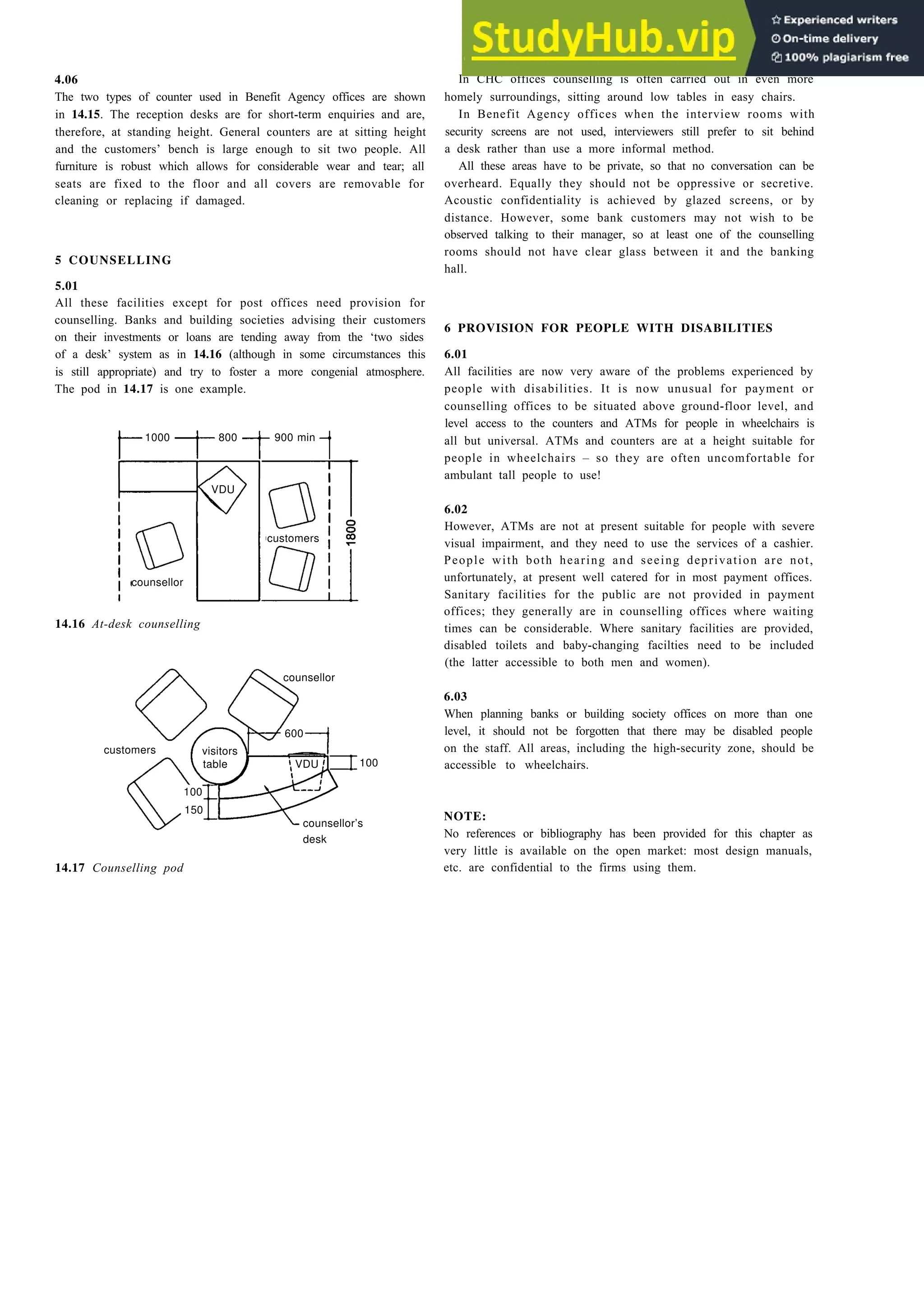 4.06
The two types of counter used in Benefit Agency offices are shown
in 14.15. The reception desks are for short-term enquiries and are,
therefore, at standing height. General counters are at sitting height
and the customers’ bench is large enough to sit two people. All
furniture is robust which allows for considerable wear and tear; all
seats are fixed to the floor and all covers are removable for
cleaning or replacing if damaged.
5 COUNSELLING
5.01
All these facilities except for post offices need provision for
counselling. Banks and building societies advising their customers
on their investments or loans are tending away from the ‘two sides
of a desk’ system as in 14.16 (although in some circumstances this
is still appropriate) and try to foster a more congenial atmosphere.
The pod in 14.17 is one example.
1000 800
VDU
customers
counsellor
14.16 At-desk counselling
counsellor
600
customers
table
100
150
counsellor’s
desk
14.17 Counselling pod
Payment and counselling offices 14-9
In CHC offices counselling is often carried out in even more
homely surroundings, sitting around low tables in easy chairs.
In Benefit Agency offices when the interview rooms with
security screens are not used, interviewers still prefer to sit behind
a desk rather than use a more informal method.
All these areas have to be private, so that no conversation can be
overheard. Equally they should not be oppressive or secretive.
Acoustic confidentiality is achieved by glazed screens, or by
distance. However, some bank customers may not wish to be
observed talking to their manager, so at least one of the counselling
rooms should not have clear glass between it and the banking
hall.
6 PROVISION FOR PEOPLE WITH DISABILITIES
6.01
All facilities are now very aware of the problems experienced by
people with disabilities. It is now unusual for payment or
counselling offices to be situated above ground-floor level, and
level access to the counters and ATMs for people in wheelchairs is
all but universal. ATMs and counters are at a height suitable for
people in wheelchairs – so they are often uncomfortable for
ambulant tall people to use!
6.02
However, ATMs are not at present suitable for people with severe
visual impairment, and they need to use the services of a cashier.
People with both hearing and seeing deprivation are not,
unfortunately, at present well catered for in most payment offices.
Sanitary facilities for the public are not provided in payment
offices; they generally are in counselling offices where waiting
times can be considerable. Where sanitary facilities are provided,
disabled toilets and baby-changing facilties need to be included
(the latter accessible to both men and women).
6.03
When planning banks or building society offices on more than one
level, it should not be forgotten that there may be disabled people
on the staff. All areas, including the high-security zone, should be
accessible to wheelchairs.
NOTE:
No references or bibliography has been provided for this chapter as
very little is available on the open market: most design manuals,
etc. are confidential to the firms using them.
900 min
100
visitors
VDU
 