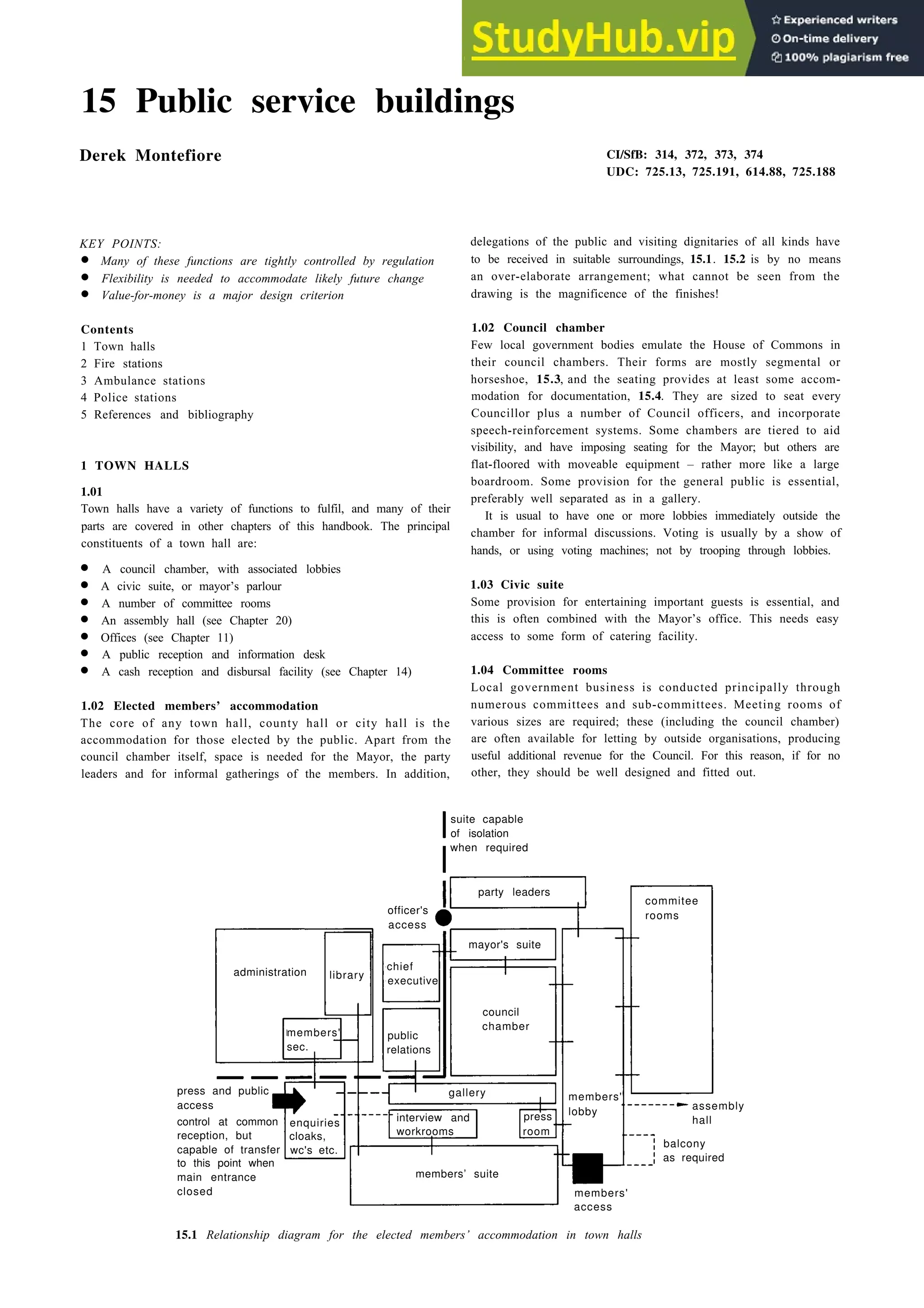 15 Public service buildings
Derek Montefiore
KEY POINTS:
• Many of these functions are tightly controlled by regulation
• Flexibility is needed to accommodate likely future change
• Value-for-money is a major design criterion
Contents
1 Town halls
2 Fire stations
3 Ambulance stations
4 Police stations
5 References and bibliography
1 TOWN HALLS
1.01
Town halls have a variety of functions to fulfil, and many of their
parts are covered in other chapters of this handbook. The principal
constituents of a town hall are:
• A council chamber, with associated lobbies
• A civic suite, or mayor’s parlour
• A number of committee rooms
• An assembly hall (see Chapter 20)
• Offices (see Chapter 11)
• A public reception and information desk
• A cash reception and disbursal facility (see Chapter 14)
1.02 Elected members’ accommodation
The core of any town hall, county hall or city hall is the
accommodation for those elected by the public. Apart from the
council chamber itself, space is needed for the Mayor, the party
leaders and for informal gatherings of the members. In addition,
CI/SfB: 314, 372, 373, 374
UDC: 725.13, 725.191, 614.88, 725.188
delegations of the public and visiting dignitaries of all kinds have
to be received in suitable surroundings, 15.1. 15.2 is by no means
an over-elaborate arrangement; what cannot be seen from the
drawing is the magnificence of the finishes!
1.02 Council chamber
Few local government bodies emulate the House of Commons in
their council chambers. Their forms are mostly segmental or
horseshoe, 15.3, and the seating provides at least some accom-
modation for documentation, 15.4. They are sized to seat every
Councillor plus a number of Council officers, and incorporate
speech-reinforcement systems. Some chambers are tiered to aid
visibility, and have imposing seating for the Mayor; but others are
flat-floored with moveable equipment – rather more like a large
boardroom. Some provision for the general public is essential,
preferably well separated as in a gallery.
It is usual to have one or more lobbies immediately outside the
chamber for informal discussions. Voting is usually by a show of
hands, or using voting machines; not by trooping through lobbies.
1.03 Civic suite
Some provision for entertaining important guests is essential, and
this is often combined with the Mayor’s office. This needs easy
access to some form of catering facility.
1.04 Committee rooms
Local government business is conducted principally through
numerous committees and sub-committees. Meeting rooms of
various sizes are required; these (including the council chamber)
are often available for letting by outside organisations, producing
useful additional revenue for the Council. For this reason, if for no
other, they should be well designed and fitted out.
suite capable
of isolation
when required
party leaders
officer's
access
chief
executive
council
chamber
commitee
rooms
administration library
members'
sec.
press and public
access
control at common enquiries
reception, but cloaks,
capable of transfer wc's etc.
to this point when
main entrance
closed
interview and press
workrooms room
members’ suite
members'
lobby
assembly
hall
balcony
as required
members'
access
15.1 Relationship diagram for the elected members’ accommodation in town halls
mayor's suite
gallery
public
relations
 
