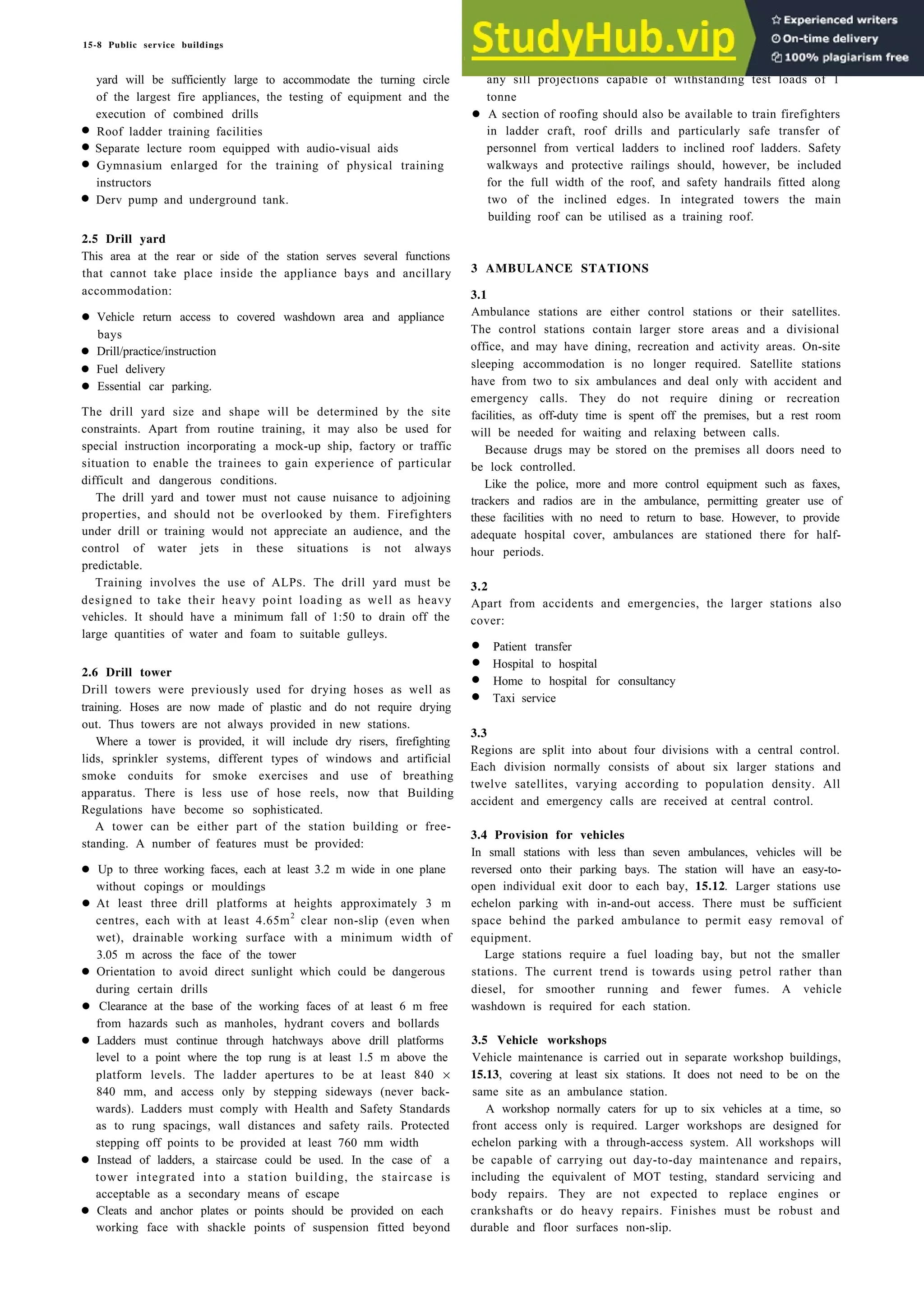 15-8 Public service buildings
yard will be sufficiently large to accommodate the turning circle
of the largest fire appliances, the testing of equipment and the
execution of combined drills
• Roof ladder training facilities
• Separate lecture room equipped with audio-visual aids
• Gymnasium enlarged for the training of physical training
instructors
• Derv pump and underground tank.
2.5 Drill yard
This area at the rear or side of the station serves several functions
that cannot take place inside the appliance bays and ancillary
accommodation:
• Vehicle return access to covered washdown area and appliance
bays
• Drill/practice/instruction
• Fuel delivery
• Essential car parking.
The drill yard size and shape will be determined by the site
constraints. Apart from routine training, it may also be used for
special instruction incorporating a mock-up ship, factory or traffic
situation to enable the trainees to gain experience of particular
difficult and dangerous conditions.
The drill yard and tower must not cause nuisance to adjoining
properties, and should not be overlooked by them. Firefighters
under drill or training would not appreciate an audience, and the
control of water jets in these situations is not always
predictable.
Training involves the use of ALPS. The drill yard must be
designed to take their heavy point loading as well as heavy
vehicles. It should have a minimum fall of 1:50 to drain off the
large quantities of water and foam to suitable gulleys.
2.6 Drill tower
Drill towers were previously used for drying hoses as well as
training. Hoses are now made of plastic and do not require drying
out. Thus towers are not always provided in new stations.
Where a tower is provided, it will include dry risers, firefighting
lids, sprinkler systems, different types of windows and artificial
smoke conduits for smoke exercises and use of breathing
apparatus. There is less use of hose reels, now that Building
Regulations have become so sophisticated.
A tower can be either part of the station building or free-
standing. A number of features must be provided:
• Up to three working faces, each at least 3.2 m wide in one plane
without copings or mouldings
• At least three drill platforms at heights approximately 3 m
centres, each with at least 4.65m2
clear non-slip (even when
wet), drainable working surface with a minimum width of
3.05 m across the face of the tower
• Orientation to avoid direct sunlight which could be dangerous
during certain drills
• Clearance at the base of the working faces of at least 6 m free
from hazards such as manholes, hydrant covers and bollards
• Ladders must continue through hatchways above drill platforms
level to a point where the top rung is at least 1.5 m above the
platform levels. The ladder apertures to be at least 840 ×
840 mm, and access only by stepping sideways (never back-
wards). Ladders must comply with Health and Safety Standards
as to rung spacings, wall distances and safety rails. Protected
stepping off points to be provided at least 760 mm width
• Instead of ladders, a staircase could be used. In the case of a
tower integrated into a station building, the staircase is
acceptable as a secondary means of escape
• Cleats and anchor plates or points should be provided on each
working face with shackle points of suspension fitted beyond
any sill projections capable of withstanding test loads of 1
tonne
• A section of roofing should also be available to train firefighters
in ladder craft, roof drills and particularly safe transfer of
personnel from vertical ladders to inclined roof ladders. Safety
walkways and protective railings should, however, be included
for the full width of the roof, and safety handrails fitted along
two of the inclined edges. In integrated towers the main
building roof can be utilised as a training roof.
3 AMBULANCE STATIONS
3.1
Ambulance stations are either control stations or their satellites.
The control stations contain larger store areas and a divisional
office, and may have dining, recreation and activity areas. On-site
sleeping accommodation is no longer required. Satellite stations
have from two to six ambulances and deal only with accident and
emergency calls. They do not require dining or recreation
facilities, as off-duty time is spent off the premises, but a rest room
will be needed for waiting and relaxing between calls.
Because drugs may be stored on the premises all doors need to
be lock controlled.
Like the police, more and more control equipment such as faxes,
trackers and radios are in the ambulance, permitting greater use of
these facilities with no need to return to base. However, to provide
adequate hospital cover, ambulances are stationed there for half-
hour periods.
3.2
Apart from accidents and emergencies, the larger stations also
cover:
• Patient transfer
• Hospital to hospital
• Home to hospital for consultancy
• Taxi service
3.3
Regions are split into about four divisions with a central control.
Each division normally consists of about six larger stations and
twelve satellites, varying according to population density. All
accident and emergency calls are received at central control.
3.4 Provision for vehicles
In small stations with less than seven ambulances, vehicles will be
reversed onto their parking bays. The station will have an easy-to-
open individual exit door to each bay, 15.12. Larger stations use
echelon parking with in-and-out access. There must be sufficient
space behind the parked ambulance to permit easy removal of
equipment.
Large stations require a fuel loading bay, but not the smaller
stations. The current trend is towards using petrol rather than
diesel, for smoother running and fewer fumes. A vehicle
washdown is required for each station.
3.5 Vehicle workshops
Vehicle maintenance is carried out in separate workshop buildings,
15.13, covering at least six stations. It does not need to be on the
same site as an ambulance station.
A workshop normally caters for up to six vehicles at a time, so
front access only is required. Larger workshops are designed for
echelon parking with a through-access system. All workshops will
be capable of carrying out day-to-day maintenance and repairs,
including the equivalent of MOT testing, standard servicing and
body repairs. They are not expected to replace engines or
crankshafts or do heavy repairs. Finishes must be robust and
durable and floor surfaces non-slip.
 