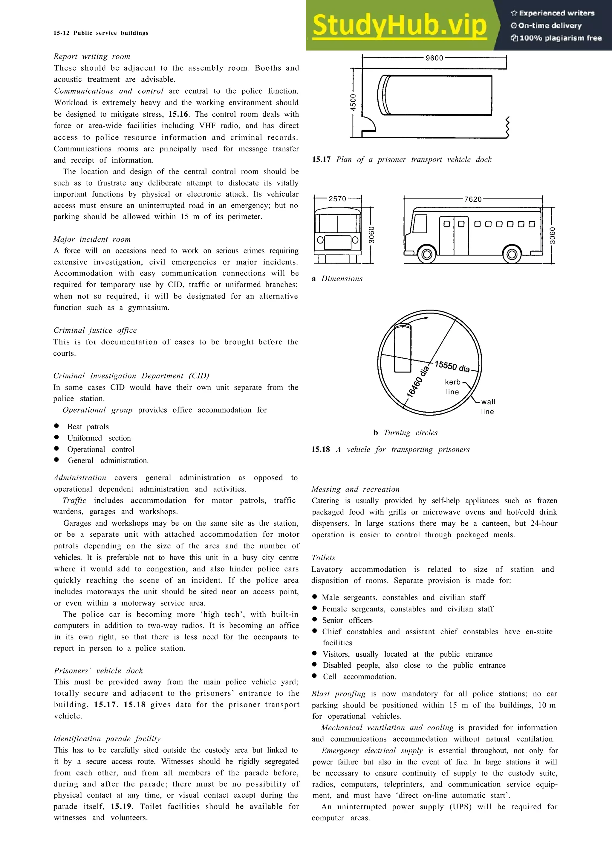 15-12 Public service buildings
Report writing room
These should be adjacent to the assembly room. Booths and
acoustic treatment are advisable.
Communications and control are central to the police function.
Workload is extremely heavy and the working environment should
be designed to mitigate stress, 15.16. The control room deals with
force or area-wide facilities including VHF radio, and has direct
access to police resource information and criminal records.
Communications rooms are principally used for message transfer
and receipt of information.
4500
The location and design of the central control room should be
such as to frustrate any deliberate attempt to dislocate its vitally
important functions by physical or electronic attack. Its vehicular
access must ensure an uninterrupted road in an emergency; but no
parking should be allowed within 15 m of its perimeter.
3060
2570 7620
Major incident room
A force will on occasions need to work on serious crimes requiring
extensive investigation, civil emergencies or major incidents.
Accommodation with easy communication connections will be
required for temporary use by CID, traffic or uniformed branches;
when not so required, it will be designated for an alternative
function such as a gymnasium.
Criminal justice office
This is for documentation of cases to be brought before the
courts.
Criminal Investigation Department (CID)
In some cases CID would have their own unit separate from the
police station.
Operational group provides office accommodation for
kerb
wall
line
• Beat patrols
• Uniformed section
• Operational control
• General administration.
Administration covers general administration as opposed to
operational dependent administration and activities.
Traffic includes accommodation for motor patrols, traffic
wardens, garages and workshops.
Garages and workshops may be on the same site as the station,
or be a separate unit with attached accommodation for motor
patrols depending on the size of the area and the number of
vehicles. It is preferable not to have this unit in a busy city centre
where it would add to congestion, and also hinder police cars
quickly reaching the scene of an incident. If the police area
includes motorways the unit should be sited near an access point,
or even within a motorway service area.
The police car is becoming more ‘high tech’, with built-in
computers in addition to two-way radios. It is becoming an office
in its own right, so that there is less need for the occupants to
report in person to a police station.
Prisoners’ vehicle dock
This must be provided away from the main police vehicle yard;
totally secure and adjacent to the prisoners’ entrance to the
building, 15.17. 15.18 gives data for the prisoner transport
vehicle.
Identification parade facility
This has to be carefully sited outside the custody area but linked to
it by a secure access route. Witnesses should be rigidly segregated
from each other, and from all members of the parade before,
during and after the parade; there must be no possibility of
physical contact at any time, or visual contact except during the
parade itself, 15.19. Toilet facilities should be available for
witnesses and volunteers.
9600
15.17 Plan of a prisoner transport vehicle dock
a Dimensions
b Turning circles
15.18 A vehicle for transporting prisoners
Messing and recreation
Catering is usually provided by self-help appliances such as frozen
packaged food with grills or microwave ovens and hot/cold drink
dispensers. In large stations there may be a canteen, but 24-hour
operation is easier to control through packaged meals.
Toilets
Lavatory accommodation is related to size of station and
disposition of rooms. Separate provision is made for:
• Male sergeants, constables and civilian staff
• Female sergeants, constables and civilian staff
• Senior officers
• Chief constables and assistant chief constables have en-suite
facilities
• Visitors, usually located at the public entrance
• Disabled people, also close to the public entrance
• Cell accommodation.
Blast proofing is now mandatory for all police stations; no car
parking should be positioned within 15 m of the buildings, 10 m
for operational vehicles.
Mechanical ventilation and cooling is provided for information
and communications accommodation without natural ventilation.
Emergency electrical supply is essential throughout, not only for
power failure but also in the event of fire. In large stations it will
be necessary to ensure continuity of supply to the custody suite,
radios, computers, teleprinters, and communication service equip-
ment, and must have ‘direct on-line automatic start’.
An uninterrupted power supply (UPS) will be required for
computer areas.
3060
line
 