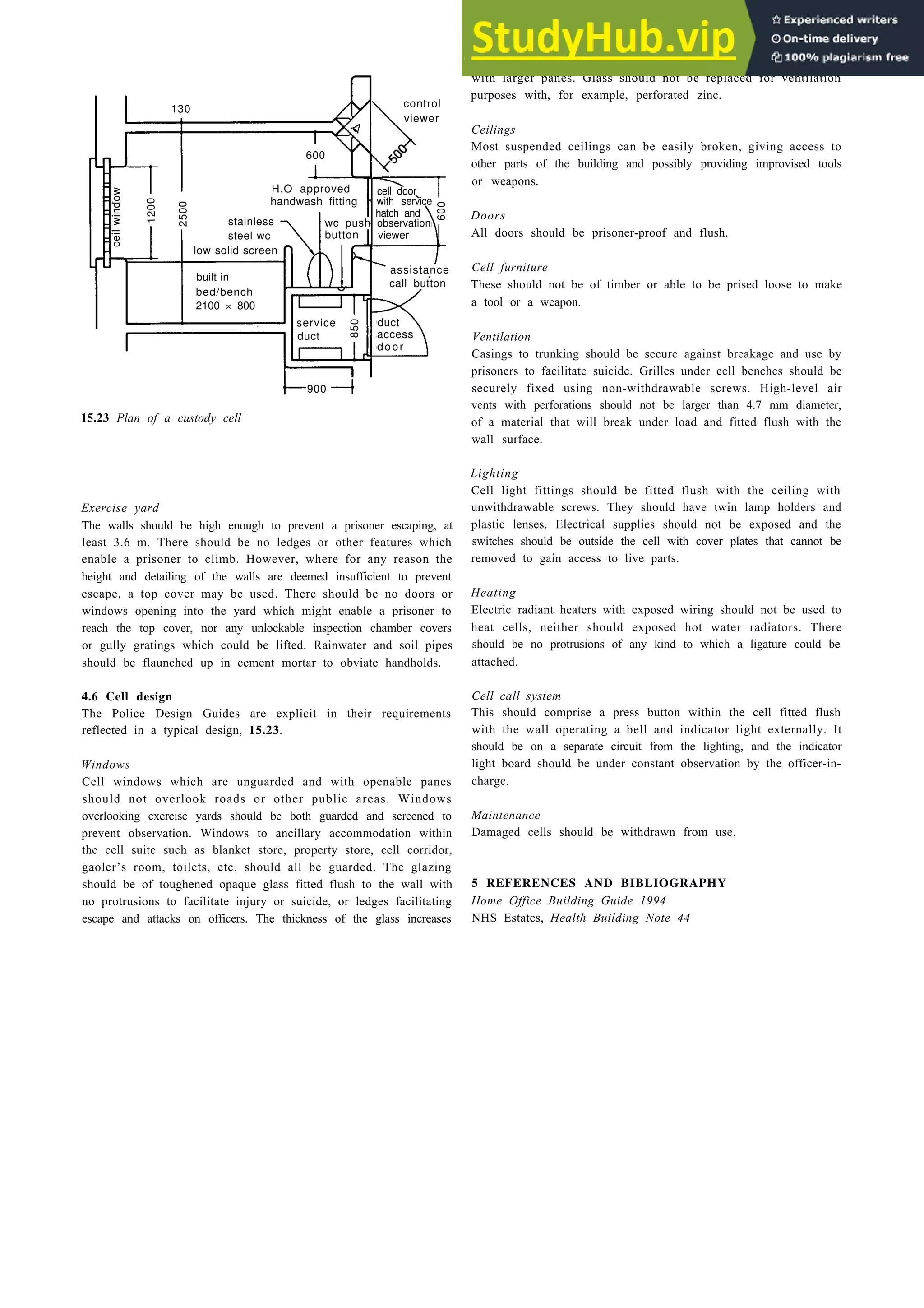 15.23 Plan of a custody cell
Exercise yard
The walls should be high enough to prevent a prisoner escaping, at
least 3.6 m. There should be no ledges or other features which
enable a prisoner to climb. However, where for any reason the
height and detailing of the walls are deemed insufficient to prevent
escape, a top cover may be used. There should be no doors or
windows opening into the yard which might enable a prisoner to
reach the top cover, nor any unlockable inspection chamber covers
or gully gratings which could be lifted. Rainwater and soil pipes
should be flaunched up in cement mortar to obviate handholds.
4.6 Cell design
The Police Design Guides are explicit in their requirements
reflected in a typical design, 15.23.
Windows
Cell windows which are unguarded and with openable panes
should not overlook roads or other public areas. Windows
overlooking exercise yards should be both guarded and screened to
prevent observation. Windows to ancillary accommodation within
the cell suite such as blanket store, property store, cell corridor,
gaoler’s room, toilets, etc. should all be guarded. The glazing
should be of toughened opaque glass fitted flush to the wall with
no protrusions to facilitate injury or suicide, or ledges facilitating
escape and attacks on officers. The thickness of the glass increases
Public service buildings 15-15
with larger panes. Glass should not be replaced for ventilation
purposes with, for example, perforated zinc.
Ceilings
Most suspended ceilings can be easily broken, giving access to
other parts of the building and possibly providing improvised tools
or weapons.
Doors
All doors should be prisoner-proof and flush.
Cell furniture
These should not be of timber or able to be prised loose to make
a tool or a weapon.
Ventilation
Casings to trunking should be secure against breakage and use by
prisoners to facilitate suicide. Grilles under cell benches should be
securely fixed using non-withdrawable screws. High-level air
vents with perforations should not be larger than 4.7 mm diameter,
of a material that will break under load and fitted flush with the
wall surface.
Lighting
Cell light fittings should be fitted flush with the ceiling with
unwithdrawable screws. They should have twin lamp holders and
plastic lenses. Electrical supplies should not be exposed and the
switches should be outside the cell with cover plates that cannot be
removed to gain access to live parts.
Heating
Electric radiant heaters with exposed wiring should not be used to
heat cells, neither should exposed hot water radiators. There
should be no protrusions of any kind to which a ligature could be
attached.
Cell call system
This should comprise a press button within the cell fitted flush
with the wall operating a bell and indicator light externally. It
should be on a separate circuit from the lighting, and the indicator
light board should be under constant observation by the officer-in-
charge.
Maintenance
Damaged cells should be withdrawn from use.
5 REFERENCES AND BIBLIOGRAPHY
Home Office Building Guide 1994
NHS Estates, Health Building Note 44
control
viewer
600
H.O approved
handwash fitting
cell door
with service
hatch and
observation
viewer
600
wc push
button
assistance
call button
duct
access
door
900
850
service
duct
built in
bed/bench
2100 × 800
stainless
steel wc
low solid screen
130
2500
1200
ceil
window
 