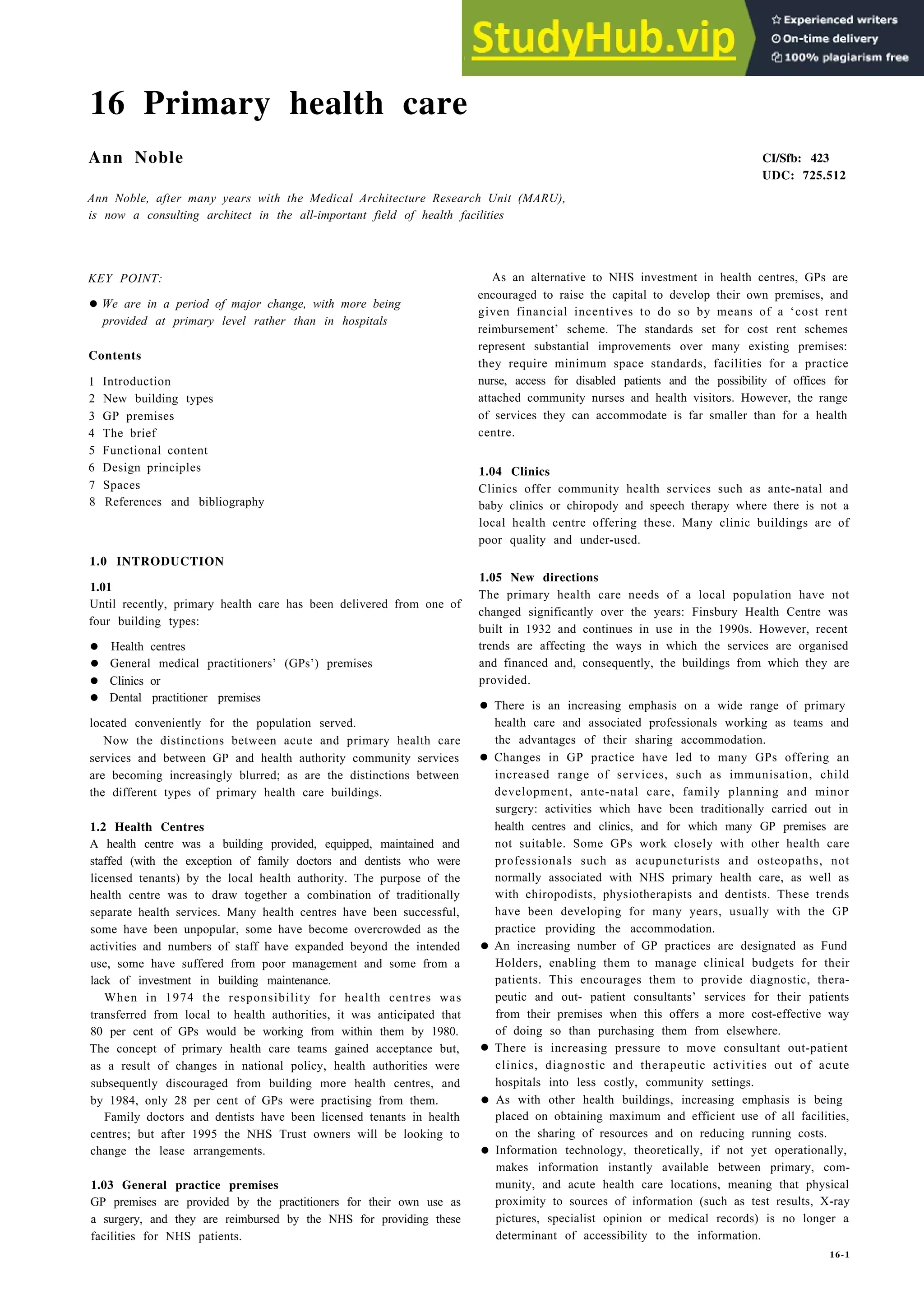 16 Primary health care
Ann Noble
Ann Noble, after many years with the Medical Architecture Research Unit (MARU),
is now a consulting architect in the all-important field of health facilities
KEY POINT:
•We are in a period of major change, with more being
provided at primary level rather than in hospitals
Contents
1 Introduction
2 New building types
3 GP premises
4 The brief
5 Functional content
6 Design principles
7 Spaces
8 References and bibliography
1.0 INTRODUCTION
1.01
Until recently, primary health care has been delivered from one of
four building types:
• Health centres
• General medical practitioners’ (GPs’) premises
• Clinics or
• Dental practitioner premises
located conveniently for the population served.
Now the distinctions between acute and primary health care
services and between GP and health authority community services
are becoming increasingly blurred; as are the distinctions between
the different types of primary health care buildings.
1.2 Health Centres
A health centre was a building provided, equipped, maintained and
staffed (with the exception of family doctors and dentists who were
licensed tenants) by the local health authority. The purpose of the
health centre was to draw together a combination of traditionally
separate health services. Many health centres have been successful,
some have been unpopular, some have become overcrowded as the
activities and numbers of staff have expanded beyond the intended
use, some have suffered from poor management and some from a
lack of investment in building maintenance.
When in 1974 the responsibility for health centres was
transferred from local to health authorities, it was anticipated that
80 per cent of GPs would be working from within them by 1980.
The concept of primary health care teams gained acceptance but,
as a result of changes in national policy, health authorities were
subsequently discouraged from building more health centres, and
by 1984, only 28 per cent of GPs were practising from them.
Family doctors and dentists have been licensed tenants in health
centres; but after 1995 the NHS Trust owners will be looking to
change the lease arrangements.
1.03 General practice premises
GP premises are provided by the practitioners for their own use as
a surgery, and they are reimbursed by the NHS for providing these
facilities for NHS patients.
CI/Sfb: 423
UDC: 725.512
As an alternative to NHS investment in health centres, GPs are
encouraged to raise the capital to develop their own premises, and
given financial incentives to do so by means of a ‘cost rent
reimbursement’ scheme. The standards set for cost rent schemes
represent substantial improvements over many existing premises:
they require minimum space standards, facilities for a practice
nurse, access for disabled patients and the possibility of offices for
attached community nurses and health visitors. However, the range
of services they can accommodate is far smaller than for a health
centre.
1.04 Clinics
Clinics offer community health services such as ante-natal and
baby clinics or chiropody and speech therapy where there is not a
local health centre offering these. Many clinic buildings are of
poor quality and under-used.
1.05 New directions
The primary health care needs of a local population have not
changed significantly over the years: Finsbury Health Centre was
built in 1932 and continues in use in the 1990s. However, recent
trends are affecting the ways in which the services are organised
and financed and, consequently, the buildings from which they are
provided.
• There is an increasing emphasis on a wide range of primary
health care and associated professionals working as teams and
the advantages of their sharing accommodation.
• Changes in GP practice have led to many GPs offering an
increased range of services, such as immunisation, child
development, ante-natal care, family planning and minor
surgery: activities which have been traditionally carried out in
health centres and clinics, and for which many GP premises are
not suitable. Some GPs work closely with other health care
professionals such as acupuncturists and osteopaths, not
normally associated with NHS primary health care, as well as
with chiropodists, physiotherapists and dentists. These trends
have been developing for many years, usually with the GP
practice providing the accommodation.
• An increasing number of GP practices are designated as Fund
Holders, enabling them to manage clinical budgets for their
patients. This encourages them to provide diagnostic, thera-
peutic and out- patient consultants’ services for their patients
from their premises when this offers a more cost-effective way
of doing so than purchasing them from elsewhere.
• There is increasing pressure to move consultant out-patient
clinics, diagnostic and therapeutic activities out of acute
hospitals into less costly, community settings.
• As with other health buildings, increasing emphasis is being
placed on obtaining maximum and efficient use of all facilities,
on the sharing of resources and on reducing running costs.
• Information technology, theoretically, if not yet operationally,
makes information instantly available between primary, com-
munity, and acute health care locations, meaning that physical
proximity to sources of information (such as test results, X-ray
pictures, specialist opinion or medical records) is no longer a
determinant of accessibility to the information.
16-1
 