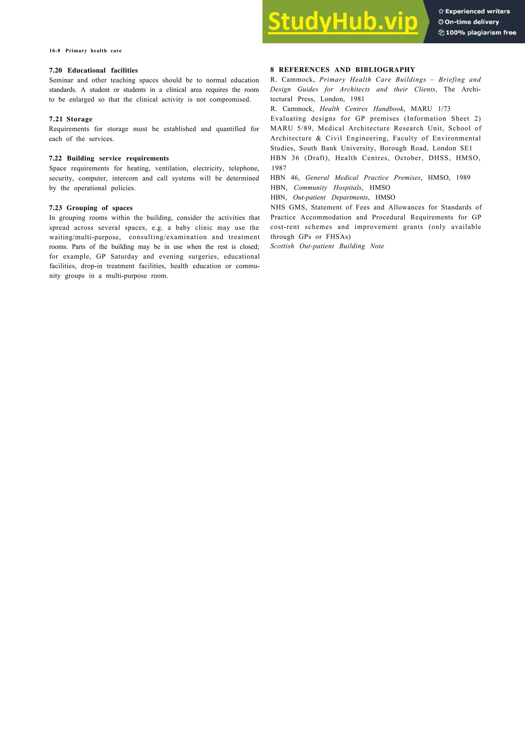 16-8 Primary health care
7.20 Educational facilities
Seminar and other teaching spaces should be to normal education
standards. A student or students in a clinical area requires the room
to be enlarged so that the clinical activity is not compromised.
7.21 Storage
Requirements for storage must be established and quantified for
each of the services.
7.22 Building service requirements
Space requirements for heating, ventilation, electricity, telephone,
security, computer, intercom and call systems will be determined
by the operational policies.
7.23 Grouping of spaces
In grouping rooms within the building, consider the activities that
spread across several spaces, e.g. a baby clinic may use the
waiting/multi-purpose, consulting/examination and treatment
rooms. Parts of the building may be in use when the rest is closed;
for example, GP Saturday and evening surgeries, educational
facilities, drop-in treatment facilities, health education or commu-
nity groups in a multi-purpose room.
8 REFERENCES AND BIBLIOGRAPHY
R. Cammock, Primary Health Care Buildings – Briefing and
Design Guides for Architects and their Clients, The Archi-
tectural Press, London, 1981
R. Cammock, Health Centres Handbook, MARU 1/73
Evaluating designs for GP premises (Information Sheet 2)
MARU 5/89, Medical Architecture Research Unit, School of
Architecture & Civil Engineering, Faculty of Environmental
Studies, South Bank University, Borough Road, London SE1
HBN 36 (Draft), Health Centres, October, DHSS, HMSO,
1987
HBN 46, General Medical Practice Premises, HMSO, 1989
HBN, Community Hospitals, HMSO
HBN, Out-patient Departments, HMSO
NHS GMS, Statement of Fees and Allowances for Standards of
Practice Accommodation and Procedural Requirements for GP
cost-rent schemes and improvement grants (only available
through GPs or FHSAs)
Scottish Out-patient Building Note
 