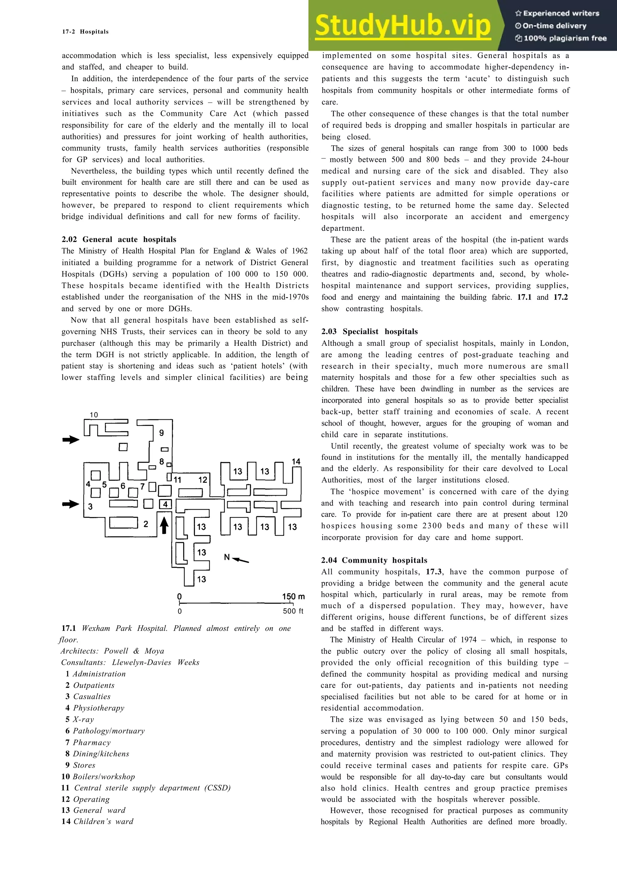 17-2 Hospitals
accommodation which is less specialist, less expensively equipped
and staffed, and cheaper to build.
In addition, the interdependence of the four parts of the service
– hospitals, primary care services, personal and community health
services and local authority services – will be strengthened by
initiatives such as the Community Care Act (which passed
responsibility for care of the elderly and the mentally ill to local
authorities) and pressures for joint working of health authorities,
community trusts, family health services authorities (responsible
for GP services) and local authorities.
Nevertheless, the building types which until recently defined the
built environment for health care are still there and can be used as
representative points to describe the whole. The designer should,
however, be prepared to respond to client requirements which
bridge individual definitions and call for new forms of facility.
2.02 General acute hospitals
The Ministry of Health Hospital Plan for England & Wales of 1962
initiated a building programme for a network of District General
Hospitals (DGHs) serving a population of 100 000 to 150 000.
These hospitals became identified with the Health Districts
established under the reorganisation of the NHS in the mid-1970s
and served by one or more DGHs.
Now that all general hospitals have been established as self-
governing NHS Trusts, their services can in theory be sold to any
purchaser (although this may be primarily a Health District) and
the term DGH is not strictly applicable. In addition, the length of
patient stay is shortening and ideas such as ‘patient hotels’ (with
lower staffing levels and simpler clinical facilities) are being
10
0 500 ft
17.1 Wexham Park Hospital. Planned almost entirely on one
floor.
Architects: Powell & Moya
Consultants: Llewelyn-Davies Weeks
1 Administration
2 Outpatients
3 Casualties
4 Physiotherapy
5 X-ray
6 Pathology/mortuary
7 Pharmacy
8 Dining/kitchens
9 Stores
10 Boilers/workshop
11 Central sterile supply department (CSSD)
12 Operating
13 General ward
14 Children’s ward
implemented on some hospital sites. General hospitals as a
consequence are having to accommodate higher-dependency in-
patients and this suggests the term ‘acute’ to distinguish such
hospitals from community hospitals or other intermediate forms of
care.
The other consequence of these changes is that the total number
of required beds is dropping and smaller hospitals in particular are
being closed.
The sizes of general hospitals can range from 300 to 1000 beds
– mostly between 500 and 800 beds – and they provide 24-hour
medical and nursing care of the sick and disabled. They also
supply out-patient services and many now provide day-care
facilities where patients are admitted for simple operations or
diagnostic testing, to be returned home the same day. Selected
hospitals will also incorporate an accident and emergency
department.
These are the patient areas of the hospital (the in-patient wards
taking up about half of the total floor area) which are supported,
first, by diagnostic and treatment facilities such as operating
theatres and radio-diagnostic departments and, second, by whole-
hospital maintenance and support services, providing supplies,
food and energy and maintaining the building fabric. 17.1 and 17.2
show contrasting hospitals.
2.03 Specialist hospitals
Although a small group of specialist hospitals, mainly in London,
are among the leading centres of post-graduate teaching and
research in their specialty, much more numerous are small
maternity hospitals and those for a few other specialties such as
children. These have been dwindling in number as the services are
incorporated into general hospitals so as to provide better specialist
back-up, better staff training and economies of scale. A recent
school of thought, however, argues for the grouping of woman and
child care in separate institutions.
Until recently, the greatest volume of specialty work was to be
found in institutions for the mentally ill, the mentally handicapped
and the elderly. As responsibility for their care devolved to Local
Authorities, most of the larger institutions closed.
The ‘hospice movement’ is concerned with care of the dying
and with teaching and research into pain control during terminal
care. To provide for in-patient care there are at present about 120
hospices housing some 2300 beds and many of these will
incorporate provision for day care and home support.
2.04 Community hospitals
All community hospitals, 17.3, have the common purpose of
providing a bridge between the community and the general acute
hospital which, particularly in rural areas, may be remote from
much of a dispersed population. They may, however, have
different origins, house different functions, be of different sizes
and be staffed in different ways.
The Ministry of Health Circular of 1974 – which, in response to
the public outcry over the policy of closing all small hospitals,
provided the only official recognition of this building type –
defined the community hospital as providing medical and nursing
care for out-patients, day patients and in-patients not needing
specialised facilities but not able to be cared for at home or in
residential accommodation.
The size was envisaged as lying between 50 and 150 beds,
serving a population of 30 000 to 100 000. Only minor surgical
procedures, dentistry and the simplest radiology were allowed for
and maternity provision was restricted to out-patient clinics. They
could receive terminal cases and patients for respite care. GPs
would be responsible for all day-to-day care but consultants would
also hold clinics. Health centres and group practice premises
would be associated with the hospitals wherever possible.
However, those recognised for practical purposes as community
hospitals by Regional Health Authorities are defined more broadly.
 