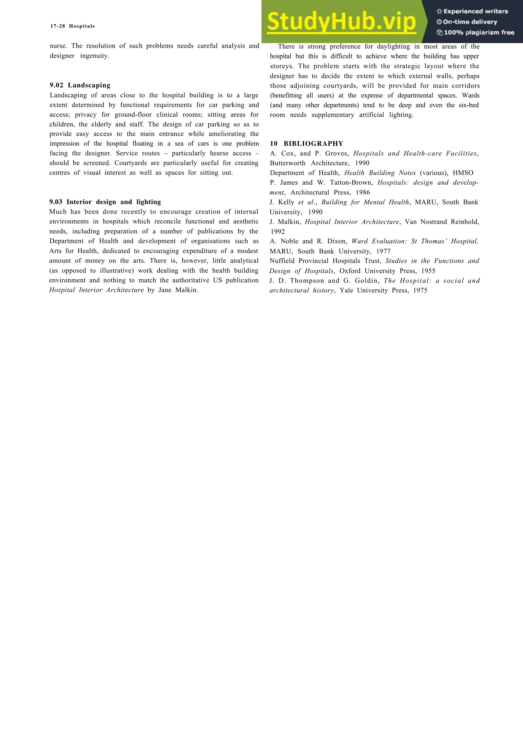 17-28 Hospitals
nurse. The resolution of such problems needs careful analysis and
designer ingenuity.
9.02 Landscaping
Landscaping of areas close to the hospital building is to a large
extent determined by functional requirements for car parking and
access; privacy for ground-floor clinical rooms; sitting areas for
children, the elderly and staff. The design of car parking so as to
provide easy access to the main entrance while ameliorating the
impression of the hospital floating in a sea of cars is one problem
facing the designer. Service routes – particularly hearse access –
should be screened. Courtyards are particularly useful for creating
centres of visual interest as well as spaces for sitting out.
9.03 Interior design and lighting
Much has been done recently to encourage creation of internal
environments in hospitals which reconcile functional and aesthetic
needs, including preparation of a number of publications by the
Department of Health and development of organisations such as
Arts for Health, dedicated to encouraging expenditure of a modest
amount of money on the arts. There is, however, little analytical
(as opposed to illustrative) work dealing with the health building
environment and nothing to match the authoritative US publication
Hospital Interior Architecture by Jane Malkin.
There is strong preference for daylighting in most areas of the
hospital but this is difficult to achieve where the building has upper
storeys. The problem starts with the strategic layout where the
designer has to decide the extent to which external walls, perhaps
those adjoining courtyards, will be provided for main corridors
(benefitting all users) at the expense of departmental spaces. Wards
(and many other departments) tend to be deep and even the six-bed
room needs supplementary artificial lighting.
10 BIBLIOGRAPHY
A. Cox, and P. Groves, Hospitals and Health-care Facilities,
Butterworth Architecture, 1990
Department of Health, Health Building Notes (various), HMSO
P. James and W. Tatton-Brown, Hospitals: design and develop-
ment, Architectural Press, 1986
J. Kelly et al., Building for Mental Health, MARU, South Bank
University, 1990
J. Malkin, Hospital Interior Architecture, Van Nostrand Reinhold,
1992
A. Noble and R. Dixon, Ward Evaluation: St Thomas’ Hospital,
MARU, South Bank University, 1977
Nuffield Provincial Hospitals Trust, Studies in the Functions and
Design of Hospitals, Oxford University Press, 1955
J. D. Thompson and G. Goldin, The Hospital: a social and
architectural history, Yale University Press, 1975
 