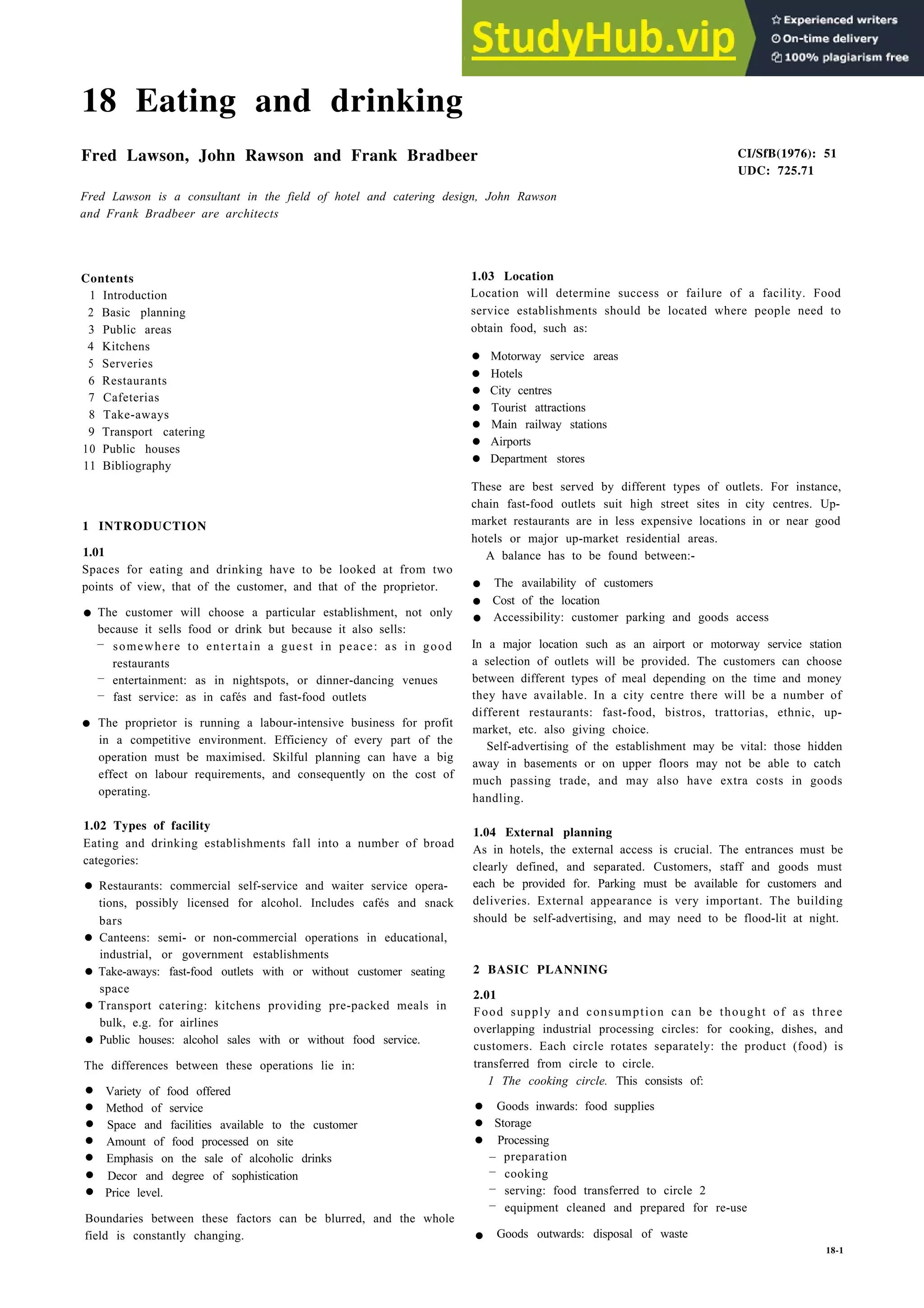18 Eating and drinking
Fred Lawson, John Rawson and Frank Bradbeer
Fred Lawson is a consultant in the field of hotel and catering design, John Rawson
and Frank Bradbeer are architects
Contents
1 Introduction
2 Basic planning
3 Public areas
4 Kitchens
5 Serveries
6 Restaurants
7 Cafeterias
8 Take-aways
9 Transport catering
10 Public houses
11 Bibliography
1 INTRODUCTION
1.01
Spaces for eating and drinking have to be looked at from two
points of view, that of the customer, and that of the proprietor.
•
•
The customer will choose a particular establishment, not only
because it sells food or drink but because it also sells:
– somewhere to entertain a guest in peace: as in good
restaurants
– entertainment: as in nightspots, or dinner-dancing venues
– fast service: as in cafés and fast-food outlets
The proprietor is running a labour-intensive business for profit
in a competitive environment. Efficiency of every part of the
operation must be maximised. Skilful planning can have a big
effect on labour requirements, and consequently on the cost of
operating.
1.02 Types of facility
Eating and drinking establishments fall into a number of broad
categories:
• Restaurants: commercial self-service and waiter service opera-
tions, possibly licensed for alcohol. Includes cafés and snack
bars
• Canteens: semi- or non-commercial operations in educational,
industrial, or government establishments
• Take-aways: fast-food outlets with or without customer seating
space
• Transport catering: kitchens providing pre-packed meals in
bulk, e.g. for airlines
• Public houses: alcohol sales with or without food service.
The differences between these operations lie in:
• Variety of food offered
• Method of service
• Space and facilities available to the customer
• Amount of food processed on site
• Emphasis on the sale of alcoholic drinks
• Decor and degree of sophistication
• Price level.
Boundaries between these factors can be blurred, and the whole
field is constantly changing.
CI/SfB(1976): 51
UDC: 725.71
1.03 Location
Location will determine success or failure of a facility. Food
service establishments should be located where people need to
obtain food, such as:
• Motorway service areas
• Hotels
• City centres
• Tourist attractions
• Main railway stations
• Airports
• Department stores
These are best served by different types of outlets. For instance,
chain fast-food outlets suit high street sites in city centres. Up-
market restaurants are in less expensive locations in or near good
hotels or major up-market residential areas.
A balance has to be found between:-
• The availability of customers
• Cost of the location
• Accessibility: customer parking and goods access
In a major location such as an airport or motorway service station
a selection of outlets will be provided. The customers can choose
between different types of meal depending on the time and money
they have available. In a city centre there will be a number of
different restaurants: fast-food, bistros, trattorias, ethnic, up-
market, etc. also giving choice.
Self-advertising of the establishment may be vital: those hidden
away in basements or on upper floors may not be able to catch
much passing trade, and may also have extra costs in goods
handling.
1.04 External planning
As in hotels, the external access is crucial. The entrances must be
clearly defined, and separated. Customers, staff and goods must
each be provided for. Parking must be available for customers and
deliveries. External appearance is very important. The building
should be self-advertising, and may need to be flood-lit at night.
2 BASIC PLANNING
2.01
Food supply and consumption can be thought of as three
overlapping industrial processing circles: for cooking, dishes, and
customers. Each circle rotates separately: the product (food) is
transferred from circle to circle.
1 The cooking circle. This consists of:
• Goods inwards: food supplies
• Storage
• Processing
– preparation
– cooking
– serving: food transferred to circle 2
– equipment cleaned and prepared for re-use
• Goods outwards: disposal of waste
18-1
 