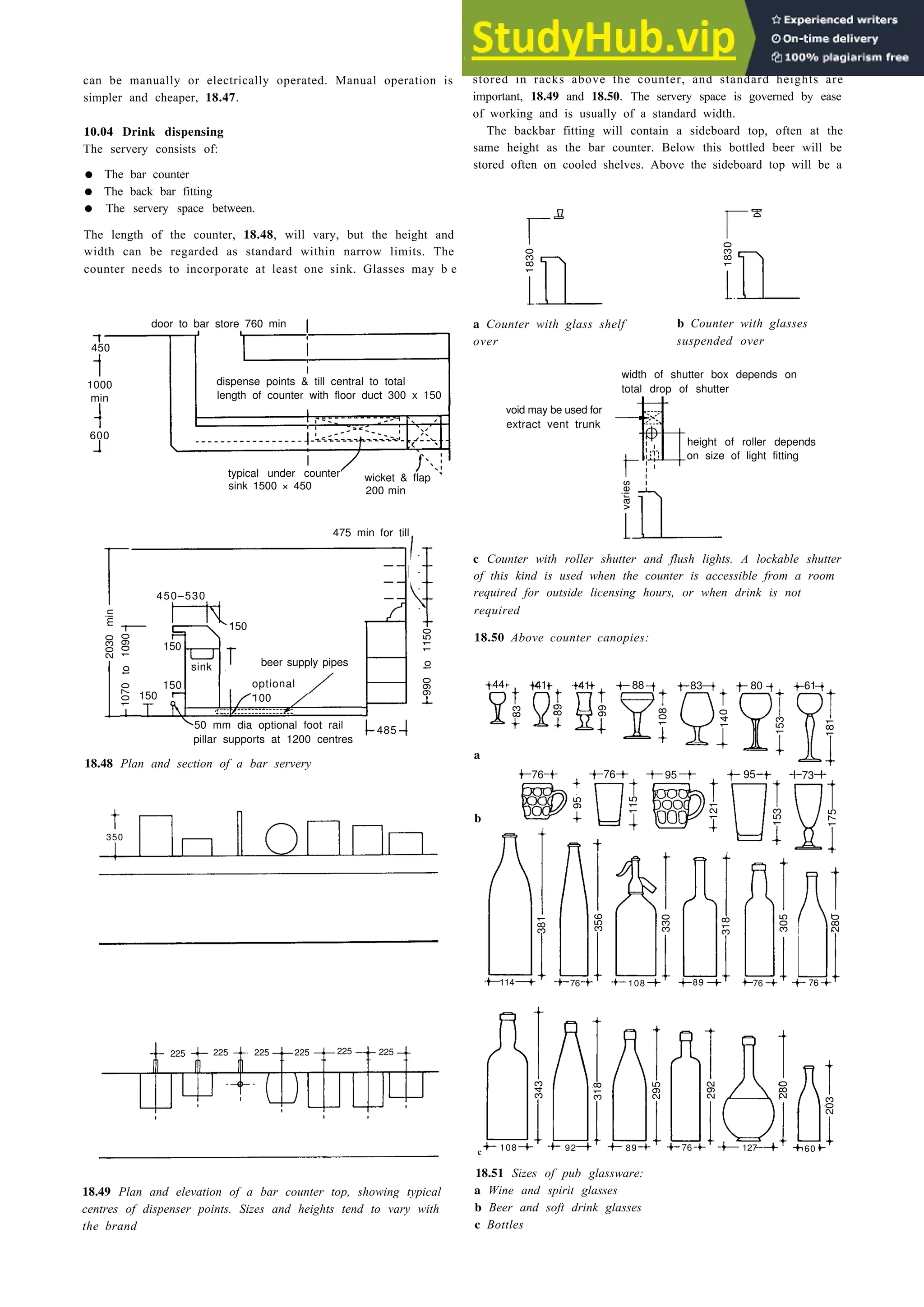 Eating and drinking 18-29
can be manually or electrically operated. Manual operation is
simpler and cheaper, 18.47.
10.04 Drink dispensing
The servery consists of:
• The bar counter
• The back bar fitting
• The servery space between.
The length of the counter, 18.48, will vary, but the height and
width can be regarded as standard within narrow limits. The
counter needs to incorporate at least one sink. Glasses may b e
door to bar store 760 min
450
1000
min
600
dispense points & till central to total
length of counter with floor duct 300 x 150
typical under counter
sink 1500 × 450
wicket & flap
200 min
475 min for till
450–530
150
150
sink beer supply pipes
150 optional
150 100
44 41 41 88 83 80 61
50 mm dia optional foot rail 485
pillar supports at 1200 centres
18.48 Plan and section of a bar servery
b
350
114 76 108 76
225 225 225 225
108 92 89 76 127 60
c
18.49 Plan and elevation of a bar counter top, showing typical
centres of dispenser points. Sizes and heights tend to vary with
the brand
stored in racks above the counter, and standard heights are
important, 18.49 and 18.50. The servery space is governed by ease
of working and is usually of a standard width.
The backbar fitting will contain a sideboard top, often at the
same height as the bar counter. Below this bottled beer will be
stored often on cooled shelves. Above the sideboard top will be a
a Counter with glass shelf b Counter with glasses
over suspended over
width of shutter box depends on
total drop of shutter
void may be used for
extract vent trunk
height of roller depends
on size of light fitting
c Counter with roller shutter and flush lights. A lockable shutter
of this kind is used when the counter is accessible from a room
required for outside licensing hours, or when drink is not
required
18.50 Above counter canopies:
a
18.51 Sizes of pub glassware:
a Wine and spirit glasses
b Beer and soft drink glasses
c Bottles
1830
1830
varies
2030
min
1070
to
1090
990
to
1150
83
89
99
108
14
0
153
181
280
343
318
295
292
381
356
330
318
305
280
203
95
115
121
153
175
76 95 73
76 95
225 225
89 76
 