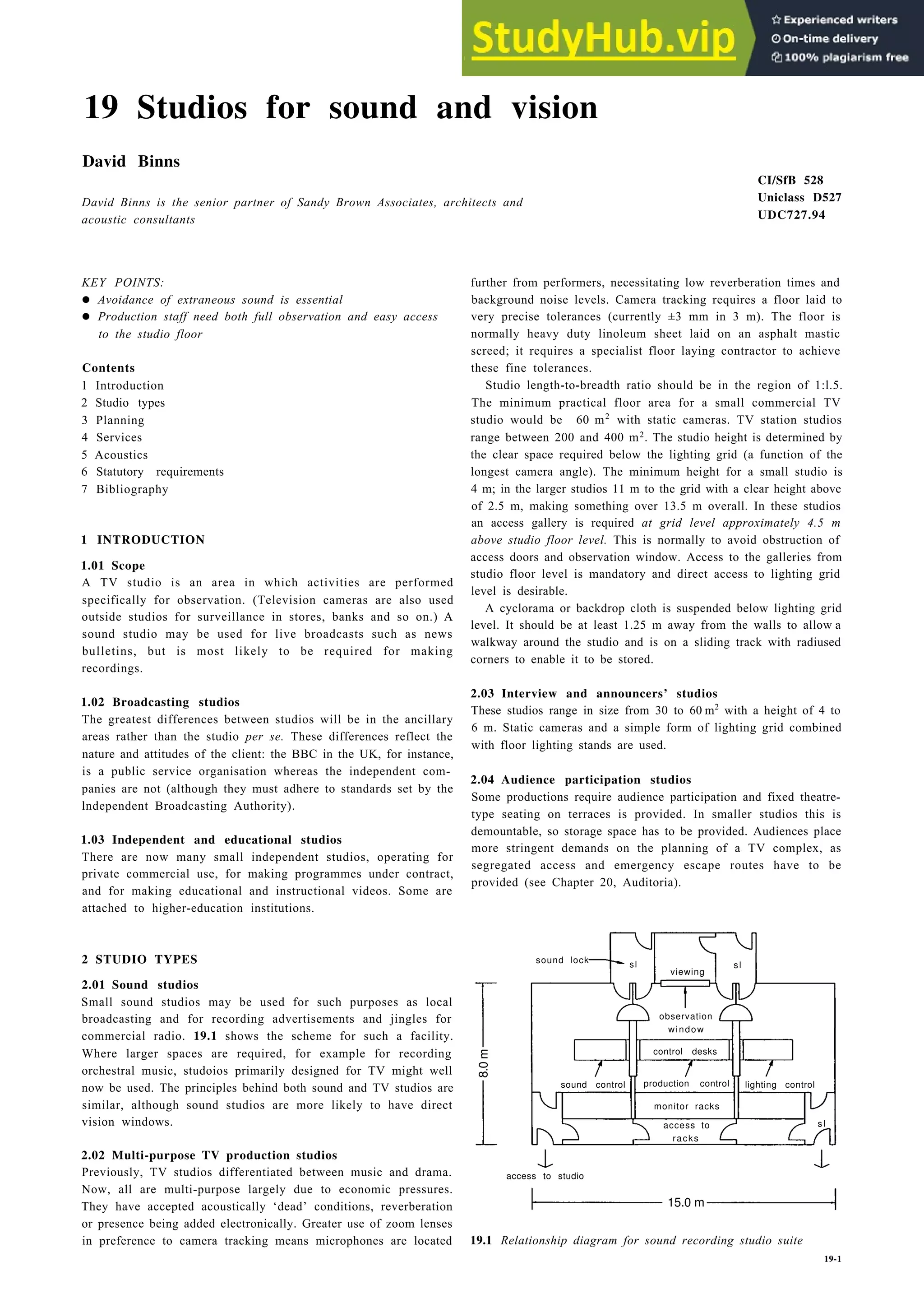 19 Studios for sound and vision
David Binns
David Binns is the senior partner of Sandy Brown Associates, architects and
acoustic consultants
KEY POINTS:
• Avoidance of extraneous sound is essential
• Production staff need both full observation and easy access
to the studio floor
Contents
1 Introduction
2 Studio types
3 Planning
4 Services
5 Acoustics
6 Statutory requirements
7 Bibliography
1 INTRODUCTION
1.01 Scope
A TV studio is an area in which activities are performed
specifically for observation. (Television cameras are also used
outside studios for surveillance in stores, banks and so on.) A
sound studio may be used for live broadcasts such as news
bulletins, but is most likely to be required for making
recordings.
1.02 Broadcasting studios
The greatest differences between studios will be in the ancillary
areas rather than the studio per se. These differences reflect the
nature and attitudes of the client: the BBC in the UK, for instance,
is a public service organisation whereas the independent com-
panies are not (although they must adhere to standards set by the
lndependent Broadcasting Authority).
1.03 Independent and educational studios
There are now many small independent studios, operating for
private commercial use, for making programmes under contract,
and for making educational and instructional videos. Some are
attached to higher-education institutions.
2 STUDIO TYPES
2.01 Sound studios
Small sound studios may be used for such purposes as local
broadcasting and for recording advertisements and jingles for
commercial radio. 19.1 shows the scheme for such a facility.
Where larger spaces are required, for example for recording
orchestral music, studoios primarily designed for TV might well
now be used. The principles behind both sound and TV studios are
similar, although sound studios are more likely to have direct
vision windows.
2.02 Multi-purpose TV production studios
Previously, TV studios differentiated between music and drama.
Now, all are multi-purpose largely due to economic pressures.
They have accepted acoustically ‘dead’ conditions, reverberation
or presence being added electronically. Greater use of zoom lenses
in preference to camera tracking means microphones are located
CI/SfB 528
Uniclass D527
UDC727.94
further from performers, necessitating low reverberation times and
background noise levels. Camera tracking requires a floor laid to
very precise tolerances (currently ±3 mm in 3 m). The floor is
normally heavy duty linoleum sheet laid on an asphalt mastic
screed; it requires a specialist floor laying contractor to achieve
these fine tolerances.
Studio length-to-breadth ratio should be in the region of 1:l.5.
The minimum practical floor area for a small commercial TV
studio would be 60 m2
with static cameras. TV station studios
range between 200 and 400 m2. The studio height is determined by
the clear space required below the lighting grid (a function of the
longest camera angle). The minimum height for a small studio is
4 m; in the larger studios 11 m to the grid with a clear height above
of 2.5 m, making something over 13.5 m overall. In these studios
an access gallery is required at grid level approximately 4.5 m
above studio floor level. This is normally to avoid obstruction of
access doors and observation window. Access to the galleries from
studio floor level is mandatory and direct access to lighting grid
level is desirable.
A cyclorama or backdrop cloth is suspended below lighting grid
level. It should be at least 1.25 m away from the walls to allow a
walkway around the studio and is on a sliding track with radiused
corners to enable it to be stored.
2.03 Interview and announcers’ studios
These studios range in size from 30 to 60 m2
with a height of 4 to
6 m. Static cameras and a simple form of lighting grid combined
with floor lighting stands are used.
2.04 Audience participation studios
Some productions require audience participation and fixed theatre-
type seating on terraces is provided. In smaller studios this is
demountable, so storage space has to be provided. Audiences place
more stringent demands on the planning of a TV complex, as
segregated access and emergency escape routes have to be
provided (see Chapter 20, Auditoria).
sound lock sl sl
viewing
observation
window
control desks
sound control production control
monitor racks
access to
racks
access to studio
15.0 m
19.1 Relationship diagram for sound recording studio suite
19-1
lighting control
s l
8.0
m
 