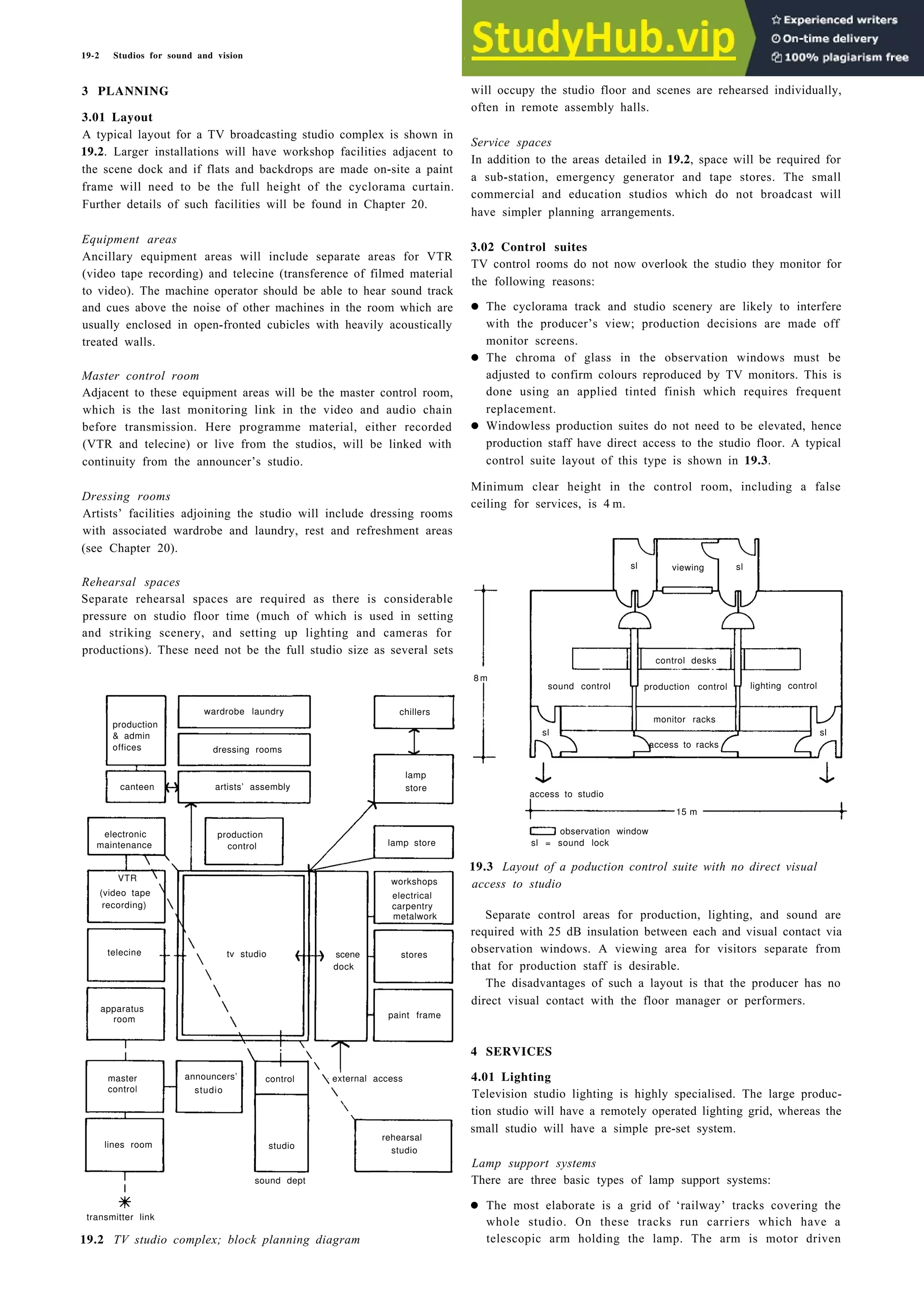19-2 Studios for sound and vision
3 PLANNING
3.01 Layout
A typical layout for a TV broadcasting studio complex is shown in
19.2. Larger installations will have workshop facilities adjacent to
the scene dock and if flats and backdrops are made on-site a paint
frame will need to be the full height of the cyclorama curtain.
Further details of such facilities will be found in Chapter 20.
Equipment areas
Ancillary equipment areas will include separate areas for VTR
(video tape recording) and telecine (transference of filmed material
to video). The machine operator should be able to hear sound track
and cues above the noise of other machines in the room which are
usually enclosed in open-fronted cubicles with heavily acoustically
treated walls.
Master control room
Adjacent to these equipment areas will be the master control room,
which is the last monitoring link in the video and audio chain
before transmission. Here programme material, either recorded
(VTR and telecine) or live from the studios, will be linked with
continuity from the announcer’s studio.
Dressing rooms
Artists’ facilities adjoining the studio will include dressing rooms
with associated wardrobe and laundry, rest and refreshment areas
(see Chapter 20).
Rehearsal spaces
Separate rehearsal spaces are required as there is considerable
pressure on studio floor time (much of which is used in setting
and striking scenery, and setting up lighting and cameras for
productions). These need not be the full studio size as several sets
wardrobe laundry
production
& admin
offices dressing rooms
canteen artists’ assembly
electronic production
maintenance control
VTR
(video tape
recording)
telecine
apparatus
room
chillers
lamp
store
lamp store
workshops
electrical
carpentry
metalwork
stores
paint frame
tv studio scene
dock
transmitter link
master control
control studio
lines room studio
rehearsal
studio
sound dept
19.2 TV studio complex; block planning diagram
will occupy the studio floor and scenes are rehearsed individually,
often in remote assembly halls.
Service spaces
In addition to the areas detailed in 19.2, space will be required for
a sub-station, emergency generator and tape stores. The small
commercial and education studios which do not broadcast will
have simpler planning arrangements.
3.02 Control suites
TV control rooms do not now overlook the studio they monitor for
the following reasons:
• The cyclorama track and studio scenery are likely to interfere
with the producer’s view; production decisions are made off
monitor screens.
• The chroma of glass in the observation windows must be
adjusted to confirm colours reproduced by TV monitors. This is
done using an applied tinted finish which requires frequent
replacement.
• Windowless production suites do not need to be elevated, hence
production staff have direct access to the studio floor. A typical
control suite layout of this type is shown in 19.3.
Minimum clear height in the control room, including a false
ceiling for services, is 4 m.
8 m
sl viewing sl
control desks
sound control production control lighting control
monitor racks
sl
access to studio
15 m
observation window
sl = sound lock
19.3 Layout of a poduction control suite with no direct visual
access to studio
Separate control areas for production, lighting, and sound are
required with 25 dB insulation between each and visual contact via
observation windows. A viewing area for visitors separate from
that for production staff is desirable.
The disadvantages of such a layout is that the producer has no
direct visual contact with the floor manager or performers.
4 SERVICES
4.01 Lighting
Television studio lighting is highly specialised. The large produc-
tion studio will have a remotely operated lighting grid, whereas the
small studio will have a simple pre-set system.
Lamp support systems
There are three basic types of lamp support systems:
• The most elaborate is a grid of ‘railway’ tracks covering the
whole studio. On these tracks run carriers which have a
telescopic arm holding the lamp. The arm is motor driven
announcers’ external access
access to racks
sl
 