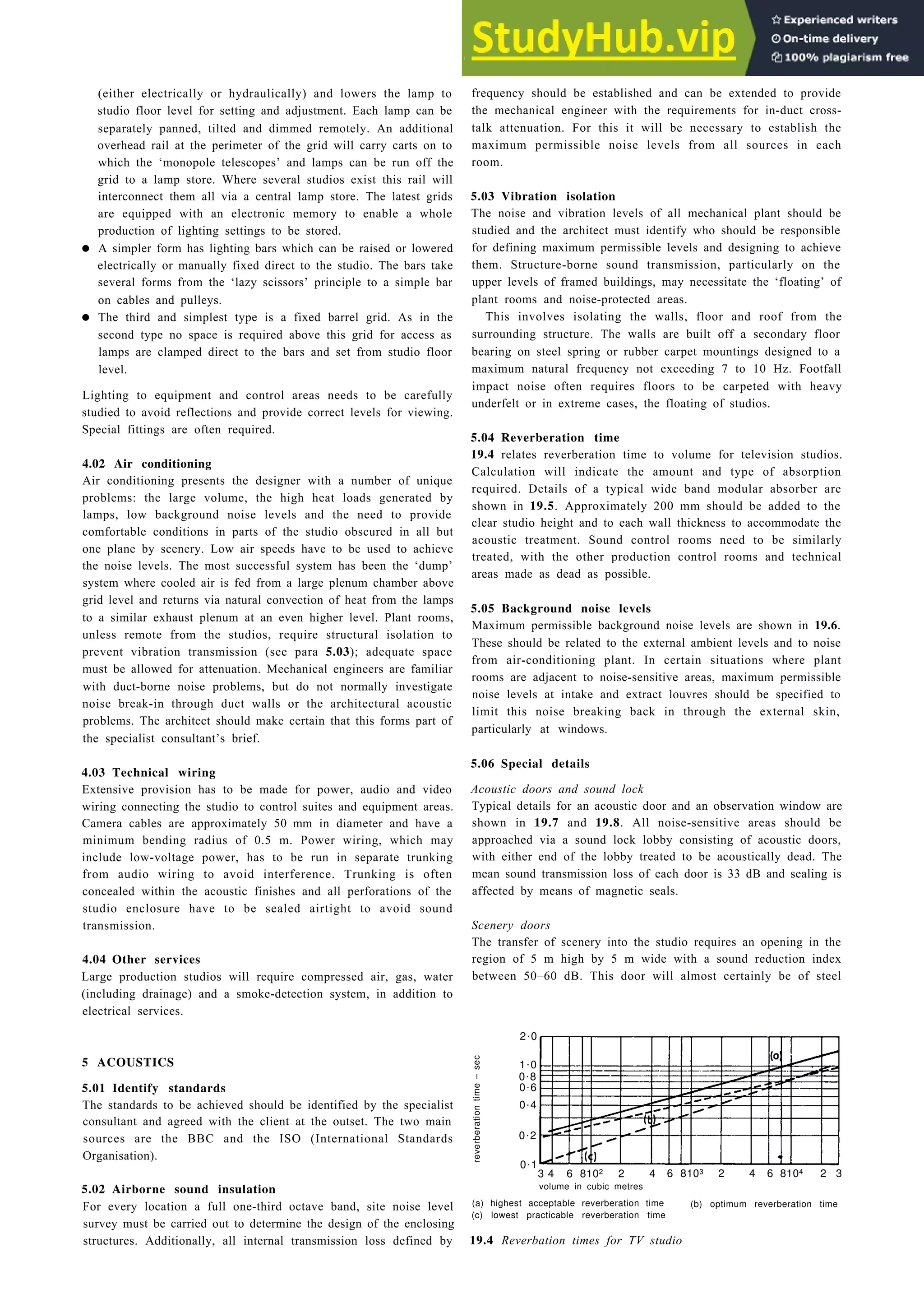 (either electrically or hydraulically) and lowers the lamp to
studio floor level for setting and adjustment. Each lamp can be
separately panned, tilted and dimmed remotely. An additional
overhead rail at the perimeter of the grid will carry carts on to
which the ‘monopole telescopes’ and lamps can be run off the
grid to a lamp store. Where several studios exist this rail will
interconnect them all via a central lamp store. The latest grids
are equipped with an electronic memory to enable a whole
production of lighting settings to be stored.
• A simpler form has lighting bars which can be raised or lowered
electrically or manually fixed direct to the studio. The bars take
several forms from the ‘lazy scissors’ principle to a simple bar
on cables and pulleys.
• The third and simplest type is a fixed barrel grid. As in the
second type no space is required above this grid for access as
lamps are clamped direct to the bars and set from studio floor
level.
Lighting to equipment and control areas needs to be carefully
studied to avoid reflections and provide correct levels for viewing.
Special fittings are often required.
4.02 Air conditioning
Air conditioning presents the designer with a number of unique
problems: the large volume, the high heat loads generated by
lamps, low background noise levels and the need to provide
comfortable conditions in parts of the studio obscured in all but
one plane by scenery. Low air speeds have to be used to achieve
the noise levels. The most successful system has been the ‘dump’
system where cooled air is fed from a large plenum chamber above
grid level and returns via natural convection of heat from the lamps
to a similar exhaust plenum at an even higher level. Plant rooms,
unless remote from the studios, require structural isolation to
prevent vibration transmission (see para 5.03); adequate space
must be allowed for attenuation. Mechanical engineers are familiar
with duct-borne noise problems, but do not normally investigate
noise break-in through duct walls or the architectural acoustic
problems. The architect should make certain that this forms part of
the specialist consultant’s brief.
4.03 Technical wiring
Extensive provision has to be made for power, audio and video
wiring connecting the studio to control suites and equipment areas.
Camera cables are approximately 50 mm in diameter and have a
minimum bending radius of 0.5 m. Power wiring, which may
include low-voltage power, has to be run in separate trunking
from audio wiring to avoid interference. Trunking is often
concealed within the acoustic finishes and all perforations of the
studio enclosure have to be sealed airtight to avoid sound
transmission.
4.04 Other services
Large production studios will require compressed air, gas, water
(including drainage) and a smoke-detection system, in addition to
electrical services.
reverberation
time
–
sec
5 ACOUSTICS
5.01 Identify standards
The standards to be achieved should be identified by the specialist
consultant and agreed with the client at the outset. The two main
sources are the BBC and the ISO (International Standards
Organisation).
2.0
1.0
0.8
0.6
0.4
0.2
0.1
3 4 6 8102 2 4 6 8103 2 4 6 8104 2 3
5.02 Airborne sound insulation
For every location a full one-third octave band, site noise level
survey must be carried out to determine the design of the enclosing
structures. Additionally, all internal transmission loss defined by
Studios for sound and vision 19-3
frequency should be established and can be extended to provide
the mechanical engineer with the requirements for in-duct cross-
talk attenuation. For this it will be necessary to establish the
maximum permissible noise levels from all sources in each
room.
5.03 Vibration isolation
The noise and vibration levels of all mechanical plant should be
studied and the architect must identify who should be responsible
for defining maximum permissible levels and designing to achieve
them. Structure-borne sound transmission, particularly on the
upper levels of framed buildings, may necessitate the ‘floating’ of
plant rooms and noise-protected areas.
This involves isolating the walls, floor and roof from the
surrounding structure. The walls are built off a secondary floor
bearing on steel spring or rubber carpet mountings designed to a
maximum natural frequency not exceeding 7 to 10 Hz. Footfall
impact noise often requires floors to be carpeted with heavy
underfelt or in extreme cases, the floating of studios.
5.04 Reverberation time
19.4 relates reverberation time to volume for television studios.
Calculation will indicate the amount and type of absorption
required. Details of a typical wide band modular absorber are
shown in 19.5. Approximately 200 mm should be added to the
clear studio height and to each wall thickness to accommodate the
acoustic treatment. Sound control rooms need to be similarly
treated, with the other production control rooms and technical
areas made as dead as possible.
5.05 Background noise levels
Maximum permissible background noise levels are shown in 19.6.
These should be related to the external ambient levels and to noise
from air-conditioning plant. In certain situations where plant
rooms are adjacent to noise-sensitive areas, maximum permissible
noise levels at intake and extract louvres should be specified to
limit this noise breaking back in through the external skin,
particularly at windows.
5.06 Special details
Acoustic doors and sound lock
Typical details for an acoustic door and an observation window are
shown in 19.7 and 19.8. All noise-sensitive areas should be
approached via a sound lock lobby consisting of acoustic doors,
with either end of the lobby treated to be acoustically dead. The
mean sound transmission loss of each door is 33 dB and sealing is
affected by means of magnetic seals.
Scenery doors
The transfer of scenery into the studio requires an opening in the
region of 5 m high by 5 m wide with a sound reduction index
between 50–60 dB. This door will almost certainly be of steel
volume in cubic metres
(a) highest acceptable reverberation time
(c) lowest practicable reverberation time
(b) optimum reverberation time
19.4 Reverbation times for TV studio
 