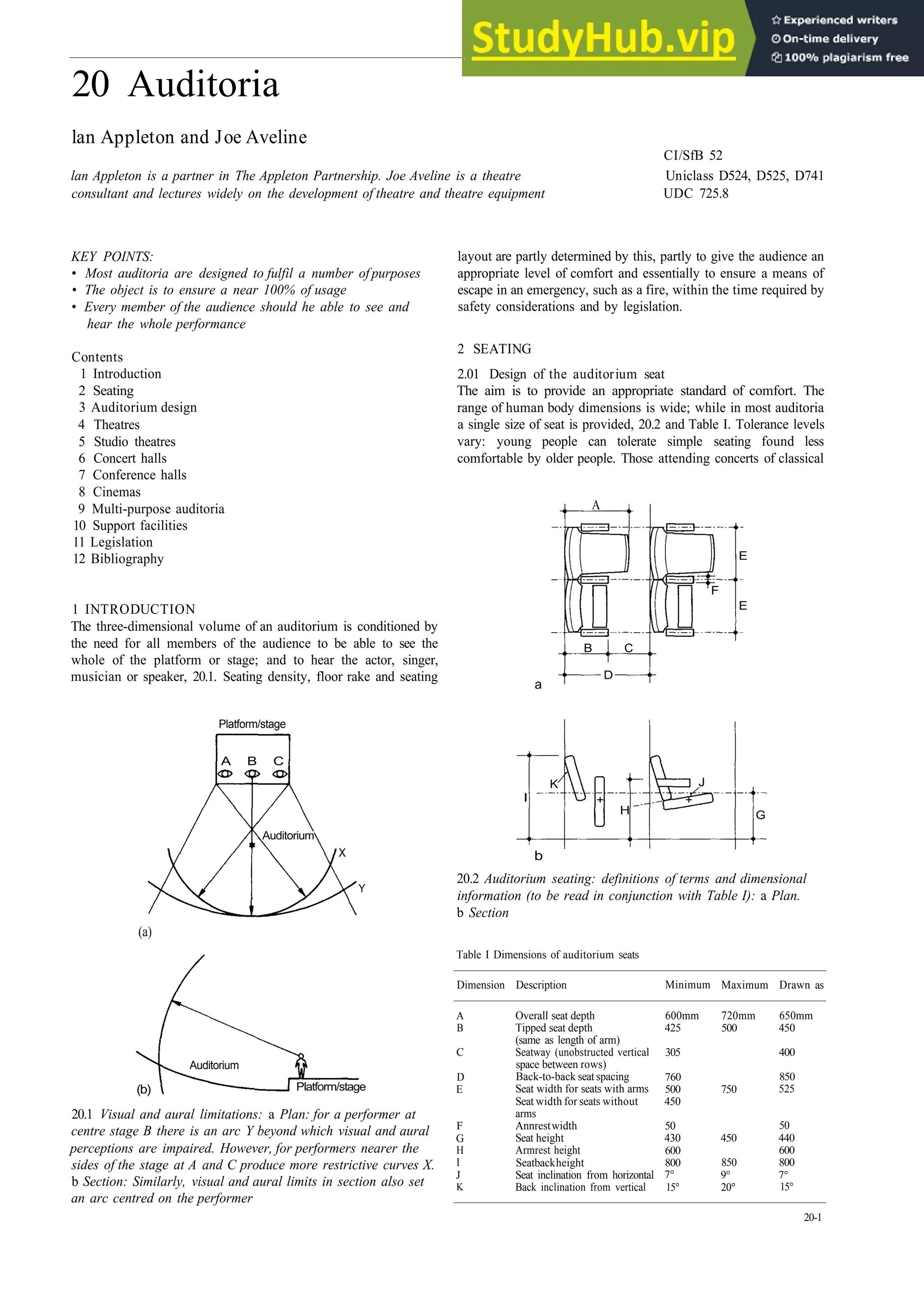 20 Auditoria
lan Appleton and Joe Aveline
CI/SfB 52
lan Appleton is a partner in The Appleton Partnership. Joe Aveline is a theatre Uniclass D524, D525, D741
consultant and lectures widely on the development of theatre and theatre equipment UDC 725.8
KEY POINTS:
• Most auditoria are designed to fulfil a number of purposes
• The object is to ensure a near 100% of usage
• Every member of the audience should he able to see and
hear the whole performance
Contents
1 Introduction
2 Seating
3 Auditorium design
4 Theatres
5 Studio theatres
6 Concert halls
7 Conference halls
8 Cinemas
9 Multi­purpose auditoria
10 Support facilities
11 Legislation
12 Bibliography
1 INTRODUCTION
The three­dimensional volume of an auditorium is conditioned by
the need for all members of the audience to be able to see the
whole of the platform or stage; and to hear the actor, singer,
musician or speaker, 20.1. Seating density, floor rake and seating
Platform/stage
A B C
Auditorium
X
Y
(a)
(b)
Auditorium
Platform/stage
20.1 Visual and aural limitations: a Plan: for a performer at
centre stage B there is an arc Y beyond which visual and aural
perceptions are impaired. However, for performers nearer the
sides of the stage at A and C produce more restrictive curves X.
b Section: Similarly, visual and aural limits in section also set
an arc centred on the performer
layout are partly determined by this, partly to give the audience an
appropriate level of comfort and essentially to ensure a means of
escape in an emergency, such as a fire, within the time required by
safety considerations and by legislation.
2 SEATING
2.01 Design of the auditorium seat
The aim is to provide an appropriate standard of comfort. The
range of human body dimensions is wide; while in most auditoria
a single size of seat is provided, 20.2 and Table I. Tolerance levels
vary: young people can tolerate simple seating found less
comfortable by older people. Those attending concerts of classical
a
A
E
E
F
B C
D
I
K
H
J
G
+ +
b
20.2 Auditorium seating: definitions of terms and dimensional
information (to be read in conjunction with Table I): a Plan.
b Section
Table I Dimensions of auditorium seats
Dimension
A
B
C
D
E
F
G
H
I
J
K
Description
Overall seat depth
Tipped seat depth
(same as length of arm)
Seatway (unobstructed vertical
space between rows)
Back­to­back seat spacing
Seat width for seats with arms
Seat width for seats without
arms
Annrestwidth
Seat height
Armrest height
Seatbackheight
Seat inclination from horizontal
Back inclination from vertical
Minimum
600mm
425
305
760
500
450
50
430
600
800
7°
15°
Maximum
720mm
500
750
450
850
9°
20°
Drawn as
650mm
450
400
850
525
50
440
600
800
7°
15°
20­1
 