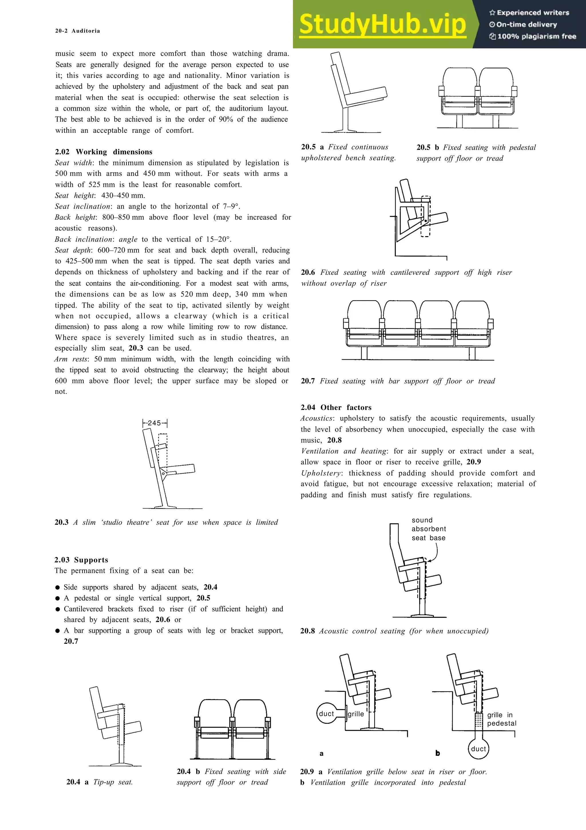 20-2 Auditoria
music seem to expect more comfort than those watching drama.
Seats are generally designed for the average person expected to use
it; this varies according to age and nationality. Minor variation is
achieved by the upholstery and adjustment of the back and seat pan
material when the seat is occupied: otherwise the seat selection is
a common size within the whole, or part of, the auditorium layout.
The best able to be achieved is in the order of 90% of the audience
within an acceptable range of comfort.
2.02 Working dimensions
20.5 a Fixed continuous 20.5 b Fixed seating with pedestal
Seat width: the minimum dimension as stipulated by legislation is
upholstered bench seating. support off floor or tread
500 mm with arms and 450 mm without. For seats with arms a
width of 525 mm is the least for reasonable comfort.
Seat height: 430–450 mm.
Seat inclination: an angle to the horizontal of 7–9°.
Back height: 800–850 mm above floor level (may be increased for
acoustic reasons).
Back inclination: angle to the vertical of 15–20°.
Seat depth: 600–720 mm for seat and back depth overall, reducing
to 425–500 mm when the seat is tipped. The seat depth varies and
depends on thickness of upholstery and backing and if the rear of 20.6 Fixed seating with cantilevered support off high riser
the seat contains the air-conditioning. For a modest seat with arms, without overlap of riser
the dimensions can be as low as 520 mm deep, 340 mm when
tipped. The ability of the seat to tip, activated silently by weight
when not occupied, allows a clearway (which is a critical
dimension) to pass along a row while limiting row to row distance.
Where space is severely limited such as in studio theatres, an
especially slim seat, 20.3 can be used.
Arm rests: 50 mm minimum width, with the length coinciding with
the tipped seat to avoid obstructing the clearway; the height about
600 mm above floor level; the upper surface may be sloped or 20.7 Fixed seating with bar support off floor or tread
not.
2.04 Other factors
Acoustics: upholstery to satisfy the acoustic requirements, usually
the level of absorbency when unoccupied, especially the case with
music, 20.8
Ventilation and heating: for air supply or extract under a seat,
allow space in floor or riser to receive grille, 20.9
Upholstery: thickness of padding should provide comfort and
avoid fatigue, but not encourage excessive relaxation; material of
padding and finish must satisfy fire regulations.
20.3 A slim ‘studio theatre’ seat for use when space is limited sound
absorbent
seat base
2.03 Supports
The permanent fixing of a seat can be:
• Side supports shared by adjacent seats, 20.4
• A pedestal or single vertical support, 20.5
• Cantilevered brackets fixed to riser (if of sufficient height) and
shared by adjacent seats, 20.6 or
• A bar supporting a group of seats with leg or bracket support, 20.8 Acoustic control seating (for when unoccupied)
20.7
20.4 a Tip-up seat.
20.4 b Fixed seating with side
support off floor or tread
a b
20.9 a Ventilation grille below seat in riser or floor.
b Ventilation grille incorporated into pedestal
grille grille in
pedestal
duct
duct
245
 