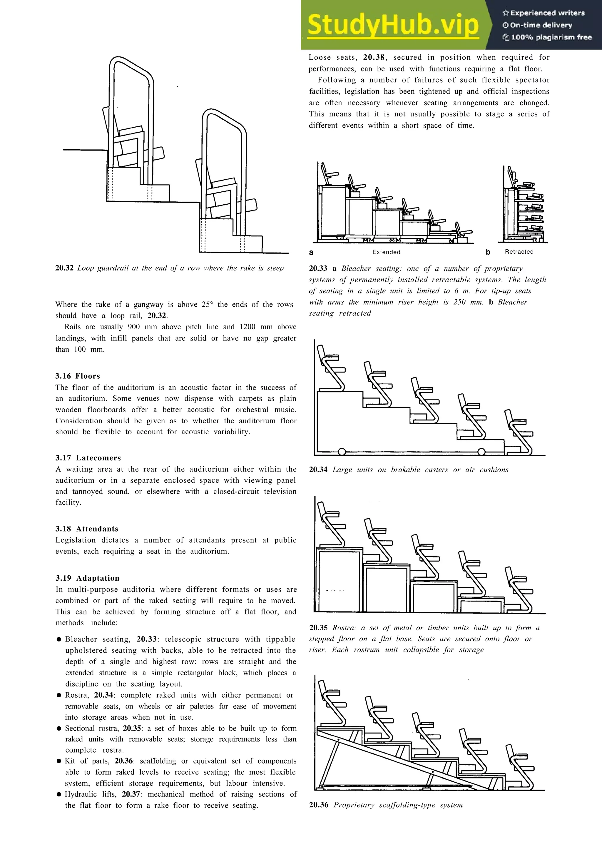 Auditoria 20-11
20.32 Loop guardrail at the end of a row where the rake is steep
Where the rake of a gangway is above 25° the ends of the rows
should have a loop rail, 20.32.
Rails are usually 900 mm above pitch line and 1200 mm above
landings, with infill panels that are solid or have no gap greater
than 100 mm.
3.16 Floors
The floor of the auditorium is an acoustic factor in the success of
an auditorium. Some venues now dispense with carpets as plain
wooden floorboards offer a better acoustic for orchestral music.
Consideration should be given as to whether the auditorium floor
should be flexible to account for acoustic variability.
3.17 Latecomers
A waiting area at the rear of the auditorium either within the
auditorium or in a separate enclosed space with viewing panel
and tannoyed sound, or elsewhere with a closed-circuit television
facility.
3.18 Attendants
Legislation dictates a number of attendants present at public
events, each requiring a seat in the auditorium.
3.19 Adaptation
In multi-purpose auditoria where different formats or uses are
combined or part of the raked seating will require to be moved.
This can be achieved by forming structure off a flat floor, and
methods include:
• Bleacher seating, 20.33: telescopic structure with tippable
upholstered seating with backs, able to be retracted into the
depth of a single and highest row; rows are straight and the
extended structure is a simple rectangular block, which places a
discipline on the seating layout.
• Rostra, 20.34: complete raked units with either permanent or
removable seats, on wheels or air palettes for ease of movement
into storage areas when not in use.
• Sectional rostra, 20.35: a set of boxes able to be built up to form
raked units with removable seats; storage requirements less than
complete rostra.
• Kit of parts, 20.36: scaffolding or equivalent set of components
able to form raked levels to receive seating; the most flexible
system, efficient storage requirements, but labour intensive.
• Hydraulic lifts, 20.37: mechanical method of raising sections of
the flat floor to form a rake floor to receive seating.
Loose seats, 20.38, secured in position when required for
performances, can be used with functions requiring a flat floor.
Following a number of failures of such flexible spectator
facilities, legislation has been tightened up and official inspections
are often necessary whenever seating arrangements are changed.
This means that it is not usually possible to stage a series of
different events within a short space of time.
a Extended b Retracted
20.33 a Bleacher seating: one of a number of proprietary
systems of permanently installed retractable systems. The length
of seating in a single unit is limited to 6 m. For tip-up seats
with arms the minimum riser height is 250 mm. b Bleacher
seating retracted
20.34 Large units on brakable casters or air cushions
20.35 Rostra: a set of metal or timber units built up to form a
stepped floor on a flat base. Seats are secured onto floor or
riser. Each rostrum unit collapsible for storage
20.36 Proprietary scaffolding-type system
 