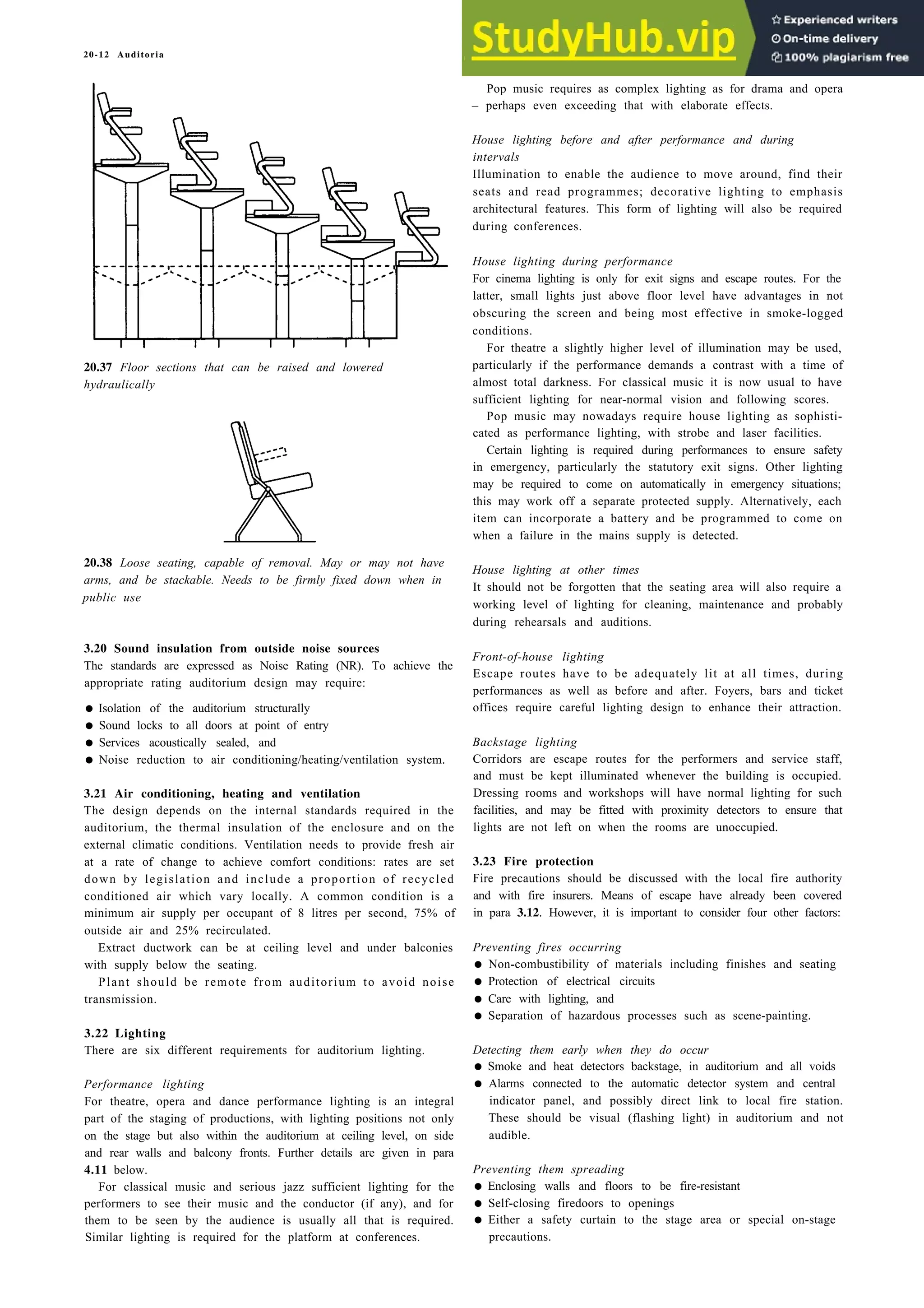 20-12 Auditoria
20.37 Floor sections that can be raised and lowered
hydraulically
20.38 Loose seating, capable of removal. May or may not have
arms, and be stackable. Needs to be firmly fixed down when in
public use
3.20 Sound insulation from outside noise sources
The standards are expressed as Noise Rating (NR). To achieve the
appropriate rating auditorium design may require:
• Isolation of the auditorium structurally
• Sound locks to all doors at point of entry
• Services acoustically sealed, and
• Noise reduction to air conditioning/heating/ventilation system.
3.21 Air conditioning, heating and ventilation
The design depends on the internal standards required in the
auditorium, the thermal insulation of the enclosure and on the
external climatic conditions. Ventilation needs to provide fresh air
at a rate of change to achieve comfort conditions: rates are set
down by legislation and include a proportion of recycled
conditioned air which vary locally. A common condition is a
minimum air supply per occupant of 8 litres per second, 75% of
outside air and 25% recirculated.
Extract ductwork can be at ceiling level and under balconies
with supply below the seating.
Plant should be remote from auditorium to avoid noise
transmission.
3.22 Lighting
There are six different requirements for auditorium lighting.
Performance lighting
For theatre, opera and dance performance lighting is an integral
part of the staging of productions, with lighting positions not only
on the stage but also within the auditorium at ceiling level, on side
and rear walls and balcony fronts. Further details are given in para
4.11 below.
For classical music and serious jazz sufficient lighting for the
performers to see their music and the conductor (if any), and for
them to be seen by the audience is usually all that is required.
Similar lighting is required for the platform at conferences.
Pop music requires as complex lighting as for drama and opera
– perhaps even exceeding that with elaborate effects.
House lighting before and after performance and during
intervals
Illumination to enable the audience to move around, find their
seats and read programmes; decorative lighting to emphasis
architectural features. This form of lighting will also be required
during conferences.
House lighting during performance
For cinema lighting is only for exit signs and escape routes. For the
latter, small lights just above floor level have advantages in not
obscuring the screen and being most effective in smoke-logged
conditions.
For theatre a slightly higher level of illumination may be used,
particularly if the performance demands a contrast with a time of
almost total darkness. For classical music it is now usual to have
sufficient lighting for near-normal vision and following scores.
Pop music may nowadays require house lighting as sophisti-
cated as performance lighting, with strobe and laser facilities.
Certain lighting is required during performances to ensure safety
in emergency, particularly the statutory exit signs. Other lighting
may be required to come on automatically in emergency situations;
this may work off a separate protected supply. Alternatively, each
item can incorporate a battery and be programmed to come on
when a failure in the mains supply is detected.
House lighting at other times
It should not be forgotten that the seating area will also require a
working level of lighting for cleaning, maintenance and probably
during rehearsals and auditions.
Front-of-house lighting
Escape routes have to be adequately lit at all times, during
performances as well as before and after. Foyers, bars and ticket
offices require careful lighting design to enhance their attraction.
Backstage lighting
Corridors are escape routes for the performers and service staff,
and must be kept illuminated whenever the building is occupied.
Dressing rooms and workshops will have normal lighting for such
facilities, and may be fitted with proximity detectors to ensure that
lights are not left on when the rooms are unoccupied.
3.23 Fire protection
Fire precautions should be discussed with the local fire authority
and with fire insurers. Means of escape have already been covered
in para 3.12. However, it is important to consider four other factors:
Preventing fires occurring
• Non-combustibility of materials including finishes and seating
• Protection of electrical circuits
• Care with lighting, and
• Separation of hazardous processes such as scene-painting.
Detecting them early when they do occur
• Smoke and heat detectors backstage, in auditorium and all voids
• Alarms connected to the automatic detector system and central
indicator panel, and possibly direct link to local fire station.
These should be visual (flashing light) in auditorium and not
audible.
Preventing them spreading
• Enclosing walls and floors to be fire-resistant
• Self-closing firedoors to openings
• Either a safety curtain to the stage area or special on-stage
precautions.
 