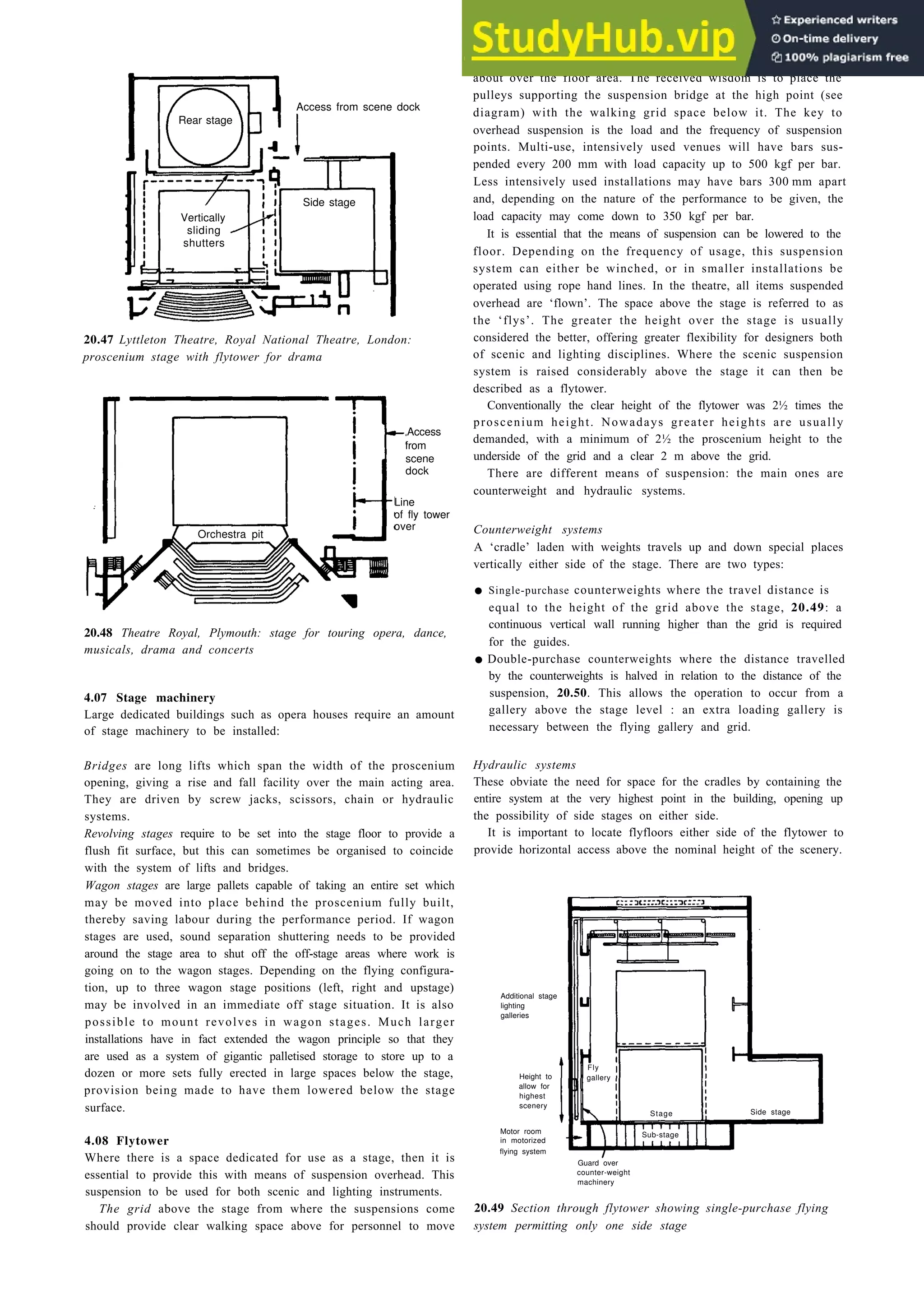 Auditoria 20-17
20.47 Lyttleton Theatre, Royal National Theatre, London:
proscenium stage with flytower for drama
Access
from
scene
dock
Line
of fly tower
20.48 Theatre Royal, Plymouth: stage for touring opera, dance,
musicals, drama and concerts
4.07 Stage machinery
Large dedicated buildings such as opera houses require an amount
of stage machinery to be installed:
Bridges are long lifts which span the width of the proscenium
opening, giving a rise and fall facility over the main acting area.
They are driven by screw jacks, scissors, chain or hydraulic
systems.
Revolving stages require to be set into the stage floor to provide a
flush fit surface, but this can sometimes be organised to coincide
with the system of lifts and bridges.
Wagon stages are large pallets capable of taking an entire set which
may be moved into place behind the proscenium fully built,
thereby saving labour during the performance period. If wagon
stages are used, sound separation shuttering needs to be provided
around the stage area to shut off the off-stage areas where work is
going on to the wagon stages. Depending on the flying configura-
tion, up to three wagon stage positions (left, right and upstage)
may be involved in an immediate off stage situation. It is also
possible to mount revolves in wagon stages. Much larger
installations have in fact extended the wagon principle so that they
are used as a system of gigantic palletised storage to store up to a
dozen or more sets fully erected in large spaces below the stage,
provision being made to have them lowered below the stage
surface.
4.08 Flytower
Where there is a space dedicated for use as a stage, then it is
essential to provide this with means of suspension overhead. This
suspension to be used for both scenic and lighting instruments.
The grid above the stage from where the suspensions come
should provide clear walking space above for personnel to move
about over the floor area. The received wisdom is to place the
pulleys supporting the suspension bridge at the high point (see
diagram) with the walking grid space below it. The key to
overhead suspension is the load and the frequency of suspension
points. Multi-use, intensively used venues will have bars sus-
pended every 200 mm with load capacity up to 500 kgf per bar.
Less intensively used installations may have bars 300 mm apart
and, depending on the nature of the performance to be given, the
load capacity may come down to 350 kgf per bar.
It is essential that the means of suspension can be lowered to the
floor. Depending on the frequency of usage, this suspension
system can either be winched, or in smaller installations be
operated using rope hand lines. In the theatre, all items suspended
overhead are ‘flown’. The space above the stage is referred to as
the ‘flys’. The greater the height over the stage is usually
considered the better, offering greater flexibility for designers both
of scenic and lighting disciplines. Where the scenic suspension
system is raised considerably above the stage it can then be
described as a flytower.
Conventionally the clear height of the flytower was 2½ times the
proscenium height. Nowadays greater heights are usually
demanded, with a minimum of 2½ the proscenium height to the
underside of the grid and a clear 2 m above the grid.
There are different means of suspension: the main ones are
counterweight and hydraulic systems.
Counterweight systems
A ‘cradle’ laden with weights travels up and down special places
vertically either side of the stage. There are two types:
• Single-purchase counterweights where the travel distance is
equal to the height of the grid above the stage, 20.49: a
continuous vertical wall running higher than the grid is required
for the guides.
•Double-purchase counterweights where the distance travelled
by the counterweights is halved in relation to the distance of the
suspension, 20.50. This allows the operation to occur from a
gallery above the stage level : an extra loading gallery is
necessary between the flying gallery and grid.
Hydraulic systems
These obviate the need for space for the cradles by containing the
entire system at the very highest point in the building, opening up
the possibility of side stages on either side.
It is important to locate flyfloors either side of the flytower to
provide horizontal access above the nominal height of the scenery.
Additional stage
lighting
galleries
Height to
allow for
highest
scenery
Motor room
in motorized
flying system
Guard over
counter-weight
machinery
20.49 Section through flytower showing single-purchase flying
system permitting only one side stage
Access from scene dock
Rear stage
Side stage
Vertically
sliding
shutters
Orchestra pit
over
Fly
gallery
Stage Side stage
Sub-stage
 