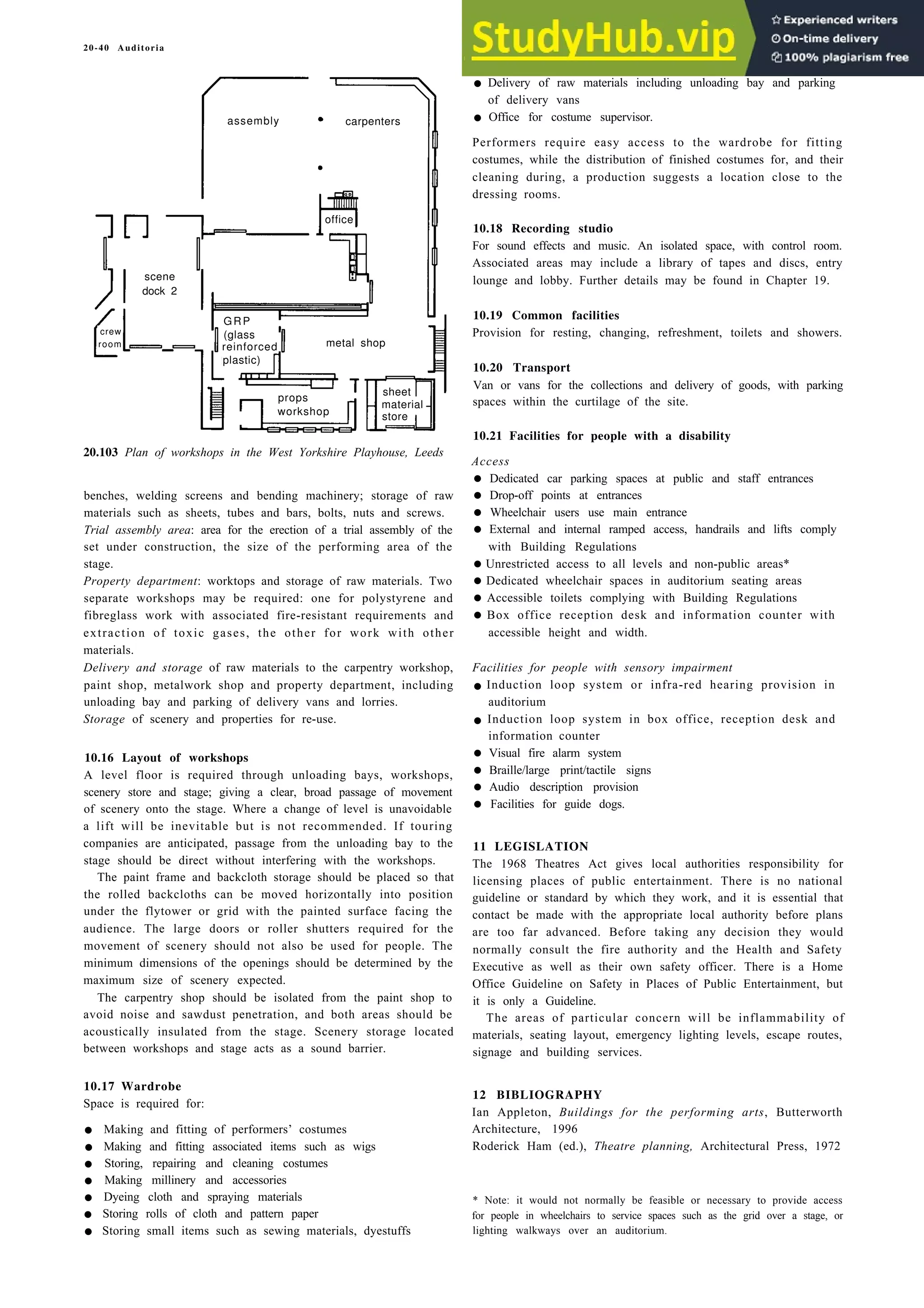 20-40 Auditoria
scene
paint shop
dock 2
crew
room
assembly •
•
office
20.103 Plan of workshops in the West Yorkshire Playhouse, Leeds
benches, welding screens and bending machinery; storage of raw
materials such as sheets, tubes and bars, bolts, nuts and screws.
Trial assembly area: area for the erection of a trial assembly of the
set under construction, the size of the performing area of the
stage.
Property department: worktops and storage of raw materials. Two
separate workshops may be required: one for polystyrene and
fibreglass work with associated fire-resistant requirements and
extraction of toxic gases, the other for work with other
materials.
Delivery and storage of raw materials to the carpentry workshop,
paint shop, metalwork shop and property department, including
unloading bay and parking of delivery vans and lorries.
Storage of scenery and properties for re-use.
10.16 Layout of workshops
A level floor is required through unloading bays, workshops,
scenery store and stage; giving a clear, broad passage of movement
of scenery onto the stage. Where a change of level is unavoidable
a lift will be inevitable but is not recommended. If touring
companies are anticipated, passage from the unloading bay to the
stage should be direct without interfering with the workshops.
The paint frame and backcloth storage should be placed so that
the rolled backcloths can be moved horizontally into position
under the flytower or grid with the painted surface facing the
audience. The large doors or roller shutters required for the
movement of scenery should not also be used for people. The
minimum dimensions of the openings should be determined by the
maximum size of scenery expected.
The carpentry shop should be isolated from the paint shop to
avoid noise and sawdust penetration, and both areas should be
acoustically insulated from the stage. Scenery storage located
between workshops and stage acts as a sound barrier.
10.17 Wardrobe
Space is required for:
• Making and fitting of performers’ costumes
• Making and fitting associated items such as wigs
• Storing, repairing and cleaning costumes
• Making millinery and accessories
• Dyeing cloth and spraying materials
• Storing rolls of cloth and pattern paper
• Storing small items such as sewing materials, dyestuffs
• Delivery of raw materials including unloading bay and parking
of delivery vans
• Office for costume supervisor.
Performers require easy access to the wardrobe for fitting
costumes, while the distribution of finished costumes for, and their
cleaning during, a production suggests a location close to the
dressing rooms.
10.18 Recording studio
For sound effects and music. An isolated space, with control room.
Associated areas may include a library of tapes and discs, entry
lounge and lobby. Further details may be found in Chapter 19.
10.19 Common facilities
Provision for resting, changing, refreshment, toilets and showers.
10.20 Transport
Van or vans for the collections and delivery of goods, with parking
spaces within the curtilage of the site.
10.21 Facilities for people with a disability
Access
• Dedicated car parking spaces at public and staff entrances
• Drop-off points at entrances
• Wheelchair users use main entrance
• External and internal ramped access, handrails and lifts comply
with Building Regulations
•Unrestricted access to all levels and non-public areas*
•Dedicated wheelchair spaces in auditorium seating areas
• Accessible toilets complying with Building Regulations
• Box office reception desk and information counter with
accessible height and width.
Facilities for people with sensory impairment
• Induction loop system or infra-red hearing provision in
auditorium
• Induction loop system in box office, reception desk and
information counter
• Visual fire alarm system
• Braille/large print/tactile signs
• Audio description provision
• Facilities for guide dogs.
11 LEGISLATION
The 1968 Theatres Act gives local authorities responsibility for
licensing places of public entertainment. There is no national
guideline or standard by which they work, and it is essential that
contact be made with the appropriate local authority before plans
are too far advanced. Before taking any decision they would
normally consult the fire authority and the Health and Safety
Executive as well as their own safety officer. There is a Home
Office Guideline on Safety in Places of Public Entertainment, but
it is only a Guideline.
The areas of particular concern will be inflammability of
materials, seating layout, emergency lighting levels, escape routes,
signage and building services.
12 BIBLIOGRAPHY
Ian Appleton, Buildings for the performing arts, Butterworth
Architecture, 1996
Roderick Ham (ed.), Theatre planning, Architectural Press, 1972
* Note: it would not normally be feasible or necessary to provide access
for people in wheelchairs to service spaces such as the grid over a stage, or
lighting walkways over an auditorium.
carpenters
GRP
(glass
reinforced
plastic)
props
sheet
workshop
material
store
metal shop
 