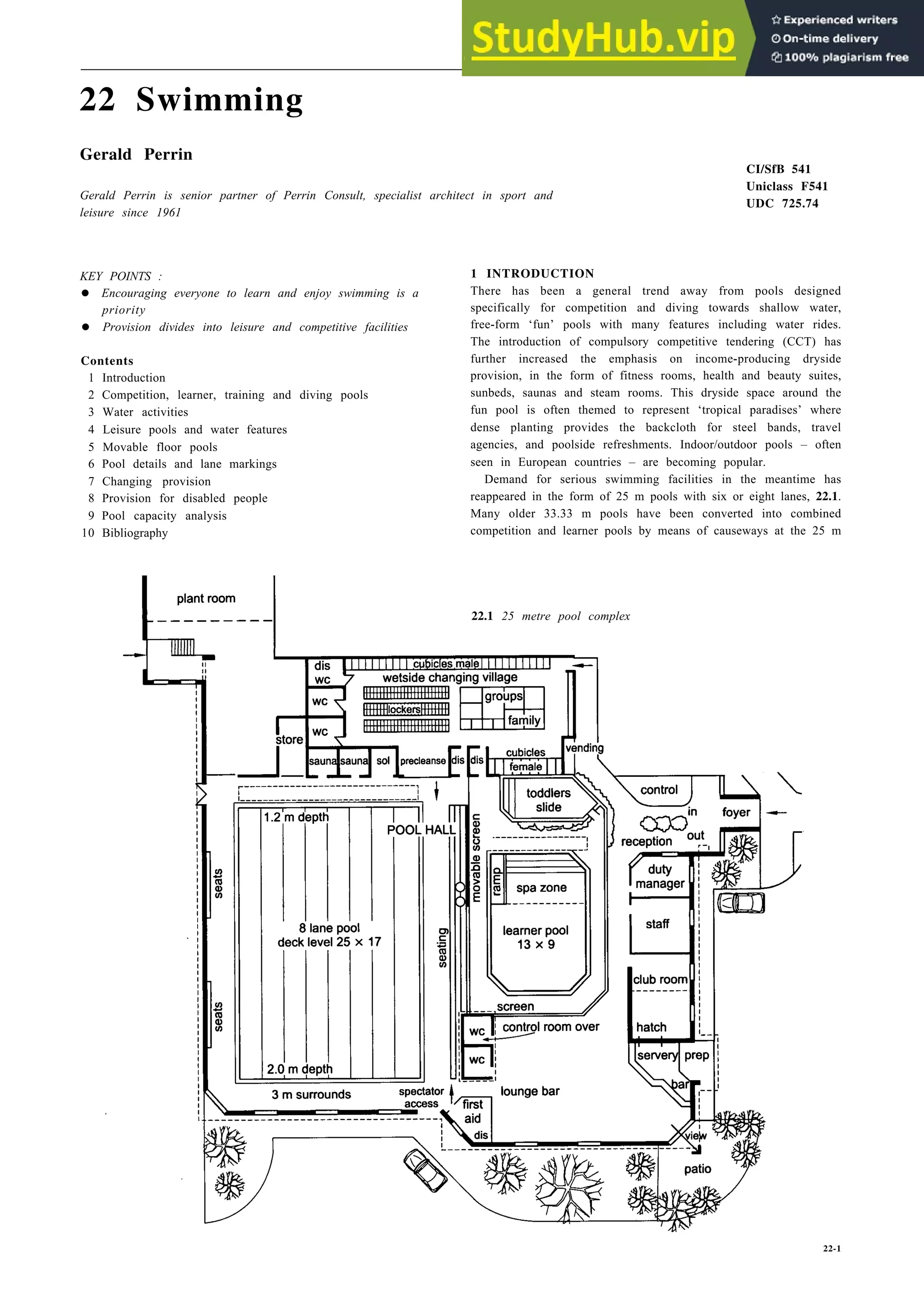22 Swimming
Gerald Perrin
Gerald Perrin is senior partner of Perrin Consult, specialist architect in sport and
leisure since 1961
KEY POINTS : 1 INTRODUCTION
• Encouraging everyone to learn and enjoy swimming is a
priority
• Provision divides into leisure and competitive facilities
There has been a general trend away from pools designed
specifically for competition and diving towards shallow water,
free-form ‘fun’ pools with many features including water rides.
The introduction of compulsory competitive tendering (CCT) has
further increased the emphasis on income-producing dryside
provision, in the form of fitness rooms, health and beauty suites,
sunbeds, saunas and steam rooms. This dryside space around the
fun pool is often themed to represent ‘tropical paradises’ where
dense planting provides the backcloth for steel bands, travel
agencies, and poolside refreshments. Indoor/outdoor pools – often
seen in European countries – are becoming popular.
Contents
1 Introduction
2 Competition, learner, training and diving pools
3 Water activities
4 Leisure pools and water features
5 Movable floor pools
6 Pool details and lane markings
7 Changing provision
8 Provision for disabled people
9 Pool capacity analysis
10 Bibliography
CI/SfB 541
Uniclass F541
UDC 725.74
Demand for serious swimming facilities in the meantime has
reappeared in the form of 25 m pools with six or eight lanes, 22.1.
Many older 33.33 m pools have been converted into combined
competition and learner pools by means of causeways at the 25 m
22.1 25 metre pool complex
22-1
 