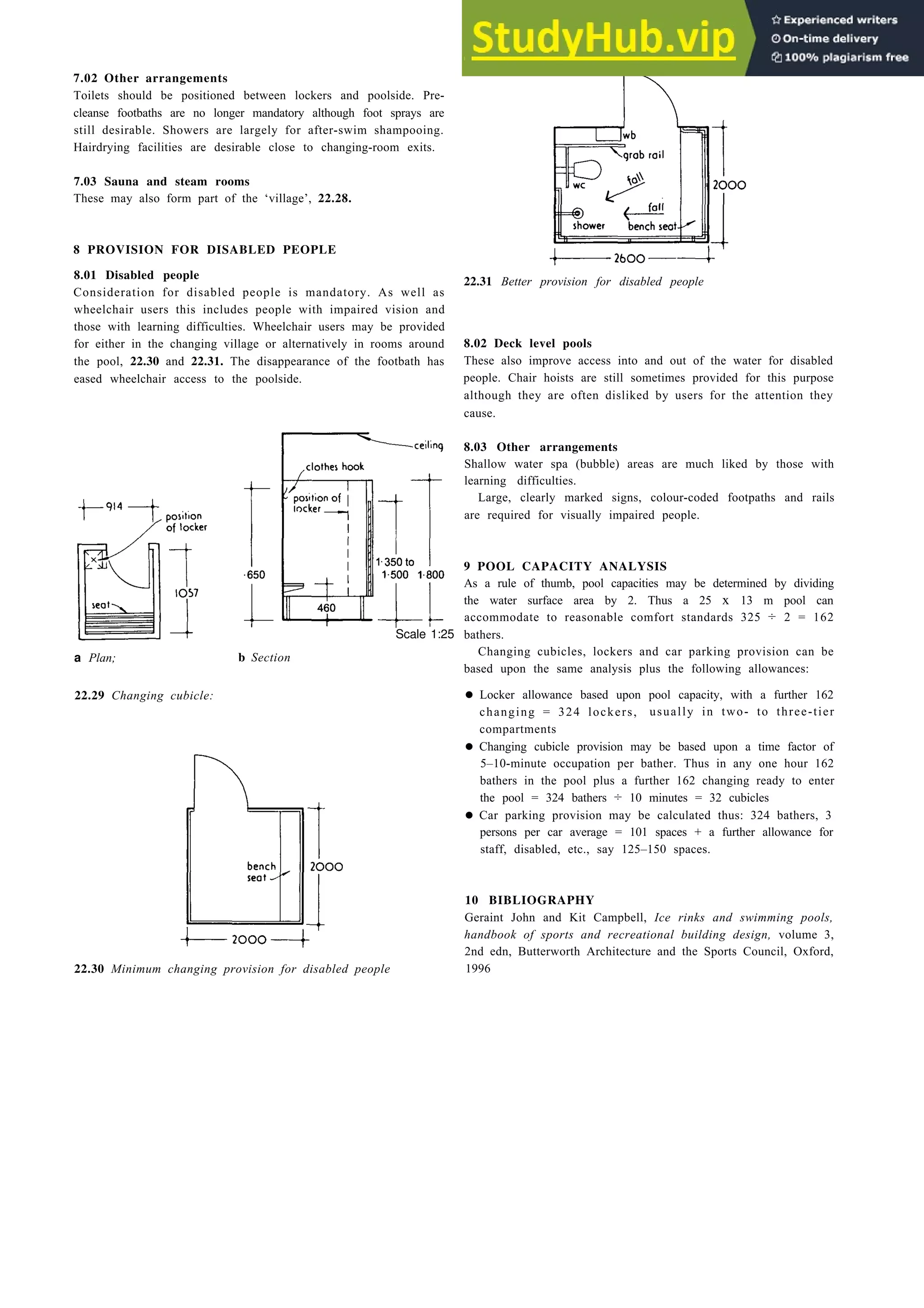 S w i m m i n g 2 2 - 1 1
7.02 Other arrangements
Toilets should be positioned between lockers and poolside. Pre-
cleanse footbaths are no longer mandatory although foot sprays are
still desirable. Showers are largely for after-swim shampooing.
Hairdrying facilities are desirable close to changing-room exits.
7.03 Sauna and steam rooms
These may also form part of the ‘village’, 22.28.
8 PROVISION FOR DISABLED PEOPLE
8.01 Disabled people
Consideration for disabled people is mandatory. As well as
wheelchair users this includes people with impaired vision and
those with learning difficulties. Wheelchair users may be provided
for either in the changing village or alternatively in rooms around
the pool, 22.30 and 22.31. The disappearance of the footbath has
eased wheelchair access to the poolside.
a Plan;
22.29 Changing cubicle:
b Section
Scale 1:25
22.30 Minimum changing provision for disabled people
22.31 Better provision for disabled people
8.02 Deck level pools
These also improve access into and out of the water for disabled
people. Chair hoists are still sometimes provided for this purpose
although they are often disliked by users for the attention they
cause.
8.03 Other arrangements
Shallow water spa (bubble) areas are much liked by those with
learning difficulties.
Large, clearly marked signs, colour-coded footpaths and rails
are required for visually impaired people.
9 POOL CAPACITY ANALYSIS
As a rule of thumb, pool capacities may be determined by dividing
the water surface area by 2. Thus a 25 x 13 m pool can
accommodate to reasonable comfort standards 325 ÷ 2 = 162
bathers.
Changing cubicles, lockers and car parking provision can be
based upon the same analysis plus the following allowances:
• Locker allowance based upon pool capacity, with a further 162
changing = 324 lockers, usually in two- to three-tier
compartments
• Changing cubicle provision may be based upon a time factor of
5–10-minute occupation per bather. Thus in any one hour 162
bathers in the pool plus a further 162 changing ready to enter
the pool = 324 bathers ÷ 10 minutes = 32 cubicles
• Car parking provision may be calculated thus: 324 bathers, 3
persons per car average = 101 spaces + a further allowance for
staff, disabled, etc., say 125–150 spaces.
10 BIBLIOGRAPHY
Geraint John and Kit Campbell, Ice rinks and swimming pools,
handbook of sports and recreational building design, volume 3,
2nd edn, Butterworth Architecture and the Sports Council, Oxford,
1996
 