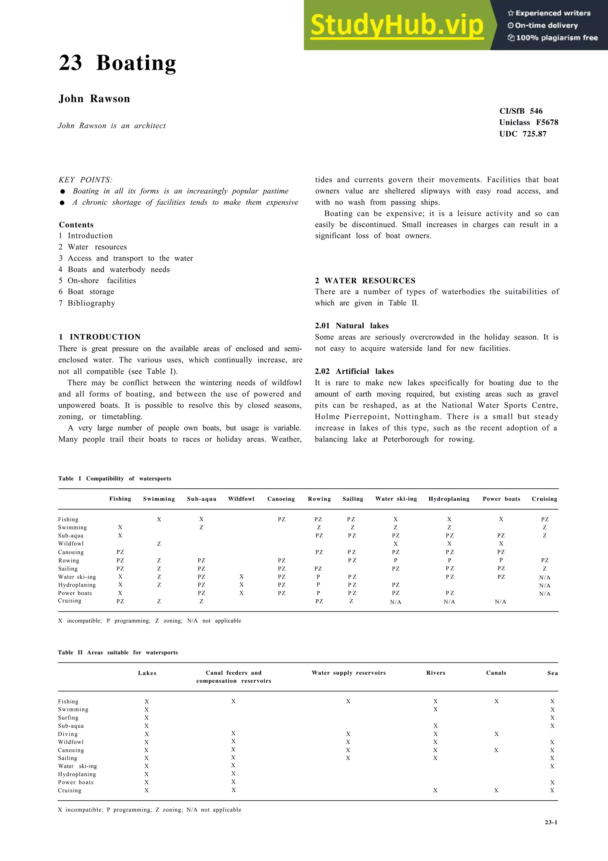 23 Boating
John Rawson
John Rawson is an architect
KEY POINTS:
• Boating in all its forms is an increasingly popular pastime
• A chronic shortage of facilities tends to make them expensive
Contents
1 Introduction
2 Water resources
3 Access and transport to the water
4 Boats and waterbody needs
5 On-shore facilities
6 Boat storage
7 Bibliography
1 INTRODUCTION
There is great pressure on the available areas of enclosed and semi-
enclosed water. The various uses, which continually increase, are
not all compatible (see Table I).
There may be conflict between the wintering needs of wildfowl
and all forms of boating, and between the use of powered and
unpowered boats. It is possible to resolve this by closed seasons,
zoning, or timetabling.
A very large number of people own boats, but usage is variable.
Many people trail their boats to races or holiday areas. Weather,
Table I Compatibility of watersports
CI/SfB 546
Uniclass F5678
UDC 725.87
tides and currents govern their movements. Facilities that boat
owners value are sheltered slipways with easy road access, and
with no wash from passing ships.
Boating can be expensive; it is a leisure activity and so can
easily be discontinued. Small increases in charges can result in a
significant loss of boat owners.
2 WATER RESOURCES
There are a number of types of waterbodies the suitabilities of
which are given in Table II.
2.01 Natural lakes
Some areas are seriously overcrowded in the holiday season. It is
not easy to acquire waterside land for new facilities.
2.02 Artificial lakes
It is rare to make new lakes specifically for boating due to the
amount of earth moving required, but existing areas such as gravel
pits can be reshaped, as at the National Water Sports Centre,
Holme Pierrepoint, Nottingham. There is a small but steady
increase in lakes of this type, such as the recent adoption of a
balancing lake at Peterborough for rowing.
Fishing Swimming Sub-aqua Wildfowl Canoeing Rowing Sailing Water ski-ing Hydroplaning Power boats Cruising
Fishing
Swimming
Sub-aqua
Wildfowl
Canoeing
Rowing
Sailing
Water ski-ing
Hydroplaning
Power boats
Cruising
X
X
PZ
PZ
PZ
X
X
X
PZ
X X
Z
Z
Z PZ
Z PZ
Z PZ
Z PZ
PZ
Z Z
PZ PZ P Z
Z Z
PZ P Z
PZ P Z
PZ P Z
PZ PZ
X PZ P P Z
X PZ P P Z
X PZ P P Z
PZ Z
X
Z
X X
Z
PZ
X
PZ
P
PZ
PZ
PZ
N/A
P Z PZ
X X
P Z PZ
P P
P Z PZ
P Z PZ
P Z
N/A N/A
PZ
Z
Z
PZ
Z
N/A
N/A
N/A
X incompatible; P programming; Z zoning; N/A not applicable
Table II Areas suitable for watersports
Lakes Canal feeders and
compensation reservoirs
Water supply reservoirs Rivers Canals Sea
Fishing
Swimming
Surfing
Sub-aqua
Diving
Wildfowl
Canoeing
Sailing
Water ski-ing
Hydroplaning
Power boats
Cruising
X
X
X
X
X
X
X
X
X
X
X
X
X
X
X
X
X
X
X
X
X
X X X X
X X
X
X X
X X X
X X X
X X X X
X X X
X
X
X X X
X incompatible; P programming; Z zoning; N/A not applicable
23-1
 