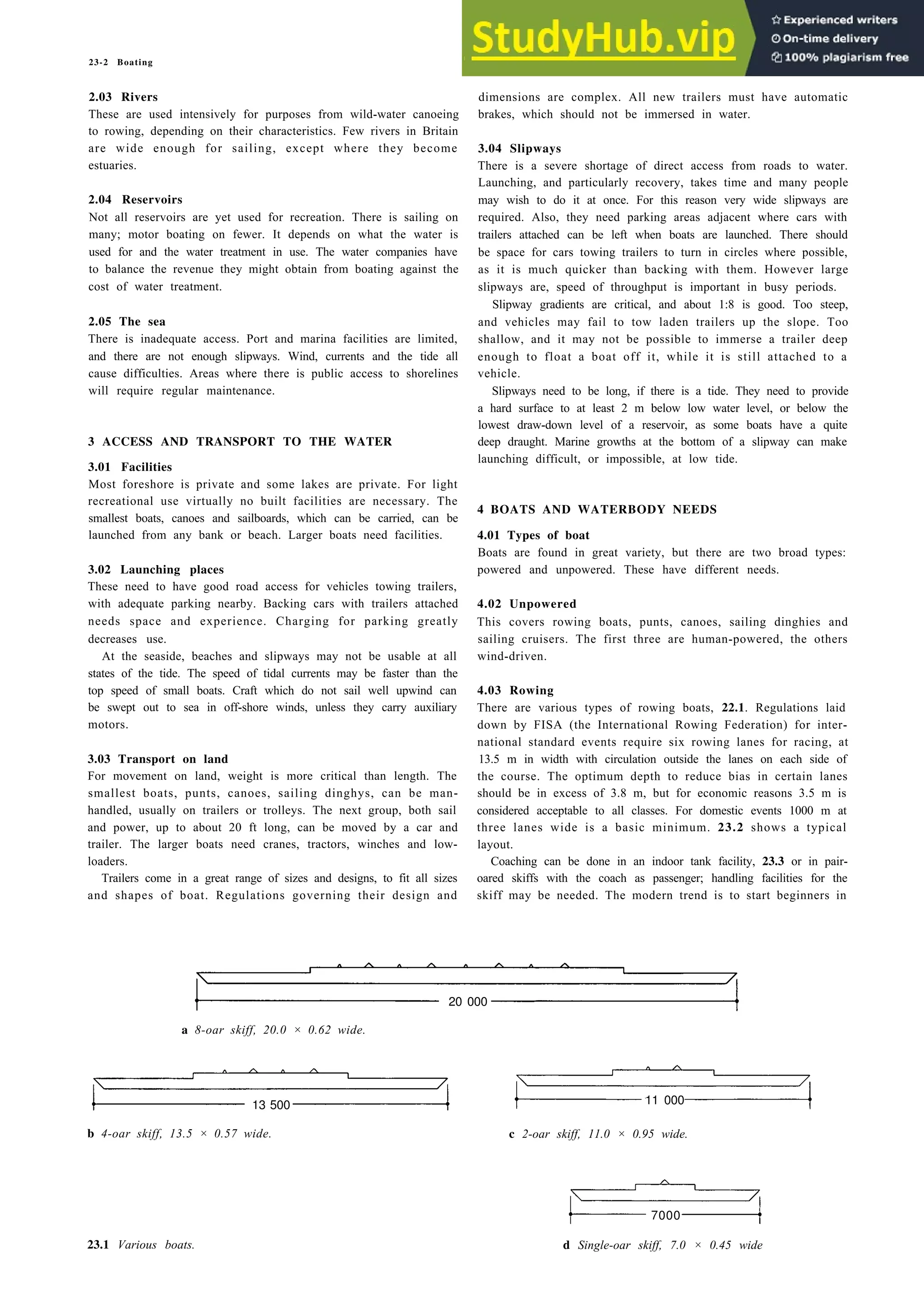 23-2 Boating
2.03 Rivers
These are used intensively for purposes from wild-water canoeing
to rowing, depending on their characteristics. Few rivers in Britain
are wide enough for sailing, except where they become
estuaries.
2.04 Reservoirs
Not all reservoirs are yet used for recreation. There is sailing on
many; motor boating on fewer. It depends on what the water is
used for and the water treatment in use. The water companies have
to balance the revenue they might obtain from boating against the
cost of water treatment.
2.05 The sea
There is inadequate access. Port and marina facilities are limited,
and there are not enough slipways. Wind, currents and the tide all
cause difficulties. Areas where there is public access to shorelines
will require regular maintenance.
3 ACCESS AND TRANSPORT TO THE WATER
3.01 Facilities
Most foreshore is private and some lakes are private. For light
recreational use virtually no built facilities are necessary. The
smallest boats, canoes and sailboards, which can be carried, can be
launched from any bank or beach. Larger boats need facilities.
3.02 Launching places
These need to have good road access for vehicles towing trailers,
with adequate parking nearby. Backing cars with trailers attached
needs space and experience. Charging for parking greatly
decreases use.
At the seaside, beaches and slipways may not be usable at all
states of the tide. The speed of tidal currents may be faster than the
top speed of small boats. Craft which do not sail well upwind can
be swept out to sea in off-shore winds, unless they carry auxiliary
motors.
3.03 Transport on land
For movement on land, weight is more critical than length. The
smallest boats, punts, canoes, sailing dinghys, can be man-
handled, usually on trailers or trolleys. The next group, both sail
and power, up to about 20 ft long, can be moved by a car and
trailer. The larger boats need cranes, tractors, winches and low-
loaders.
Trailers come in a great range of sizes and designs, to fit all sizes
and shapes of boat. Regulations governing their design and
dimensions are complex. All new trailers must have automatic
brakes, which should not be immersed in water.
3.04 Slipways
There is a severe shortage of direct access from roads to water.
Launching, and particularly recovery, takes time and many people
may wish to do it at once. For this reason very wide slipways are
required. Also, they need parking areas adjacent where cars with
trailers attached can be left when boats are launched. There should
be space for cars towing trailers to turn in circles where possible,
as it is much quicker than backing with them. However large
slipways are, speed of throughput is important in busy periods.
Slipway gradients are critical, and about 1:8 is good. Too steep,
and vehicles may fail to tow laden trailers up the slope. Too
shallow, and it may not be possible to immerse a trailer deep
enough to float a boat off it, while it is still attached to a
vehicle.
Slipways need to be long, if there is a tide. They need to provide
a hard surface to at least 2 m below low water level, or below the
lowest draw-down level of a reservoir, as some boats have a quite
deep draught. Marine growths at the bottom of a slipway can make
launching difficult, or impossible, at low tide.
4 BOATS AND WATERBODY NEEDS
4.01 Types of boat
Boats are found in great variety, but there are two broad types:
powered and unpowered. These have different needs.
4.02 Unpowered
This covers rowing boats, punts, canoes, sailing dinghies and
sailing cruisers. The first three are human-powered, the others
wind-driven.
4.03 Rowing
There are various types of rowing boats, 22.1. Regulations laid
down by FISA (the International Rowing Federation) for inter-
national standard events require six rowing lanes for racing, at
13.5 m in width with circulation outside the lanes on each side of
the course. The optimum depth to reduce bias in certain lanes
should be in excess of 3.8 m, but for economic reasons 3.5 m is
considered acceptable to all classes. For domestic events 1000 m at
three lanes wide is a basic minimum. 23.2 shows a typical
layout.
Coaching can be done in an indoor tank facility, 23.3 or in pair-
oared skiffs with the coach as passenger; handling facilities for the
skiff may be needed. The modern trend is to start beginners in
20 000
a 8-oar skiff, 20.0 × 0.62 wide.
13 500
b 4-oar skiff, 13.5 × 0.57 wide.
11 000
c 2-oar skiff, 11.0 × 0.95 wide.
23.1 Various boats.
7000
d Single-oar skiff, 7.0 × 0.45 wide
 