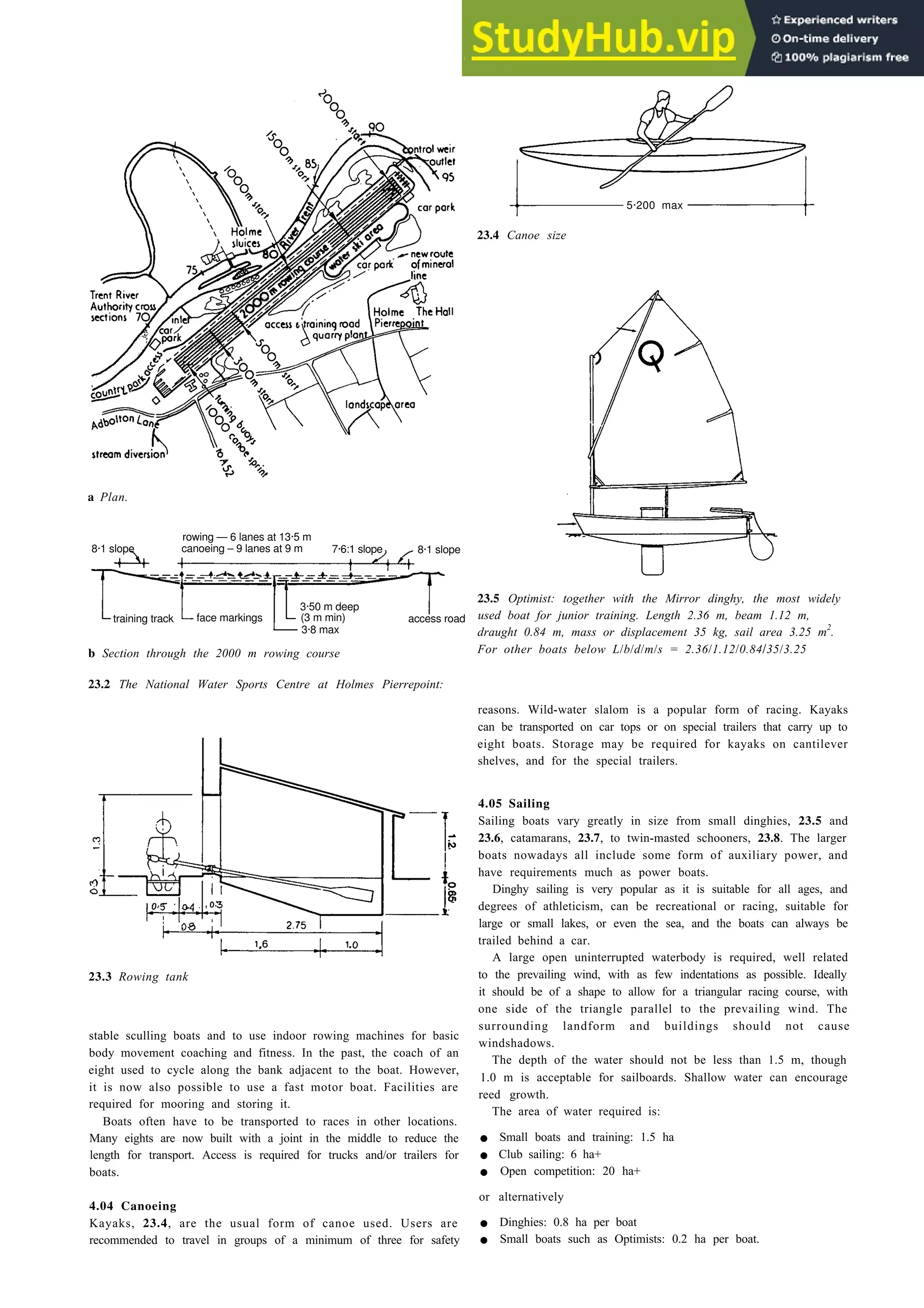 Boating 23-3
5·200 max
a Plan.
rowing — 6 lanes at 13·5 m
8·1 slope canoeing – 9 lanes at 9 m 7·6:1 slope 8·1 slope
3·50 m deep
training track face markings (3 m min) access road
3·8 max
b Section through the 2000 m rowing course
23.2 The National Water Sports Centre at Holmes Pierrepoint:
23.3 Rowing tank
stable sculling boats and to use indoor rowing machines for basic
body movement coaching and fitness. In the past, the coach of an
eight used to cycle along the bank adjacent to the boat. However,
it is now also possible to use a fast motor boat. Facilities are
required for mooring and storing it.
Boats often have to be transported to races in other locations.
Many eights are now built with a joint in the middle to reduce the
length for transport. Access is required for trucks and/or trailers for
boats.
4.04 Canoeing
Kayaks, 23.4, are the usual form of canoe used. Users are
recommended to travel in groups of a minimum of three for safety
23.4 Canoe size
23.5 Optimist: together with the Mirror dinghy, the most widely
used boat for junior training. Length 2.36 m, beam 1.12 m,
draught 0.84 m, mass or displacement 35 kg, sail area 3.25 m2
.
For other boats below L/b/d/m/s = 2.36/1.12/0.84/35/3.25
reasons. Wild-water slalom is a popular form of racing. Kayaks
can be transported on car tops or on special trailers that carry up to
eight boats. Storage may be required for kayaks on cantilever
shelves, and for the special trailers.
4.05 Sailing
Sailing boats vary greatly in size from small dinghies, 23.5 and
23.6, catamarans, 23.7, to twin-masted schooners, 23.8. The larger
boats nowadays all include some form of auxiliary power, and
have requirements much as power boats.
Dinghy sailing is very popular as it is suitable for all ages, and
degrees of athleticism, can be recreational or racing, suitable for
large or small lakes, or even the sea, and the boats can always be
trailed behind a car.
A large open uninterrupted waterbody is required, well related
to the prevailing wind, with as few indentations as possible. Ideally
it should be of a shape to allow for a triangular racing course, with
one side of the triangle parallel to the prevailing wind. The
surrounding landform and buildings should not cause
windshadows.
The depth of the water should not be less than 1.5 m, though
1.0 m is acceptable for sailboards. Shallow water can encourage
reed growth.
The area of water required is:
• Small boats and training: 1.5 ha
• Club sailing: 6 ha+
• Open competition: 20 ha+
or alternatively
• Dinghies: 0.8 ha per boat
• Small boats such as Optimists: 0.2 ha per boat.
 