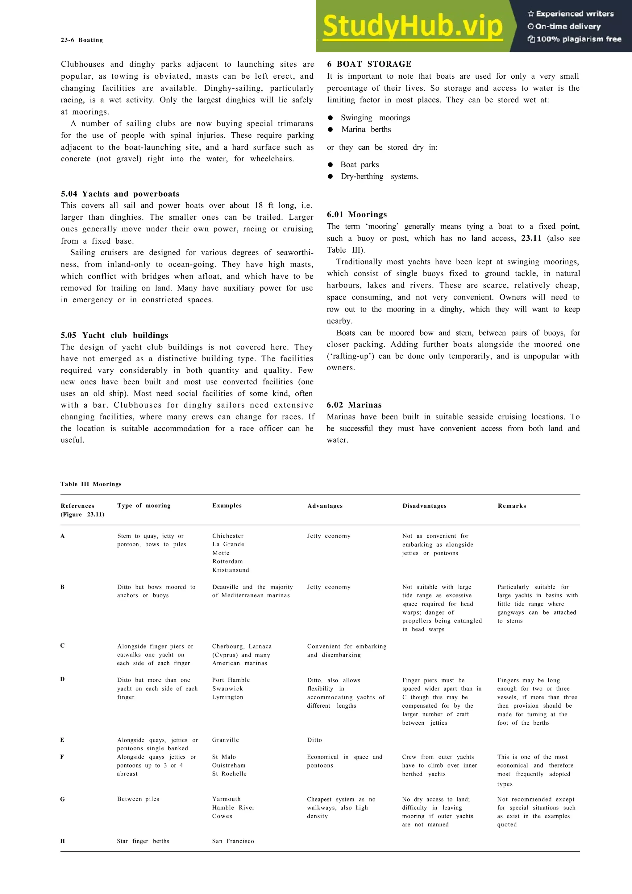 23-6 Boating
Clubhouses and dinghy parks adjacent to launching sites are
popular, as towing is obviated, masts can be left erect, and
changing facilities are available. Dinghy-sailing, particularly
racing, is a wet activity. Only the largest dinghies will lie safely
at moorings.
A number of sailing clubs are now buying special trimarans
for the use of people with spinal injuries. These require parking
adjacent to the boat-launching site, and a hard surface such as
concrete (not gravel) right into the water, for wheelchairs.
6 BOAT STORAGE
It is important to note that boats are used for only a very small
percentage of their lives. So storage and access to water is the
limiting factor in most places. They can be stored wet at:
• Swinging moorings
• Marina berths
or they can be stored dry in:
• Boat parks
• Dry-berthing systems.
5.04 Yachts and powerboats
This covers all sail and power boats over about 18 ft long, i.e.
larger than dinghies. The smaller ones can be trailed. Larger
ones generally move under their own power, racing or cruising
from a fixed base.
Sailing cruisers are designed for various degrees of seaworthi-
ness, from inland-only to ocean-going. They have high masts,
which conflict with bridges when afloat, and which have to be
removed for trailing on land. Many have auxiliary power for use
in emergency or in constricted spaces.
6.01 Moorings
The term ‘mooring’ generally means tying a boat to a fixed point,
such a buoy or post, which has no land access, 23.11 (also see
Table III).
Traditionally most yachts have been kept at swinging moorings,
which consist of single buoys fixed to ground tackle, in natural
harbours, lakes and rivers. These are scarce, relatively cheap,
space consuming, and not very convenient. Owners will need to
row out to the mooring in a dinghy, which they will want to keep
nearby.
Boats can be moored bow and stern, between pairs of buoys, for
closer packing. Adding further boats alongside the moored one
(‘rafting-up’) can be done only temporarily, and is unpopular with
owners.
5.05 Yacht club buildings
The design of yacht club buildings is not covered here. They
have not emerged as a distinctive building type. The facilities
required vary considerably in both quantity and quality. Few
new ones have been built and most use converted facilities (one
uses an old ship). Most need social facilities of some kind, often
with a bar. Clubhouses for dinghy sailors need extensive
changing facilities, where many crews can change for races. If
the location is suitable accommodation for a race officer can be
useful.
6.02 Marinas
Marinas have been built in suitable seaside cruising locations. To
be successful they must have convenient access from both land and
water.
Table III Moorings
References Type of mooring Examples Advantages Disadvantages Remarks
(Figure 23.11)
A Stem to quay, jetty or
pontoon, bows to piles
Chichester
La Grande
Motte
Rotterdam
Kristiansund
Deauville and the majority
of Mediterranean marinas
Jetty economy Not as convenient for
embarking as alongside
jetties or pontoons
B Ditto but bows moored to
anchors or buoys
Jetty economy Not suitable with large
tide range as excessive
space required for head
warps; danger of
propellers being entangled
in head warps
Particularly suitable for
large yachts in basins with
little tide range where
gangways can be attached
to sterns
C
D
Alongside finger piers or Cherbourg, Larnaca
catwalks one yacht on (Cyprus) and many
each side of each finger American marinas
Ditto but more than one
yacht on each side of each
finger
Port Hamble
Swanwick
Lymington
Convenient for embarking
and disembarking
Ditto, also allows
flexibility in
accommodating yachts of
different lengths
Finger piers must be
spaced wider apart than in
C though this may be
compensated for by the
larger number of craft
between jetties
Fingers may be long
enough for two or three
vessels, if more than three
then provision should be
made for turning at the
foot of the berths
E
F
Alongside quays, jetties or
pontoons single banked
Alongside quays jetties or
pontoons up to 3 or 4
abreast
Granville
St Malo
Ouistreham
St Rochelle
Ditto
Economical in space and
pontoons
Crew from outer yachts
have to climb over inner
berthed yachts
This is one of the most
economical and therefore
most frequently adopted
types
Not recommended except
for special situations such
as exist in the examples
quoted
Yarmouth
Hamble River
Cowes
Cheapest system as no
walkways, also high
density
No dry access to land;
difficulty in leaving
mooring if outer yachts
are not manned
G Between piles
H Star finger berths San Francisco
 