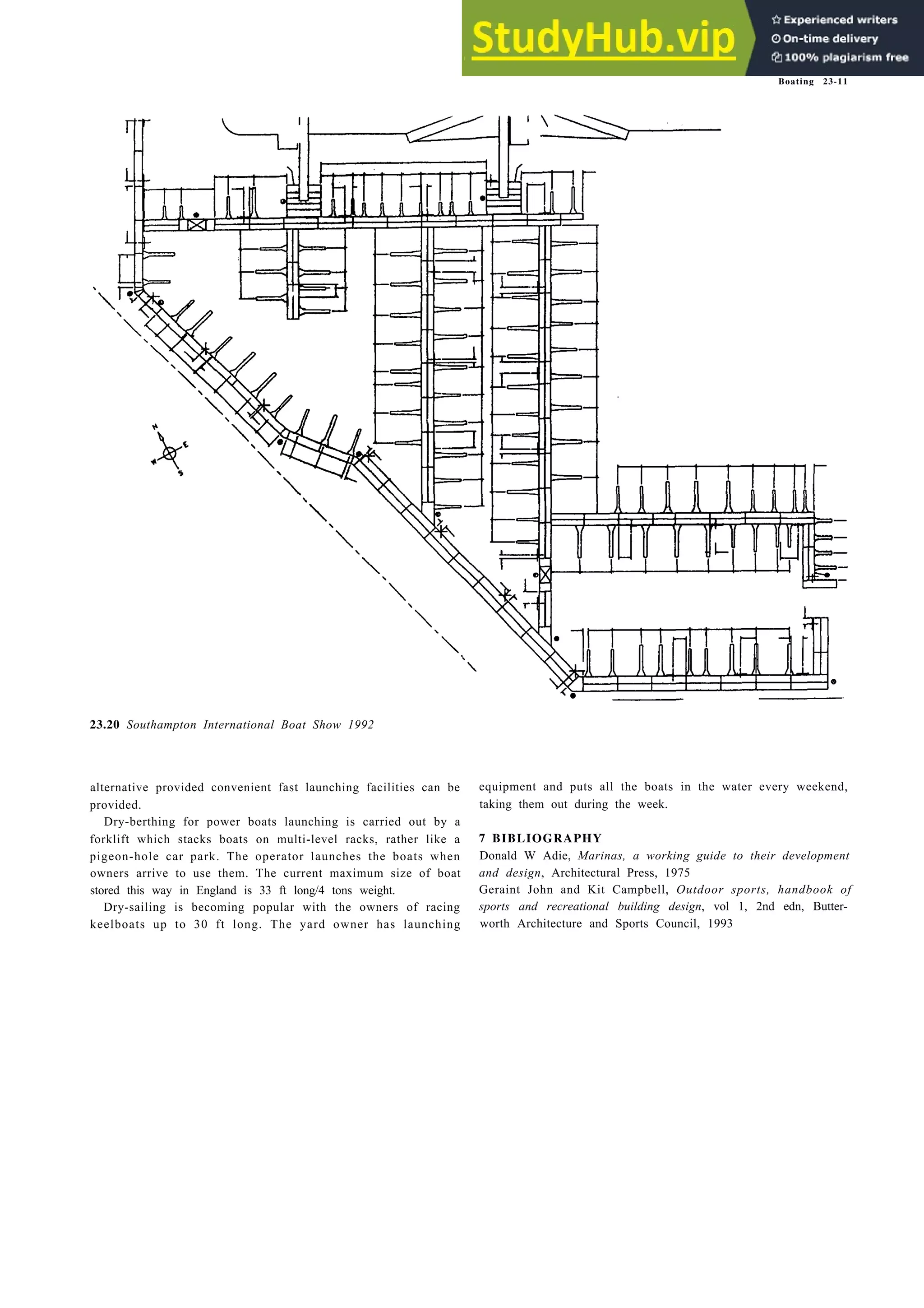 Boating 23-11
23.20 Southampton International Boat Show 1992
alternative provided convenient fast launching facilities can be
provided.
Dry-berthing for power boats launching is carried out by a
forklift which stacks boats on multi-level racks, rather like a
pigeon-hole car park. The operator launches the boats when
owners arrive to use them. The current maximum size of boat
stored this way in England is 33 ft long/4 tons weight.
Dry-sailing is becoming popular with the owners of racing
keelboats up to 30 ft long. The yard owner has launching
equipment and puts all the boats in the water every weekend,
taking them out during the week.
7 BIBLIOGRAPHY
Donald W Adie, Marinas, a working guide to their development
and design, Architectural Press, 1975
Geraint John and Kit Campbell, Outdoor sports, handbook of
sports and recreational building design, vol 1, 2nd edn, Butter-
worth Architecture and Sports Council, 1993
 