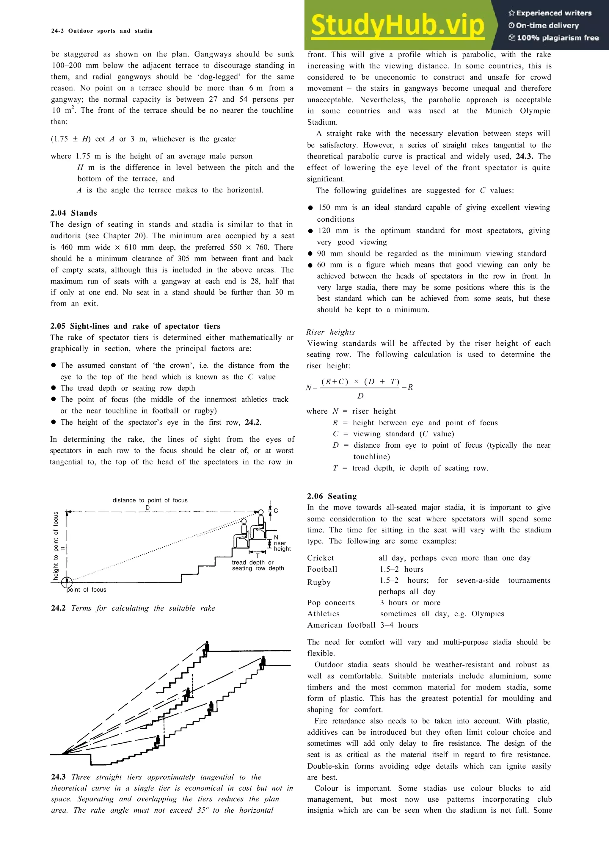 24-2 Outdoor sports and stadia
be staggered as shown on the plan. Gangways should be sunk front. This will give a profile which is parabolic, with the rake
100–200 mm below the adjacent terrace to discourage standing in increasing with the viewing distance. In some countries, this is
them, and radial gangways should be ‘dog-legged’ for the same considered to be uneconomic to construct and unsafe for crowd
reason. No point on a terrace should be more than 6 m from a movement – the stairs in gangways become unequal and therefore
gangway; the normal capacity is between 27 and 54 persons per unacceptable. Nevertheless, the parabolic approach is acceptable
10 m2
. The front of the terrace should be no nearer the touchline
than: Stadium.
(1.75 ± H) cot A or 3 m, whichever is the greater
where 1.75 m is the height of an average male person
H m is the difference in level between the pitch and the
bottom of the terrace, and
A is the angle the terrace makes to the horizontal.
A straight rake with the necessary elevation between steps will
be satisfactory. However, a series of straight rakes tangential to the
theoretical parabolic curve is practical and widely used, 24.3. The
effect of lowering the eye level of the front spectator is quite
significant.
The following guidelines are suggested for C values:
2.04 Stands
The design of seating in stands and stadia is similar to that in
auditoria (see Chapter 20). The minimum area occupied by a seat
is 460 mm wide × 610 mm deep, the preferred 550 × 760. There
should be a minimum clearance of 305 mm between front and back
of empty seats, although this is included in the above areas. The
maximum run of seats with a gangway at each end is 28, half that
if only at one end. No seat in a stand should be further than 30 m
from an exit.
•
•
•
•
2.05 Sight-lines and rake of spectator tiers
The rake of spectator tiers is determined either mathematically or
graphically in section, where the principal factors are:
• eye to the top of the head which is known as the C value
•
• or the near touchline in football or rugby)
•
In determining the rake, the lines of sight from the eyes of
spectators in each row to the focus should be clear of, or at worst
tangential to, the top of the head of the spectators in the row in
24.2 Terms for calculating the suitable rake
24.3 Three straight tiers approximately tangential to the
theoretical curve in a single tier is economical in cost but not in
space. Separating and overlapping the tiers reduces the plan
area. The rake angle must not exceed 35º to the horizontal
150 mm is an ideal standard capable of giving excellent viewing
conditions
120 mm is the optimum standard for most spectators, giving
very good viewing
90 mm should be regarded as the minimum viewing standard
60 mm is a figure which means that good viewing can only be
achieved between the heads of spectators in the row in front. In
very large stadia, there may be some positions where this is the
best standard which can be achieved from some seats, but these
should be kept to a minimum.
Riser heights
Viewing standards will be affected by the riser height of each
seating row. The following calculation is used to determine the
riser height:
N =
( R + C ) × ( D + T )
– R
D
where N = riser height
R = height between eye and point of focus
C = viewing standard (C value)
D = distance from eye to point of focus (typically the near
touchline)
T = tread depth, ie depth of seating row.
2.06 Seating
In the move towards all-seated major stadia, it is important to give
some consideration to the seat where spectators will spend some
time. The time for sitting in the seat will vary with the stadium
type. The following are some examples:
Cricket
Football
Rugby
all day, perhaps even more than one day
1.5–2 hours
1.5–2 hours; for seven-a-side tournaments
perhaps all day
Pop concerts 3 hours or more
Athletics sometimes all day, e.g. Olympics
American football 3–4 hours
The need for comfort will vary and multi-purpose stadia should be
flexible.
Outdoor stadia seats should be weather-resistant and robust as
well as comfortable. Suitable materials include aluminium, some
timbers and the most common material for modem stadia, some
form of plastic. This has the greatest potential for moulding and
shaping for comfort.
Fire retardance also needs to be taken into account. With plastic,
additives can be introduced but they often limit colour choice and
sometimes will add only delay to fire resistance. The design of the
seat is as critical as the material itself in regard to fire resistance.
Double-skin forms avoiding edge details which can ignite easily
are best.
Colour is important. Some stadias use colour blocks to aid
management, but most now use patterns incorporating club
insignia which are can be seen when the stadium is not full. Some
The assumed constant of ‘the crown’, i.e. the distance from the
The tread depth or seating row depth
The point of focus (the middle of the innermost athletics track
The height of the spectator’s eye in the first row, 24.2.
distance to point of focus
in some countries and was used at the Munich Olympic
D
C
N
T
riser
height
tread depth or
seating row depth
point of focus
R
height
to
point
of
focus
 